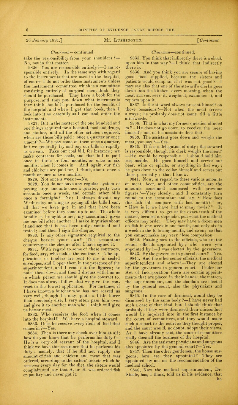 26 January 1891.] Mr. LUSHINGTON. [Continued. Chairman — continued. take the responsibility from your shoulders 1— No, not in that matter. 9826. You are responsible entirely?—I am re- sponsible entirely. In the same way with regard to the instruments that are used in the hospital, of course I do not order these instruments unless the instrument committee, which is a committee consisting entirely of surgical men, think they should be purchased. They have a book for the purpose, and they put down what instruments they think should be purchased for the benefit of the'hospital, and when I get that book, then I look into it as carefully as I can and order the instruments. 9827. But in the matter of the one hundred and one things required for a hospital, food and drugs, and clothes, and all the other articles required, when are those bills paid ; once a quarter or once a month ?—We pay some of them once a quarter, but we generally try and pay our bills as rapidly as we can. Take our coal bill, for instance ; we make contracts for coals, and that bill is paid once in three or four months, or once in six months, when it comes in. And again, our fish and chickens are paid for, I think, about once a month or once in two months. 9828. Not once a week ?—No. 9829. You do not have any regular system of paying large amounts once a quarter, petty cash accounts once a week, and certain other bills once a fortnight ?—No; I always devote my Wednesday morning to paying all the bills I can, all that we have got in and that have been examined before they come up to me. The whole bundle is brought to me; my accountant gives me one bill after another ; I make inquiries about it and see that it has been duly examined and tested; and then I sign the cheque. 9830. Is any other signature required to the cheque bes;des your own ?—The accountant countersigns the cheque after I have signed it. 9831. With regard to some of these contracts, for food, say, who makes the contract?—The ap- plications or tenders are sent to me in sealed envelopes, and I open them in the presence of the superintendent, and I read out the figures; he notes them down, and then I discuss with him as to which person we should give the contract to. It does not always follow that we give the con- tract to the lowest application. For instance, if I have known a butcher who has not served us very well, though he may quote a little lower than somebody else, 1 very often pass him over and give it to another man who I think will give us better meat. 9832. Who receives the food when it comes into the hospital?—We have a hospital steward. 9833. Does he receive every item of food that comes in ?—Yes. 9834. Then is there any check over him at all; how do you know that he performs his duty ?— He is a very old servant of the hospital, and I think we have this assurance that he performs his duty; namely, that if he did not supply the amount of fish and chicken and meat that was ordered, according to the sisters' tickets which he receives every day for the diet, the sisters would complain and say that A, or B. was ordered fish or poultry and never got it. Chairman—continued. 9835. You think that indirectly there is a check upon him in that way ?—I think that indirectly there is. 9836. And you think you are secure of having good food supplied, because the sisters and patients would complain if it was n<>t good?—I may say also that one of the steward's clerks goes down into the kitchen every morning, when the meat arrives, sees it, weighs it, examines it, and reports upon it. 9837. Is the steward always present himself on those occasions?—Not when the meat arrives always ; he probably does not come till a little afterwards. 9838. That is what my former question alluded to ?-He does not go down to receive the meat himself; one of his assistants does that. 9839. The assistant goes down and weighs the meat, you say ?—Yes. 9840. This is a delegation of duty; the steward is responsible, though his clerk weighs the meat? —He would be responsible ; I should hold him responsible. He goes himself and serves out beer, wine or spirits, or anything in that way ; he goes down to the cellar himself and serves out those personally ; that I know. 9841. Now, in regard to these various amounts of meat, beer, and other commodities, are the amounts consumed compared with previous figures ?—Very closely ; and I constantly turn round to the accountant and say,  How does this fish bill compare with last month ? or,  How is it we have had so many fowls ?  It is very difficult to get at the exact truth of the matter, because it depends upon what the medical officers may order. They may have a dozen men on fish in one week in one month, and only six in a week in the following month, and so on ; so that you cannot make any very close comparison. 9842. Passing now to the officials, who are the senior officials appointed by : who were you appointed by? — I was elected by the governors. 9843. By the governors in general court?—Yes. 9844. And the other senior officials, the medical superintendent and others?—They are elected by the governors in general court. Under our Act of Incorporation there are certain appoint- ments that are placed in their hands; the matron, the superintendent, and the chaplain are elected by the general court, also the physicians and surgeons. 9845. In the case of dismissal, would they be dismissed by the same body ?—I have never had such a case of that kind, but I shculd think that probably if they were dismissed their misconduct would be inquired into in the first instance by the court of committees, and they would make such a report to the court as they thought proper, and the court would, no doubt, adopt their views. As 1 have already said, the court of committees really does all the business of the hospital. 98*46. Are the assistant physicians and surgeons also appointed by the general court ?—Yes. 9847. Then the other gentlemen, the house sur- geons, how are they appointed ?—They are appointed by me on the recommendation of the medical school. 9848. Now the medical superintendent, Dr. Steele, has, 1 think, told us in his evidence, that he