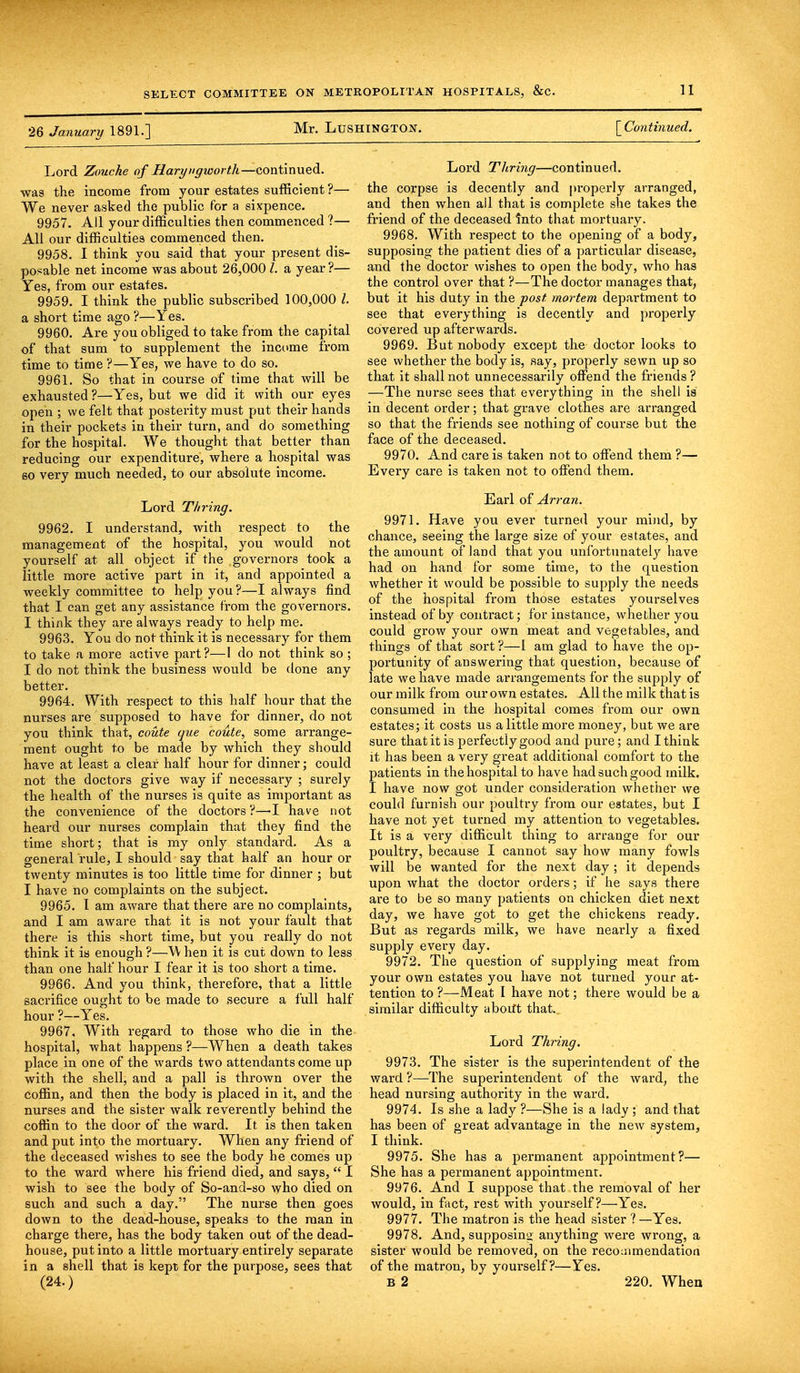 26 January 1891.] Mr. LuSHlNGTON. [ Continued. Lord Zouche of Haryugworth—continued, was the income from your estates sufficient ?— We never asked the public for a sixpence. 9957. All your difficulties then commenced ?— All our difficulties commenced then. 9958. I think you said that your present dis- posable net income was about 26,0001, a year ?— Yes, from our estates. 9959. I think the public subscribed 100,000 I. a short time ago ?—Yes. 9960. Are you obliged to take from the capital of that sum to supplement the income from time to time ?—Yes, we have to do so. 9961. So that in course of time that will be exhausted ?—Yes, but we did it with our eyes open ; we felt that posterity must put their hands in their pockets in their turn, and do something for the hospital. We thought that better than reducing our expenditure, where a hospital was so very much needed, to our absolute income. Lord Tliving. 9962. I understand, with respect to the management of the hospital, you would not yourself at all object if the governors took a little more active part in it, and appointed a weekly committee to help you?—I always find that I can get any assistance from the governors. I think they are always ready to help me. 9963. You do not think it is necessary for them to take a more active part?—I do not think so ; I do not think the business would be done any better. 9964. With respect to this half hour that the nurses are supposed to have for dinner, do not you think that, coute que coute, some arrange- ment ought to be made by which they should have at least a clear half hour for dinner; could not the doctors give way if necessary ; surely the health of the nurses is quite as important as the convenience of the doctors ?—I have not heard our nurses complain that they find the time short; that is my only standard. As a general rule, I should say that half an hour or twenty minutes is too little time for dinner ; but I have no complaints on the subject. 9965. I am aware that there are no complaints, and I am aware that it is not your fault that there is this short time, but you really do not think it is enough ?—W hen it is cut down to less than one half hour I fear it is too short a time. 9966. And you think, therefore, that a little sacrifice ought to be made to secure a full half hour ?—Yes. 9967. With regard to those who die in the hospital, what happens ?—When a death takes place in one of the wards two attendants come up with the shell, and a pall is thrown over the coffin, and then the body is placed in it, and the nurses and the sister walk reverently behind the coffin to the door of the ward. It. is then taken and put into the mortuary. When any friend of the deceased wishes to see the body he comes up to the ward where his friend died, and says,  I wish to see the body of So-and-so who died on such and such a day. The nurse then goes down to the dead-house, speaks to the man in charge there, has the body taken out of the dead- house, put into a little mortuary entirely separate in a shell that is kept for the purpose, sees that (24.) Lord Thring—continued. the corpse is decently and properly arranged, and then when all that is complete she takes the friend of the deceased Into that mortuary. 9968. With respect to the opening of a body, supposing the patient dies of a particular disease, and the doctor wishes to open the body, who has the control over that ?—The doctor manages that, but it his duty in the post mortem department to see that everything is decently and properly covered up afterwards. 9969. But nobody except the doctor looks to see whether the body is, say, properly sewn up so that it shall not unnecessarily offend the friends ? —The nurse sees that everything in the shell is in decent order; that grave clothes are arranged so that the friends see nothing of course but the face of the deceased. 9970. And care is taken not to offend them ?— Every care is taken not to offend them. Earl of Arran. 9971. Have you ever turned your mind, by chance, seeing the large size of your estates, and the amount of land that you unfortunately have had on hand for some time, to the question whether it would be possible to supply the needs of the hospital from those estates yourselves instead of by contract; for instance, whether you could grow your own meat and vegetables, and things of that sort ?—1 am glad to have the op- portunity of answering that question, because of late we have made arrangements for the supply of our milk from our own estates. All the milk that is consumed in the hospital comes from our own estates; it costs us a little more money, but we are sure that it is perfectly good and pure; and I think it has been a very great additional comfort to the patients in the hospital to have had such good milk. I have now got under consideration whether we could furnish our poultry from our estates, but I have not yet turned my attention to vegetables. It is a very difficult thing to arrange for our poultry, because I cannot say how many fowls will be wanted for the next day; it depends upon what the doctor orders; if he says there are to be so many patients on chicken diet next day, we have got to get the chickens ready. But as regards milk, we have nearly a fixed supply every day. 9972. The question of supplying meat from your own estates you have not turned your at- tention to?—Meat I have not; there would be a similar difficulty aboift that.. Lord Thring. 9973. The sister is the superintendent of the ward ?—The superintendent of the ward, the head nursing authority in the ward. 9974. Is she a lady ?—She is a lady ; and that has been of great advantage in the new system, I think. 9975. She has a permanent appointment?— She has a permanent appointment. 9976. And I suppose that the removal of her would, in fact, rest with yourself?—Yes. 9977. The matron is the head sister ? —Yes. 9978. And, supposing anything were wrong, a sister would be removed, on the recommendation of the matron, by yourself?—Yes. B 2 220. When