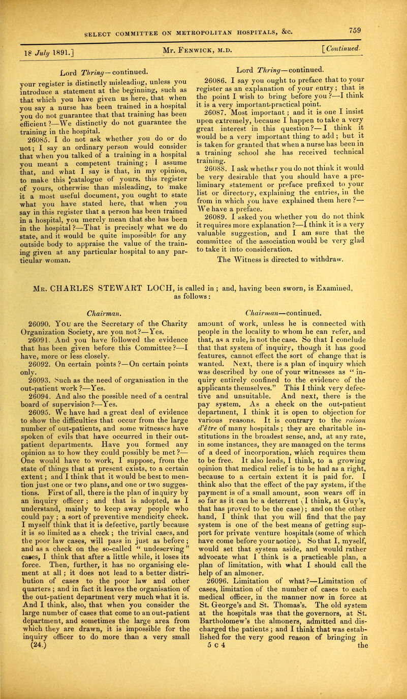 18 July 1891.] Mr. Fenwick, m.d. [Continued. Lord Thring—continued, your register is distinctly misleading, unless you introduce a statement at the beginning, such as that which you have given us here, that when you say a nurse has been trained in a hospital you do not guarantee that that training has been efficient?—We distinctly do not guarantee the training in the hospital. 26085. I do not ask whether you do or do uot; I say an ordinary person would consider that when you talked of a training in a hospital you meant a competent training; I assume that, and what I say is that, in my opinion, to make this [catalogue of yours, this register of yours, otherwise than misleading, to make it a most useful document, you ought to state what you have stated here, that when you say in this register that a person has been trained in a hospital, you merely mean that she has been in the hospital ?—That is precisely what we do state, and it would be quite impossible for any outside body to appraise the value of the train- ing given at any particular hospital to any par- ticular woman. Lord Thring—continued. 26086. I say you ought to preface that to your register as an explanation of your entry ; that is the point I wish to bring before you ?—I think it is a very important-practical point. 26087. Most important ; and it is one I insist upon extremely, because I happen to take a very great interest in this question?—I think it would be a very important thing to add ; but it is taken for granted that when a nurse has been in a training school she has received technical training. 26088. I ask whether you do not think it would be very desirable that you should have a pre- liminary statement or preface prefixed to your list or directory, explaining the entries, in the from in which you have explained them here ?— We have a preface. 26089. I asked you whether you do not think it requires more explanation ?—I think it is a very valuable suggestion, and I am sure that the committee of the association would be very glad to take it into consideration. The Witness is directed to withdraw. Mr. CHARLES STEWART LOCH, is called in ; and, having been sworn, is Examined, as follows: Chairman. 26090. You are the Secretary of the Charity Organization Society, are you not?—Yes. 26091. And you have followed the evidence that has been given before this Committee ?■—-I have, more or less closely. 26092. On certain points ?—On certain points only. 26093. Such as the need of organisation in the out-patient work ?—Yes. 26094. And also the possible need of a central board of supervision ?—Yes. 26095. We have had a great deal of evidence to show the difficulties that occur from the large number of out-patients, and some witnesses have spoken of evils that have occurred in their out- patient departments. Have you formed any opinion as to how they could possibly be met ?— One would have to work, I suppose, from the state of things that at present exists, to a certain extent; and I think that it would be best to men- tion just one or two plans, and one or two sugges- tions. First of all, there is the plan of inquiry by an inquiry officer ; and that is adopted, as I understand, mainly to keep away people who could pay ; a sort of preventive mendicity check. I myself think that it is defective, partly because it is so limited as a check ; the trivial cases, and the poor law cases, will pass in just as before; and as a check on the so-called  undeserving  cases, I think that after a little while, it loses its force. Then, further, it has no organising ele- ment at all; it does not lead to a better distri- bution of cases to the poor law and other quarters ; and in fact it leaves the organisation of the out-patient department very much what it is. And I think, also, that when you consider the large number of cases that come to an out-patient department, and sometimes the large area from which they are drawn, it is impossible for the inquiry officer to do more than a very small Chairman—continued. amount of work, unless he is connected with people in the locality to whom he can refer, and that, as a rule, is not the case. So that I conclude that that system of inquiry, though it has good features, cannot effect the sort of change that is wanted. Next, there is a plan of inquiry which was described by one of your witnesses as  in- quiry entirely confined to the evidence of the applicants themselves. This I think very defec- tive and unsuitable. And next, there is the pay system. As a check on the out-patient department, I think it is open to objection for various reasons. It is contrary to the raison d'etre of many hospitals; they are charitable in- stitutions in the broadest sense, and, at any rate, in some instances, they are managed on the terms of a deed of incorporation, which requires them to be free. It also leads, I think, to a growing opinion that medical relief is to be had as a right, because to a certain extent it is paid for. I think also that the effect of the pay system, if the payment is of a small amount, soon wears off in so far as it can be a deterrent (I think, at Guy's, that has proved to be the case); and on the other hand, I think that you will find that the pay system is one of the best means of getting sup- port for private venture hospitals (some of which have come before your notice). So that I, myself, would set that system aside, and would rather advocate what I think is a practicable plan, a plan of limitation, with what I should call the help of an almoner. 26096. Limitation of what?—Limitation of cases, limitation of the number of cases to each medical officer, in the manner now in force at St. George's and St. Thomas's. The old system at the hospitals was that the governors, at St. Bartholomew's the almoners, admitted and dis- charged the patients ; and I think that was estab- lished for the very good reason of bringing in 5 c 4 the