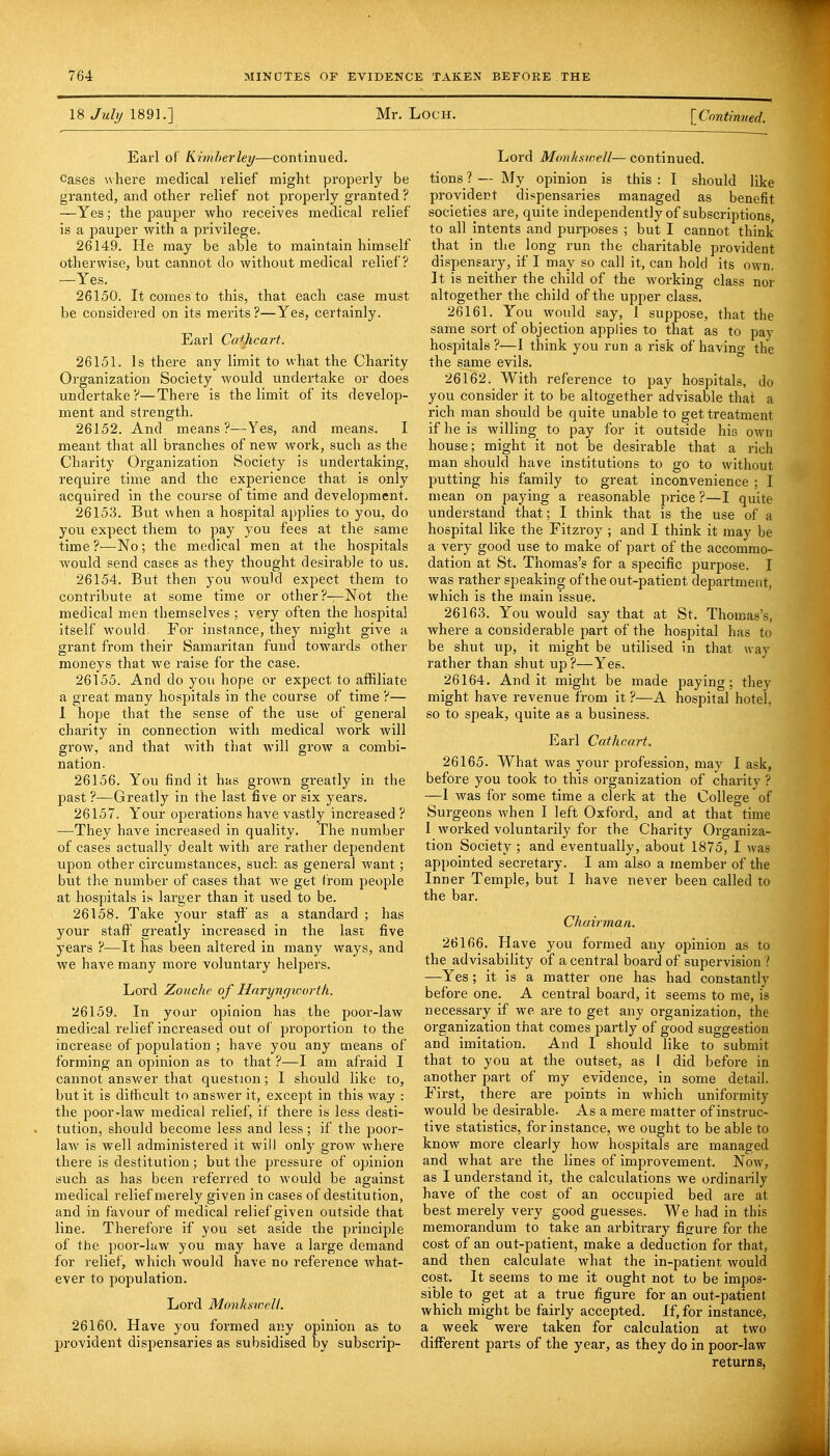 18 July 1891.] Mr. Loch. I Continued. Earl of Kimberley—continued. Cases where medical relief might properly be granted, and other relief not properly granted ? —Yes; the pauper who receives medical relief is a pauper with a privilege. 26149. He may be able to maintain himself otherwise, but cannot do without medical relief? —Yes. 26150. It comes to this, that each case must be considered on its merits ?—Yes, certainly. Earl Catjicart. 26151. Is there any limit to what the Charity Organization Society would undertake or does undertake?—There is the limit of its develop- ment and strength. 26152. And means?—Yes, and means. I meant that all branches of new work, such as the Charity Organization Society is undertaking, require time and the experience that is only acquired in the course of time and development. 26153. But when a hospital applies to you, do you expect them to pay you fees at the same time ?—No; the medical men at the hospitals would send case6 as they thought desirable to us. 26154. But then }ou would expect them to contribute at some time or other?—Not the medical men themselves ; very often the hospital itself would. For instance, they might give a grant from their Samaritan fund towards other moneys that we raise for the case. 26155. And do you hope or expect to affiliate a great many hospitals in the course of time ?— I hope that the sense of the use of general charity in connection with medical work will grow, and that with that will grow a combi- nation. 26156. You find it has grown greatly in the past ?—Greatly in the last five or six years. 26157. Your operations have vastly increased ? —They have increased in quality. The number of cases actually dealt with are rather dependent upon other circumstances, such as general want; but the number of cases that we get from people at hospitals is larger than it used to be. 26158. Take your staff' as a standard ; has your staff greatly increased in the last five years ?—It has been altered in many ways, and we have many more voluntary helpers. Lord Zouche of Harynyworth. 26159. In yoar opinion has the poor-law medical relief increased out of proportion to the increase of population ; have you any means of forming an opinion as to that ?—I am afraid I cannot answer that question; I should like to, but it is difficult to answer it, except in this way : the poor-law medical relief, if there is less desti- tution, should become less and less; if the poor- law is well administered it will only grow where there is destitution ; but the pressure of opinion such as has been referred to would be against medical relief merely given in cases of destitution, and in favour of medical relief given outside that line. Therefore if you set aside the principle of the poor-law you may have a large demand for relief, which would have no reference what- ever to population. Lord Monkswelt. 26160. Have you formed any opinion as to l^rovident dispensaries as subsidised by subscrip- Lord Monkswell— continued, tions ? — My opinion is this : I should like provident dispensaries managed as benefit societies are, quite independently of subscriptions, to all intents and purposes ; but I cannot think that in the long run the charitable provident dispensary, if I may so call it, can hold its own. It is neither the child of the working class nor altogether the child of the upper class. 26161. You would say, 1 suppose, that the same sort of objection applies to that as to pay hospitals ?—1 think you run a risk of having the the same evils. 26162. With reference to pay hospitals, do you consider it to be altogether advisable that a rich man should be quite unable to get treatment if he is willing to pay for it outside his own house; might it not be desirable that a rich man should have institutions to go to without putting his family to great inconvenience ; I mean on paying a reasonable price ?—I quite understand that; I think that is the use of a hospital like the Fitzroy ; and I think it may be a very good use to make of part of the accommo- dation at St. Thomas's for a specific purpose. I was rather speaking of the out-patient department, which is the main issue. 26163. You would say that at St. Thomas's, where a considerable part of the hospital has to be shut up, it might be utilised in that way rather than shut up?—Yes. 26164. Audit might be made paying; they might have revenue from it ?—A hospital hotel, so to speak, quite as a business. Earl Cat he art. 26165. What was your profession, may I ask, before you took to this organization of charitv ? —1 was for some time a clerk at the College of Surgeons when I left Oxford, and at that time I worked voluntarily for the Charity Organiza- tion Society ; and eventually, about 1875, I was appointed secretary. I am also a member of the Inner Temple, but 1 have never been called to the bar. Chairman. 26166. Have you formed any opinion as to the advisability of a central board of supervision ? —Yes; it is a matter one has had constantly before one. A central board, it seems to me, is necessary if we are to get any organization, the organization that comes partly of good suggestion and imitation. And I should like to submit that to you at the outset, as I did before in another part of my evidence, in some detail. First, there are points in which uniformity would be desirable. As a mere matter of instruc- tive statistics, for instance, we ought to be able to know more clearly how hospitals are managed and what are the lines of improvement. Now, as I understand it, the calculations we ordinarily have of the cost of an occupied bed are at best merely very good guesses. We had in this memorandum to take an arbitrary figure for the cost of an out-patient, make a deduction for that, and then calculate what the in-patient would cost. It seems to me it ought not to be impos- sible to get at a true figure for an out-patient which might be fairly accepted. If, for instance, a week were taken for calculation at two different parts of the year, as they do in poor-law returns,