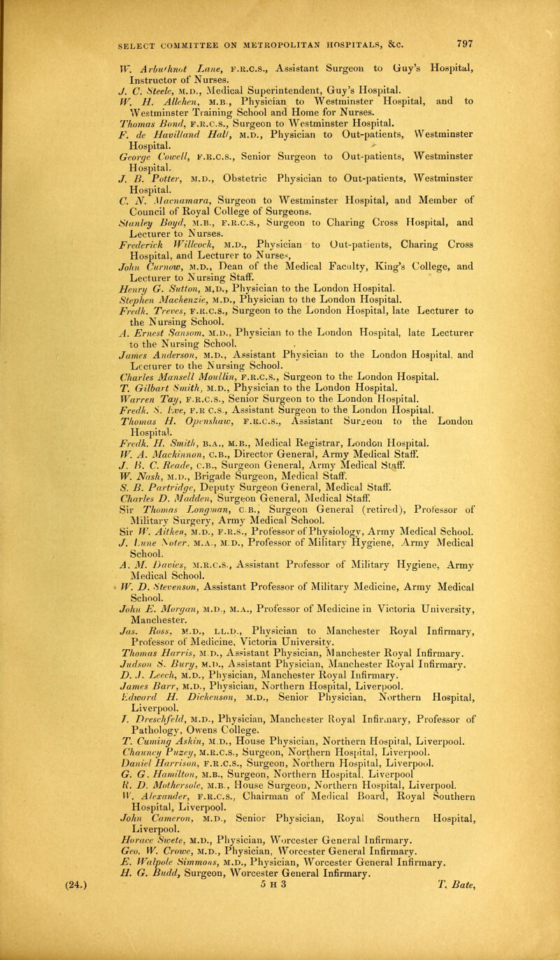 W. Arbu'hnot Lane, F.R.C.S., Assistant Surgeon to Guy's Hospital, Instructor of Nurses. J. C. Steele, M.D., Medical Superintendent, Guy's Hospital. W. H. Allehen, m.b., Physician to Westminster Hospital, and to Westminster Training School and Home for Nurses. Thomas Bond, f.r.c.s., Surgeon to Westminster Hospital. F. de Havilland Hall, M.D., Physician to Out-patients, Westminster Hospital. *■ George Cornell, f.r.c.s., Senior Surgeon to Out-patients, Westminster Hospital. J. B. Potter, m.d., Obstetric Physician to Out-patients, Westminster Hospital. C. N, Macnamara, Surgeon to Westminster Hospital, and Member of Council of Royal College of Surgeons. Stanley Boyd, M.B., F.R.C.S., Surgeon to Charing Cross Hospital, and Lecturer to Nurses. Frederick Willcock, m.d., Physician to Out-patients, Charing Cross Hospital, and Lecturer to Nurses, John Cumow, m.d., Dean of the Medical Faculty, King's College, and Lecturer to Nursing Staff. Henry G. Sutton, m.d., Physician to the London Hospital. Stephen Mackenzie, m.d., Physician to the London Hospital. Fredk. Treves, f.r.c.s., Surgeon to the London Hospital, late Lecturer to the Nursing School. A. Ernest Sansom, m.d., Physician to the London Hospital, late Lecturer to the Nursing School. James Anderson, M.D., Assistant Physician to the London Hospital, and Lecturer to the Nursing School. Charles Mansell Moullin, F.R.C.S., Surgeon to the London Hospital. T. Gilbart Smith, m.d., Physician to the London Hospital. Warren Tay, F.R.C.S., Senior Surgeon to the London Hospital. Fredk. S. Eve, f.r C.S., Assistant Surgeon to the London Hospital. Thomas H. Opnultaw, f.r.c.s., Assistant Surgeon to the London Hospital. Fredk. H. Smith, B.A., M.B., Medical Registrar, London Hospital. W. A. Mackinnon, C.B., Director General, Army Medical Staff. J. B. C. Reade, C.B., Surgeon General, Army Medical Staff. W. Nash, m.d., Brigade Surgeon, Medical Staff. S. B. Partridge, Deputy Surgeon General, Medical Staff. Charles D. Madden, Surgeon General, Medical Staff. Sir Thomas Longman, C.B., Surgeon General (retired), Professor of Military Surgery, Army Medical School. Sir W. Aitken, m.d., f.r.s., Professor of Physiology, Army Medical School. J. Lune \oter, M.A., M.D., Professor of Military Hygiene, Army Medical School. A. M. Davies, m.r.c.S., Assistant Professor of Military Hygiene, Army Medical School. W. D. Stevenson, Assistant Professor of Military Medicine, Army Medical School. John E. Morgan, m.d., m.a., Professor of Medicine in Victoria University, Manchester. Jas. Ross, M.D., ll.d., Physician to Manchester Royal Infirmary, Professor of Medicine, Victoria University. Thomas Harris, m.d., Assistant Physician, Manchester Royal Infirmary. Judson S. Bury, m.d., Assistant Physician, Manchester Royal Infirmary. D. J. L,eech, M.D., Physician, Manchester Royal Infirmary. James Barr, M.D., Physician, Northern Hospital, Liverpool. Edward H. Dickenson, m.d., Senior Physician, Northern Hospital, Liverpool. T. Dreschfeld, m.d., Physician, Manchester Royal Infirmary, Professor of Pathology, Owens College. T. Cuming Ashin, m.d., House Physician, Northern Hospital, Liverpool. Chauncy Puzcy, m.r.c.S., Surgeon, Northern Hospital, Liverpool. Daniel Harrison, f.r.c.s., Surgeon, Northern Hospital, Liverpool. G. G. Hamilton, m.b., Surgeon, Northern Hospital, Liverpool R. D. Mothcrsole, m.b., House Surgeon, Northern Hospital, Liverpool. W. Alexander, f.r.c.s., Chairman of Medical Boai'd, Royal Southern Hospital, Liverpool. John Cameron, M.D„, Senior Physician, Royal Southern Hospital, Liverpool. Horace Swete, M.D., Physician, Worcester General Infirmary. Geo. W. Crowe, m.d., Physician, Worcester General Infirmary. E. Walpole Simmons, m.d., Physician, Worcester General Infirmary. H. G. Budd, Surgeon, Worcester General Infirmary. 5 H 3 T. Bate,