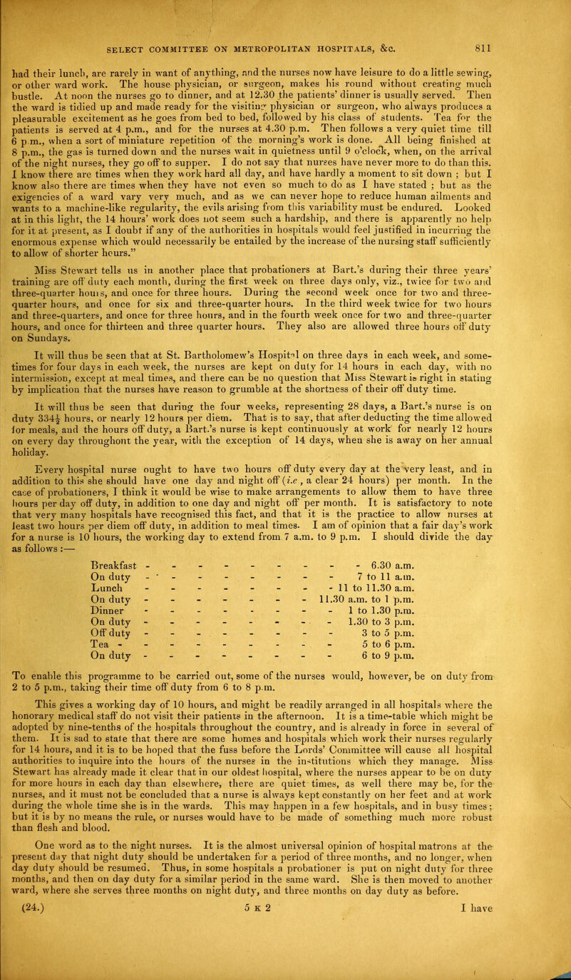 had their lunch, are rarely in want of anything, nnd the nurses now have leisure to do a little sewing, or other ward work. The house physician, or surgeon, makes his round without creating much bustle. At noon the nurses go to dinner, and at 12.30 the patients' dinner is usually served. Then the ward is tidied up and made ready for the visitiup- physician or surgeon, who always produces a pleasurable excitement as he goes from bed to bed, followed by his class of students. Tea for the patients is served at 4 p.m., and for the nurses at 4.30 p.m. Then follows a very quiet time till 6 p.m., when a sort of miniature repetition of the morning's work is done. All being finished at 8 p.m., the gas is turned down and the nurses wait in quietness until 9 o'clock, when, on the arrival of the night nurses, they go off to supper. I do not say that nurses have never more to do than this. 1 know there are times when they work hard all day, and have hardly a moment to sit down ; but I know also there are times when they have not even so much to do as I have stated ; but as the exigencies of a ward vary very much, and as we can never hope to reduce human ailments and wants to a machine-like regularity, the evils arising from this variability must be endured. Looked at in this light, the 14 hours' work does not seem such a hardship, and there is apparently no help for it at present, as I doubt if any of the authorities in hospitals would feel justified in incurring the enormous expense which would necessarily be entailed by the increase of the nursing staff sufficiently to allow of snorter hours. Miss Stewart tells us in another place that probationers at Bart.'s during their three years' training are off duty each month, during the first week on three days only, viz., twice for two and three-quarter houis, and once for three hours. During the second week once tor two and three- quarter hours, and once for six and three-quarter hours. In the third week twice for two hours and three-quarters, and once for three hours, and in the fourth week once for two and three-quarter hours, and once for thirteen and three quarter hours. They also are allowed three hours off duty on Sundays. It will thus be seen that at St. Bartholomew's Hospitil on three days in each week, and some- times for four days in each week, the nurses are kept on duty for 14 hours in each day, with no intermission, except at meal times, and there can be no question that Miss Stewart is right in stating by implication that the nurses have reason to grumble at the shortness of their off duty time. It will thus be seen that during the four weeks, representing 28 days, a Bart.'s nurse is on duty 334^ hours, or nearly 12 hours per diem. That is to say, that after deducting the time allowed lor meals, and the hours off duty, a Bart.'s nurse is kept continuously at work for nearly 12 hours on every day throughout the year, with the exception of 14 days, when she is away on her annual holiday. Every hospital nurse ought to have two hours off duty every day at the very least, and in addition to this she should have one day and night off (i.e, a clear 24 hours) per month. In the cace of probationers, I think it would be wise to make arrangements to allow them to have three hours per day off duty, in addition to one day and night off per month. It is satisfactory to note that very many hospitals have recognised this fact, and that it is the practice to allow nurses at least two hours per diem off duty, in addition to meal times. I am of opinion that a fair day's work for a nurse is 10 hours, the working day to extend from 7 a.m. to 9 p.m. I should divide the day as follows:— Breakfast -------- - 6.30 a.m. On duty -' - - - - - - - 7 to 11 a.m. Lunch - - - - - - - -11 to 11.30 a.m. On duty ------- 11.30 a.m. to 1 p.m. Dinner - - - - - - - - lto 1.30 p.m. On duty - 1.30 to 3 p.m. Off duty - - - - - - - 3 to 5 p.m. Tea - - - - - - - - - 5 to 6 p.m. On duty - - - - - - - - 6 to 9 p.m. To enable this programme to be carried out, some of the nui-ses would, however, be on duty from 2 to 5 p.m., taking their time off duty from 6 to 8 p.m. This gives a working day of 10 hours, and might be readily arranged in all hospitals where the honorary medical staff do not visit their patients in the afternoon. It is a time-table which might be adopted by nine-tenths of the hospitals throughout the country, and is already in force in several of them. It is sad to state that there are some homes and hospitals which work their nurses regularly for 14 hours, and it is to be hoped that the fuss before the Lords' Committee will cause all hospital authorities to iuquire into the hours of the nurses in the institutions which they manage. Miss Stewart has already made it clear that in our oldest hospital, where the nurses appear to be on duty for more hours in each day than elsewhere, there are quiet times, as well there may be, for the nurses, and it must not be concluded that a nurse is always kept constantly on her feet and at work during the whole time she is in the wards. This may happen in a few hospitals, and in busy times; but it is by no means the rule, or nurses would have to be made of something much more robust than flesh and blood. One word as to the night nurses. It is the almost universal opinion of hospital matrons at the present day that night duty should be undertaken for a period of three months, and no longer, when day duty should be resumed. Thus, in some hospitals a probationer is put on night duty for three months, and then on day duty for a similar period in the same ward. She is then moved to another ward, where she serves three months on night duty, and three months on day duty as before. (24.) 5 K 2 I have