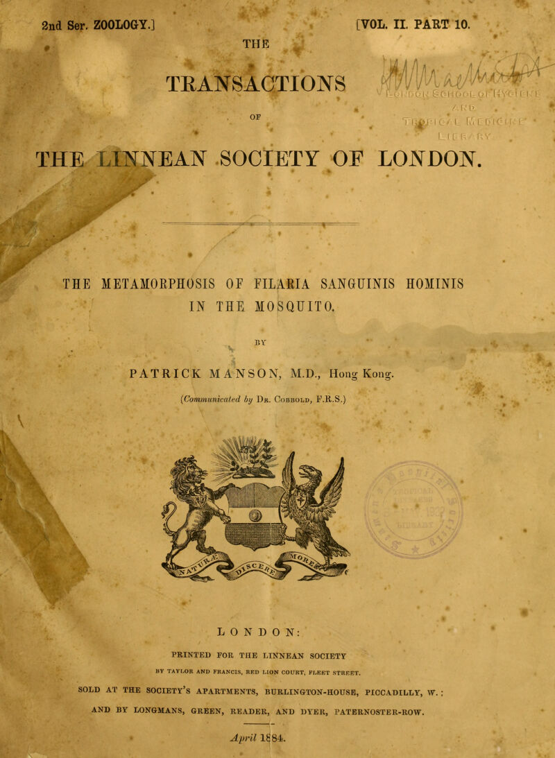 2nd Ser. ZOOLOGY.] [VOL. IL PART 10. THE TRANSACTIONS !DOK StGHGGI OF THE LINNEAN SOCIETY OE LONDON. THE METAMOEPHOSIS OF FILAKIA SANGUINIS HOMINIS IN THE MOSQUITO. BY PATRICK M ANSON, M.D., Hong Kong. [Communicated by Dr. Cobbold, F.R.S.) LONDON: PRINTED FOB, THE LINNEAN SOCIETY BY TAYLOR AND FRANCIS, RED LION COURT, FLEET STREET. SOLD AT THE SOCIETY'S APARTMENTS, BURLINGTON-HOUSE, PICCADILLY, W. AND BY LONGMANS, GREEN, READER, AND DYER, PATERNOSTER-ROW. April 1884.