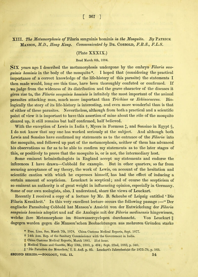 XIII. The Metamorphosis o/Tilaria sanguinis hominis in the Mosquito. By Patrick Manson, M.D., Song Kong. Communicated by Dr. Cobbold, F.R.S., F.L.S. (Plate XXXIX.) Read March 6th, 1884. SlX years ago I described the metamorphosis undergone by the embryo Filaria san- guinis hominis in the body of the mosquito *. I hoped that (considering the practical importance of a correct knowledge of the life-history of this parasite) the statements I then made would, long ere this time, have been thoroughly confuted or confirmed. If we judge from the wideness of its distribution and the grave character of the diseases it gives rise to, the Filaria sanguinis hominis is infinitely the most important of the animal parasites attacking man, much more important than Trichina or Echinococcus. Bio- logically the story of its life-history is interesting, and even more wonderful than is that of either of these parasites. Nevertheless, although from both a practical and a scientific point of view it is important to have this assertion of mine about the role of the mosquito cleared up, it still remains but half confirmed, half believed. With the exception of Lewis in India f, Myers in Formosa I, and Sonsino in Egypt §, I do not know that'any one has worked seriously at the subject. And although both Lewis and Sonsino have confirmed my statements as to the entrance of the Filaria into the mosquito, and followed up part of the metamorphosis, neither of them has advanced his observations so far as to be able to confirm my statements as to the later stages of this, or positively to prove that the mosquito is, or is not, the intermediary host. Some eminent helminthologists in England accept my statements and endorse the inferences I have drawn—Cobbold for example. But in other quarters, so far from securing acceptance of my theory, the work of Lewis, on account of the hesitation and scientific caution with which he expresses himself, has had the etfect of inducing a certain amount of scepticism. Leuckart is sceptical; and of course the scepticism of so eminent an authority is of great weight in influencing opinion, especially in Germany. Some of our own zoologists, also. I understand, share the views of Leuckart. Recently I received a copy of a lecture by Mr. B. Scheube of Leipzig entitled ' Die Eilaria Krankheit.' In this very excellent lecture occurs the following passage :—Der englische Parasitolog Cobbold hat Manson's Ansicht von der Entwickelung der Filaria sanguinis hominis adoptirt und auf die Analogie mit der Filaria medinensis hingewiesen, welche ihre Metamorphose im Susswassercyclopen durchmacht. Von Leuckart || dagegen werden gegen die Manson'schen Beobachtungen aus mehreren Griinden starke * Proc. Linn. Soc. March 7th, 1878. China Customs Medical Reports, Sept. 1877. t 14th Ann. Rep. of the Sanitary Commissioner with the Government in India. t China Customs Medical Reports, March 1881. 21st issue. § Medical Times and Gazette, May 13th, 1883, p. 494; Sept. 22nd, 1883, p. 340. ,|| ' Die Parasiten des Menschen,' I. 2. Aufl. p. 85. Leuckart's Jahresbericht fur 1875-70, p. 163. SECOND SERIES.—ZOOLOGY, VOL. II. 54 1