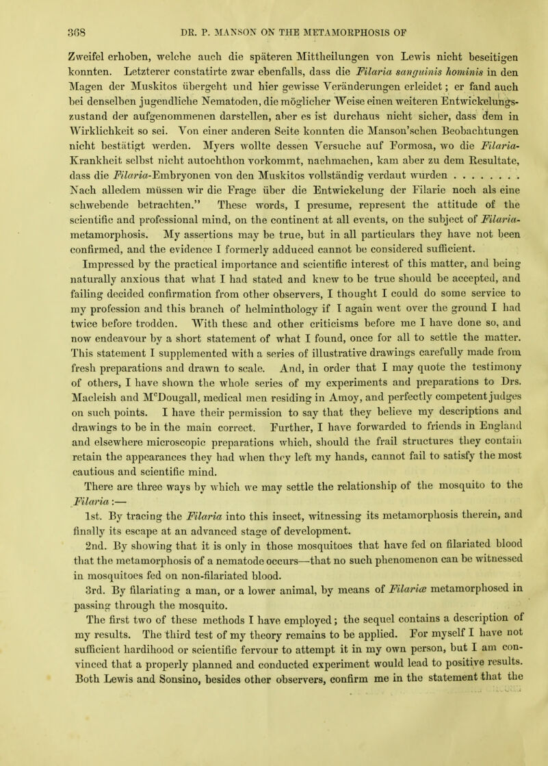 Zweifel erlioben, welche audi die spateren Mittheilungen von Lewis nicht beseitigen konnten. Letzterer constatirte zwar ebenfalls, dass die Filaria sanguinis hominis in den Magen der Muskitos iibergeht und bier gewisse Veranderungen erleidet; er fand aucb bei denselben jugendlicbe Nematoden, die moglicher Weise einen weiteren Entwickelungs- zustand der aufgenommenen darstellen, aber es ist durchaus nicht sicher, dass dem in Wirklichkeit so sei. Von einer anderen Seite konnten die Manson'schen Beobachtungen nicht bestatigt werden. Myers wollte dessen Versuche auf Formosa, wo die Filaria- Krankheit selbst nicht autochthon vorkommt, nachmachen, kam aber zu dem Resultate, dass die i^amf-Embryonen von den Muskitos vollstandig verdaut wurden . Nach alledem miissen wir die Frage iiber die Entwickelung der Filarie noch als eine schwebende betrachten. These words, I presume, represent the attitude of the scientific and professional mind, on the continent at all events, on the subject of Filaria- metamorphosis. My assertions may be true, but in all particulars they have not been confirmed, and the evidence I formerly adduced cannot be considered sufficient. Impressed by the practical importance and scientific interest of this matter, and being naturally anxious that what I had stated and knew to be true should be accepted, and failing decided confirmation from other observers, I thought I could do some service to my profession and this branch of helminthology if I again went over the ground I had twice before trodden. With these and other criticisms before me I have done so, and now endeavour by a short statement of what I found, once for all to settle the matter. This statement I supplemented with a series of illustrative drawings carefully made from fresh preparations and drawn to scale. And, in order that I may quote the testimony of others, I have shown the whole series of my experiments and preparations to Drs. Macleish and McDougall, medical men residing in Amoy, and perfectly competent judges on such points. I have their permission to say that they believe my descriptions and drawings to be in the main correct. Further, I have forwarded to friends in England and elsewhere microscopic preparations which, should the frail structures they contain retain the appearances they had when they left my hands, cannot fail to satisfy the most cautious and scientific mind. There are three ways by which we may settle the relationship of the mosquito to the Filaria:— 1st. By tracing the Filaria into this insect, witnessing its metamorphosis therein, and finally its escape at an advanced stage of development. 2nd. By showing that it is only in those mosquitoes that have fed on filariated blood that the metamorphosis of a nematode occurs—that no such phenomenon can be witnessed in mosquitoes fed on non-filariated blood. 3rd. By filariating a man, or a lower animal, by means of Filaria metamorphosed in passing through the mosquito. The first two of these methods I have employed; the sequel contains a description of my results. The third test of my theory remains to be applied. For myself I have not sufficient hardihood or scientific fervour to attempt it in my own person, but I am con- vinced that a properly planned and conducted experiment would lead to positive results. Both Lewis and Sonsino, besides other observers, confirm me in the statement that the