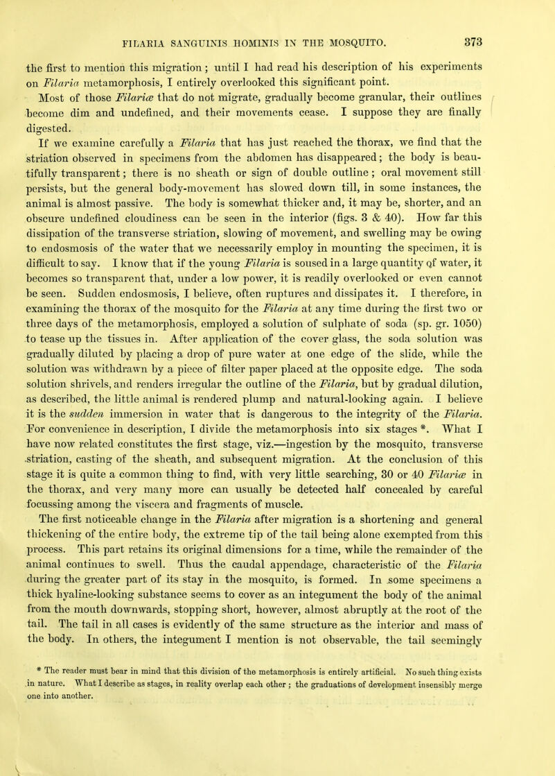the first to mention this migration ; until I had read his description of his experiments on Fllaria metamorphosis, I entirely overlooked this significant point. Most of those Filarice that do not migrate, gradually become granular, their outlines become dim and undefined, and their movements cease. I suppose they are finally digested. If we examine carefully a Filaria that has just reached the thorax, we find that the striation observed in specimens from the abdomen has disappeared; the body is beau- tifully transparent; there is no sheath or sign of double outline ; oral movement still persists, but the general body-movement has slowed down till, in some instances, the animal is almost passive. The body is somewhat thicker and, it may be, shorter, and an obscure undefined cloudiness can be seen in the interior (figs. 3 & 40). How far this dissipation of the transverse striation, slowing of movement, and swelling may be owing to endosmosis of the water that we necessarily employ in mounting the specimen, it is difficult to say. I know that if the young Filaria is soused in a large quantity qf water, it becomes so transparent that, under a low power, it is readily overlooked or even cannot be seen. Sudden endosmosis, I believe, often ruptures and dissipates it. I therefore, in examining the thorax of the mosquito for the Filaria at any time during the first two or three days of the metamorphosis, employed a solution of sulphate of soda (sp. gr. 1050) to tease up the tissues in. After application of the cover glass, the soda solution was gradually diluted by placing a drop of pure water at one edge of the slide, while the solution was withdrawn by a piece of filter paper placed at the opposite edge. The soda solution shrivels, and renders irregular the outline of the Filaria, but by gradual dilution, as described, the little animal is rendered plump and natural-looking again. I believe it is the sudden immersion in water that is dangerous to the integrity of the Filaria. For convenience in description, I divide the metamorphosis into six stages *. What I have now related constitutes the first stage, viz.—ingestion by the mosquito, transverse .striation, casting of the sheath, and subsequent migration. At the conclusion of this stage it is quite a common thing to find, with very little searching, 30 or 40 Filarice in the thorax, and very many more can usually be detected half concealed by careful focussing among the viscera and fragments of muscle. The first noticeable change in the Filaria after migration is a shortening and general thickening of the entire body, the extreme tip of the tail being alone exempted from this process. This part retains its original dimensions for a time, while the remainder of the animal continues to swell. Thus the caudal appendage, characteristic of the Filaria during the greater part of its stay in the mosquito, is formed. In some specimens a thick hyaline-looking substance seems to cover as an integument the body of the animal from the mouth downwards, stopping short, however, almost abruptly at the root of the tail. The tail in all cases is evidently of the same structure as the interior and mass of the body. In others, the integument I mention is not observable, the tail seemingly * The reader must bear in mind that this division of the metamorphosis is entirely artificial. No such thing exists in nature. What I describe as stages, in reality overlap each other ; the graduations of development insensibly merge one into another.