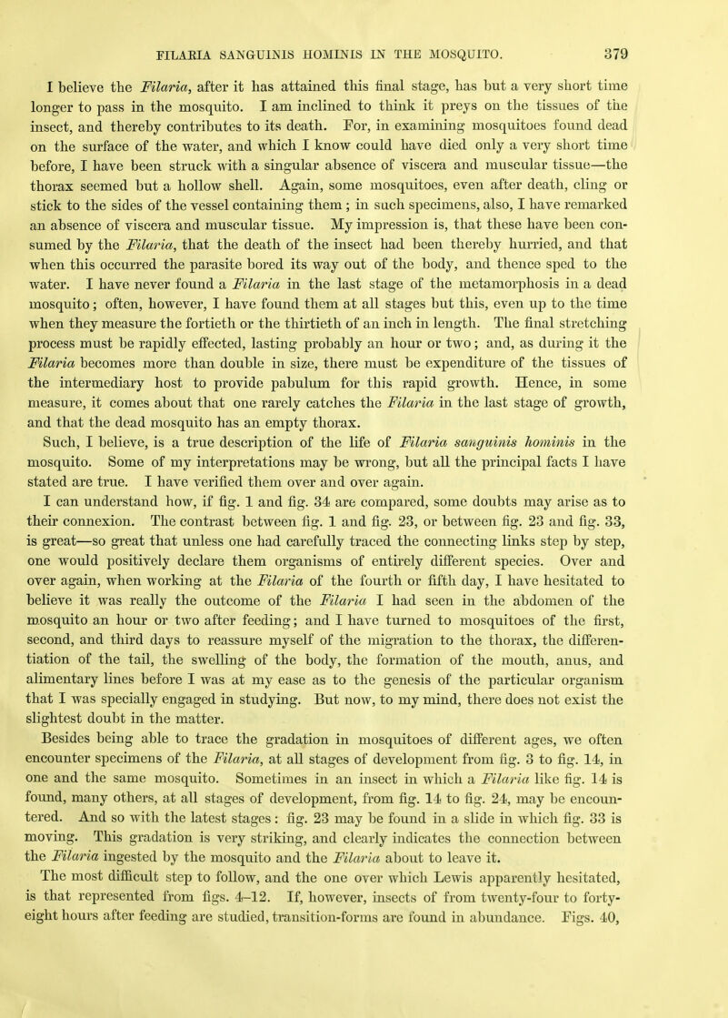 I believe the Filaria, after it has attained this final stage, has hut a very short time longer to pass in the mosquito. I am inclined to think it preys on the tissues of the insect, and thereby contributes to its death. For, in examining mosquitoes found dead on the surface of the water, and which I know could have died only a very short time before, I have been struck with a singular absence of viscera and muscular tissue—the thorax seemed but a hollow shell. Again, some mosquitoes, even after death, cling or stick to the sides of the vessel containing them; in such specimens, also, I have remarked an absence of viscera and muscular tissue. My impression is, that these have been con- sumed by the Filaria, that the death of the insect had been thereby hurried, and that when this occurred the parasite bored its way out of the body, and thence sped to the water. I have never found a Filaria in the last stage of the metamorphosis in a dead mosquito; often, however, I have found them at all stages but this, even up to the time when they measure the fortieth or the thirtieth of an inch in length. The final stretching process must be rapidly effected, lasting probably an hour or two; and, as during it the Filaria becomes more than double in size, there must be expenditure of the tissues of the intermediary host to provide pabulum for this rapid growth. Hence, in some measure, it comes about that one rarely catches the Filai*ia in the last stage of growth, and that the dead mosquito has an empty thorax. Such, I believe, is a true description of the life of Filaria sanguinis hominis in the mosquito. Some of my interpretations may be wrong, but all the principal facts I have stated are true. I have verified them over and over again. I can understand how, if fig. 1 and fig. 34 are compared, some doubts may arise as to their connexion. The contrast between fig. 1 and fig. 23, or between fig. 23 and fig. 33, is great—so great that unless one had carefully traced the connecting links step by step, one would positively declare them organisms of entirely different species. Over and over again, when working at the Filaria of the fourth or fifth day, I have hesitated to believe it was really the outcome of the Filaria I had seen in the abdomen of the mosquito an hour or two after feeding; and I have turned to mosquitoes of the first, second, and third days to reassure myself of the migration to the thorax, the differen- tiation of the tail, the swelling of the body, the formation of the mouth, anus, and alimentary lines before I was at my ease as to the genesis of the particular organism that I was specially engaged in studying. But now, to my mind, there does not exist the slightest doubt in the matter. Besides being able to trace the gradation in mosquitoes of different ages, we often encounter specimens of the Filaria, at all stages of development from fig. 3 to fig. 14, in one and the same mosquito. Sometimes in an insect in which a Filaria like fig. 14 is found, many others, at all stages of development, from fig. 14 to fig. 24, may be encoun- tered. And so with the latest stages: fig. 23 may be found in a slide in which fig. 33 is moving. This gradation is very striking, and clearly indicates the connection between the Filaria ingested by the mosquito and the Filaria about to leave it. The most difficult step to follow, and the one over which Lewis apparently hesitated, is that represented from figs. 4-12. If, however, insects of from twenty-four to forty- eight hours after feeding are studied, transition-forms are found in abundance. Eigs. 40,