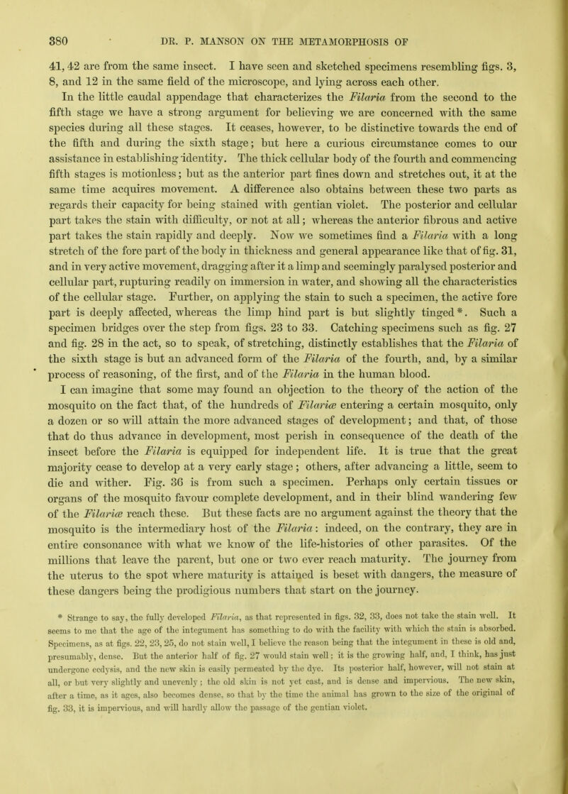 41, 42 are from the same insect. I have seen and sketched specimens resembling figs. 3, 8, and 12 in the same field of the microscope, and lying across each other. In the little caudal appendage that characterizes the Filaria from the second to the fifth stage we have a strong argument for believing we are concerned with the same species during all these stages. It ceases, however, to be distinctive towards the end of the fifth and during the sixth stage; but here a curious circumstance comes to our assistance in establishing identity. The thick cellular body of the fourth and commencing fifth stages is motionless; but as the anterior part fines down and stretches out, it at the same time acquires movement. A difference also obtains between these two parts as regards their capacity for being stained with gentian violet. The posterior and cellular part takes the stain with difficulty, or not at all; whereas the anterior fibrous and active part takes the stain rapidly and deeply. Now we sometimes find a Filaria with a long stretch of the fore part of the body in thickness and general appearance like that of fig. 31, and in very active movement, dragging after it a limp and seemingly paralysed posterior and cellular part, rupturing readily on immersion in water, and showing all the characteristics of the cellular stage. Further, on applying the stain to such a specimen, the active fore part is deeply affected, whereas the limp hind part is but slightly tinged *. Such a specimen bridges over the step from figs. 23 to 33. Catching specimens such as fig. 27 and fig. 28 in the act, so to speak, of stretching, distinctly establishes that the Filaria of the sixth stage is but an advanced form of the Filaria of the fourth, and, by a similar process of reasoning, of the first, and of the Filaria in the human blood. I can imagine that some may found an objection to the theory of the action of the mosquito on the fact that, of the hundreds of Filaria? entering a certain mosquito, only a dozen or so will attain the more advanced stages of development; and that, of those that do thus advance in development, most perish in consequence of the death of the insect before the Filaria is equipped for independent life. It is true that the great majority cease to develop at a very early stage; others, after advancing a little, seem to die and wither. Fig. 36 is from such a specimen. Perhaps only certain tissues or organs of the mosquito favour complete development, and in their blind wandering few of the Filaria? reach these. But these facts are no argument against the theory that the mosquito is the intermediary host of the Filaria: indeed, on the contrary, they are in entire consonance with what we know of the life-histories of other parasites. Of the millions that leave the parent, but one or two ever reach maturity. The journey from the uterus to the spot where maturity is attained is beset with dangers, the measure of these dangers being the prodigious numbers that start on the journey. * Strange to say, the fully developed Filaria, as that represented in figs. 32, 33, does not take the stain well. It seems to me that the age of the integument has somethiug to do with the facility with which the stain is absorbed. Specimens, as at figs. 22, 23,25, do not stain well, I believe the reason being that the integument in these is old and, presumably, dense. Eut the anterior half of fig. 27 would stain well: it is the growing half, and, I think, has just undergone ecdysis, and the new skin is easily permeated by the dye. Its posterior half, however, will not stain at all, or but very slightly and unevenly ; the old skin is not yet cast, and is dense and impervious. The new skin, after a time, as it ages, also becomes dense, so that by the time the animal has grown to the size of the original of fig. 33, it is impervious, and will hardly allow the passage of the gentian violet.