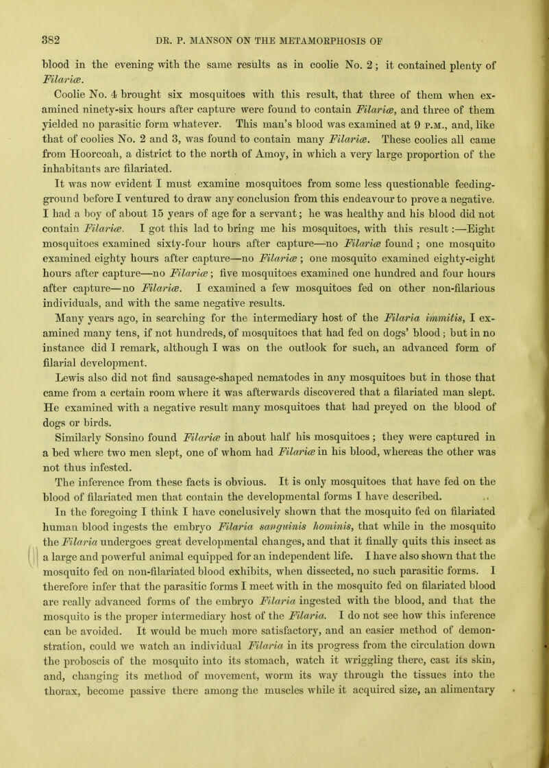 blood in the evening with the same results as in coolie No. 2; it contained plenty of Filarice. Coolie No. 4 brought six mosquitoes with this result, that three of them when ex- amined ninety-six hours after capture were found to contain Filaria?, and three of them yielded no parasitic form whatever. This man's blood was examined at 9 p.m., and, like that of coolies No. 2 and 3, was found to contain many Filarice. These coolies all came from Hoorcoah, a district to the north of Amoy, in which a very large proportion of the inhabitants are filariated. It was now evident I must examine mosquitoes from some less questionable feeding- ground before I ventured to draw any conclusion from this endeavour to prove a negative. I had a boy of about 15 years of age for a servant; he was healthy and his blood did not contain Filarice. I got this lad to bring me his mosquitoes, with this result :—Eight mosquitoes examined sixty-four hours after capture—no Filarial found ; one mosquito examined eighty hours after capture—no Filarice ; one mosquito examined eighty-eight hours after capture—no Filarice; live mosquitoes examined one hundred and four hours after capture—no Filarice. I examined a few mosquitoes fed on other non-filarious individuals, and with the same negative results. Many years ago, in searching for the intermediary host of the Filaria immitis, I ex- amined many tens, if not hundreds, of mosquitoes that had fed on dogs' blood ; but in no instance did 1 remark, although I was on the outlook for such, an advanced form of filarial development. Lewis also did not find sausage-shaped nematodes in any mosquitoes but in those that came from a certain room where it was afterwards discovered that a filariated man slept. He examined with a negative result many mosquitoes that had preyed on the blood of dogs or birds. Similarly Sonsino found Filarice in about half his mosquitoes ; they were captured in a bed where two men slept, one of whom had Filaria? in his blood, whereas the other was not thus infested. The inference from these facts is obvious. It is only mosquitoes that have fed on the blood of filariated men that contain the developmental forms I have described. In the foregoing I think I have conclusively shown that the mosquito fed on filariated human blood ingests the embryo Filaria sanguinis hominis, that while in the mosquito the Filaria undergoes great developmental changes, and that it finally quits this insect as a large and powerful animal equipped for an independent life. I have also shown that the mosquito fed on non-filariated blood exhibits, when dissected, no such parasitic forms. I therefore infer that the parasitic forms I meet with in the mosquito fed on filariated blood are really advanced forms of the embryo Filaria ingested with the blood, and that the mosquito is the proper intermediary host of the Filaria. I do not see how this inference can be avoided. It would be much more satisfactory, and an easier method of demon- stration, could we watch an individual Filaria in its progress from the circulation down the proboscis of the mosquito into its stomach, watch it wriggling there, cast its skin, and, changing its method of movement, worm its way through the tissues into the thorax, become passive there among the muscles while it acquired size, an alimentary