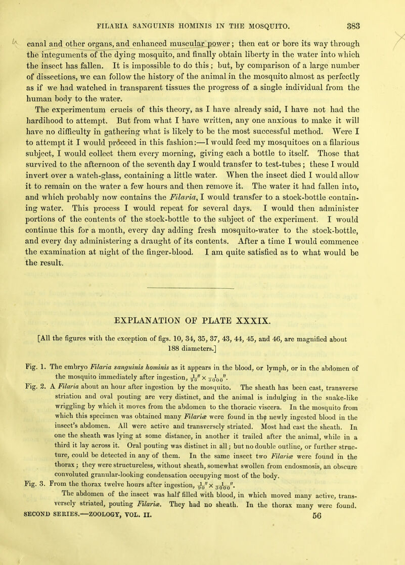 canal and other organs, and enhanced muscular power; then eat or bore its way through the integuments of the dying mosquito, and finally obtain liberty in the water into which the insect has fallen. It is impossible to do this ; but, by comparison of a large number of dissections, we can follow the history of the animal in the mosquito almost as perfectly as if we had watched in transparent tissues the progress of a single individual from the human body to the water. The experimentum crucis of this theory, as I have already said, I have not had the hardihood to attempt. But from what I have written, any one anxious to make it will have no difficulty in gathering what is likely to be the most successful method. Were I to attempt it I would pr6ceed in this fashion:—I would feed my mosquitoes on a filarious subject, I would collect them every morning, giving each a bottle to itself. Those that survived to the afternoon of the seventh day I would transfer to test-tubes; these I would invert over a watch-glass, containing a little water. When the insect died I would allow it to remain on the water a few hours and then remove it. The water it had fallen into, and which probably now contains the Filaria, I would transfer to a stock-bottle contain- ing water. This process I would repeat for several days. I would then administer portions of the contents of the stock-bottle to the subject of the experiment. I would continue this for a month, every day adding fresh mosquito-water to the stock-bottle, and every day administering a draught of its contents. After a time I would commence the examination at night of the finger-blood. I am quite satisfied as to what would be the result. EXPLANATION OP PLATE XXXIX. [All the figures with the exception of figs. 10, 34, 35, 37, 43, 44, 45, and 46, are magnified about 188 diameters.] Fig. 1. The embryo Filaria sanguinis hominis as it appears in the blood, or lymph, or in the abdomen of the mosquito immediately after ingestion, gL x j-^-0 Fig. 2. A Filaria about an hour after ingestion by the mosquito. The sheath has been cast, transverse striation and oval pouting are very distinct, and the animal is indulging in the snake-like wriggling by which it moves from the abdomen to the thoracic viscera. In the mosquito from which this specimen was obtained many Filaria were found in the newly ingested blood in the insect's abdomen. All were active and transversely striated. Most had cast the sheath. In one the sheath was lying at some distance, in another it trailed after the animal, while in a third it lay across it. Oral pouting was distinct in all; but no double outline, or further struc- ture, could be detected in any of them. In the same insect two Filarice were found in the thorax; they were structureless, without sheath, somewhat swollen from endosmosis, an obscure convoluted granular-looking condensation occupying most of the body. Fig. 3. From the thorax twelve hours after ingestion, J/ x ^jfeJ'. The abdomen of the insect was half filled with blood, in which moved many active, trans- versely striated, pouting Filaria. They had no sheath. In the thorax many were found. SECOND SERIES.—ZOOLOGY, VOL. II. 56