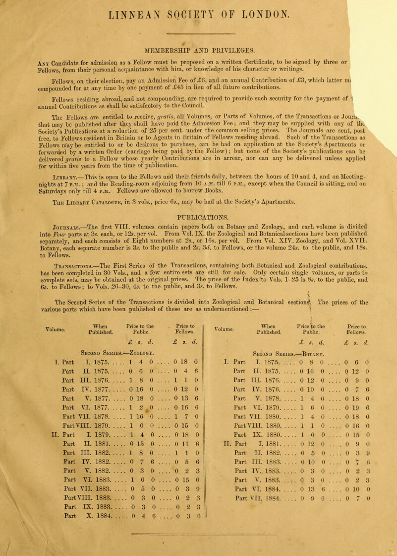 LINNEAN SOCIETY OF LONDON. MEMBERSHIP AND PRIVILEGES. Ant Candidate for admission as a Fellow must be proposed on a written Certificate, to be signed by three or Fellows, from their personal acquaintance with him, or knowledge of his character or writings. Fellows on their election, pay an Admission Fee of £6, and an annual Contribution of =£3, which latter mi compounded for at any time by one payment of .£45 in lieu of all future contributions. Fellows residing abroad, and not compounding, are required to provide such security for the payment of t annual Contributions as shall be satisfactory to the Council. The Fellows are entitled to receive, gratis, all Volumes, or Parts of Volumes, of the Transactions or Journ. that may be published after they shall have paid the Admission Fee; and they may be supplied with any of the Society's Publications at a reduction of 25 per cent, under the common selling prices. The Journals are sent, post free, to Fellows resident in Britain or to Agents in Britain of Fellows residing abroad. Such of the Transactions as Fellows may be entitled to or be desirous to purchase, can be had on application at the Society's Apartments or forwarded by a written Order (carriage being paid by the Fellow); but none of the Society's publications can be delivered gratis to a Fellow whose yearly Contributions are in arrear, nor can any be delivered unless applied for within five years from the time of publication. Libeaet.—This is open to the Fellows and their friends daily, between the hours of 10 and 4, and on Meeting- nights at 7 p.m. ; and the Reading-room adjoining from 10 a.m. till 6 p.m., except when the Council is sitting, and on Saturdays only till 4 p.m. Fellows are allowed to borrow Books. The Libeaet Catalogue, in 3 vols., price 6s., may be had at the Society's Apartments. PUBLICATIONS. Jouenals.—The first VIII. volumes contain papers both on Botany and Zoology, and each volume is divided into Four parts at 3s. each, or 12s. per vol. From Vol. IX. the Zoological and Botanical sections have been published separately, and each consists of Eight numbers at 2s., or 16s. per vol. From Vol. XIV. Zoology, and Vol. XVII. Botany, each separate number is 3s. to the public and 2s. 3d. to Fellows, or the volume 24s. to the public, and 18s. to Fellows. Teansactions.—The First Series of the Transactions, containing both Botanical and Zoological contributions, has been completed in 30 Vols., and a few entire sets are still for sale. Only certain single volumes, or parts to complete sets, may be obtained at the original prices. The price of the Index to Vols. 1-25 is 8s. to the public, and 6s. to Fellows; to Vols. 26-30, 4s. to the public, and 3s. to Fellows. The Second Series of the Transactions is divided into Zoological and Botanical sections?. The prices of the various parts which have been published of these are as undermentioned :— | — , When Price to the Volume. Published. Public. £ S. d. Second Seeies.—Zoologt. I. Part I. 1875 1 4 0 . . . Part II. 1875 0 6 0 . . . Part III. 1876 1 8 0 . . . Part IV. 1877 0 16 0 . . . Part V. 1877 0 18 0 .. . Part VI. 1877 1 2,^0 ... Part VII. 1878 1 16 0 . . . PartVIII. 1879 1 0 0 ... II. Part I. 1879 1 4 0 .. Part II. 1881 0 15 0 . . Part III. 1882 1 8 0 . . . Part IV. 1882 0 7 6 . . Part V. 1882 0 3 0 . . Part VI. 1883 1 0 0 . . Part VII. 1883 0 5 0 .. Part IX. 1883 0 3 0 .. Part X. 1884 0 4 6 . . Price to Fellows. £ s. d. 0 18 0 0 4 6 110 0 12 0 0 13 6 0 16 6 17 0 0 15 0 0 18 0 0 11 6 110 0 5 6 0 2 3 0 15 0 0 3 9 0 2 3 0 3 C tt , When Price to the Volume. polished. Public. £ s. d. Second Seeies.—Botant. I. Part I. 1875 0 8 0 Part II. 1875 0 16 0 Part in. 1876 0 12 0 Part IV. 1876 0 10 0 Part V. 1878 1 4 0 Part VI. 1879 1 6 0 Part VII. 1880 1 4 0 Part VIII. 1880 1 1 0 Part IX. 1880 1 0 0 II. Part I, 1881 0 12 0 Part II. 1882 0 5 0 Part HE 1883 0 10 0 Part IV. 1883 0 3 0 Part V. 1883 0 3 0 Part VI. 1884 0 13 6 Price to Fellows. £ s. d. 0 6 0 0 12 0 0 9 0 0 7 6 0 18 0 0 19 6 0 18 0 0 16 0 0 15 0 0 9 0 0 3 9 o : (» 0 2 3 0 2 3 0 10 0