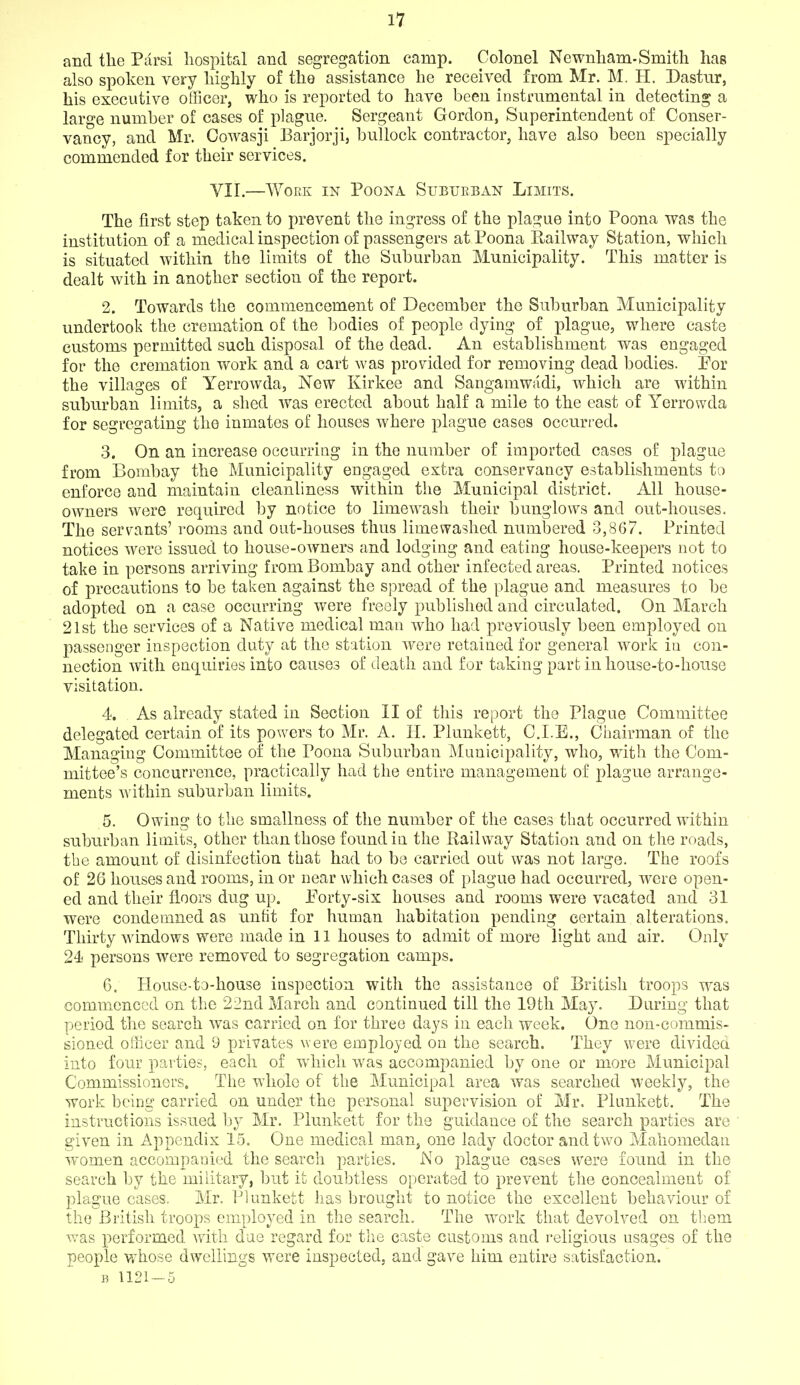 and the Parsi hospital and segregation camp. Colonel Newnham-Smith has also spoken very highly of the assistance he received from Mr. M. H. Dastnr, his executive officer, who is reported to have been instrumental in detecting a large number of cases of plague. Sergeant Gordon, Superintendent of Conser- vancy, and Mr. Oowasji Barjorji, bullock contractor, have also been specially commended for their services. YII.—WOEK IN POONA SUBUEBAN LiMITS. The first step taken to prevent the ingress of the plague into Poona was the institution of a medical inspection of passengers at Poona Railway Station, which is situated within the limits of the Suburban Municipality. This matter is dealt with in another section of the report. 2. Towards the commencement of December the Suburban Municipality undertook the cremation of the bodies of people dying of plague, where caste customs permitted such disposal of the dead. An establishment was engaged for the cremation work and a cart was provided for removing dead bodies. Por the villages of Yerrowda, Now Kirkee and Sangamwi'idi, which are within suburban limits, a shed was erected about half a mile to the east of Yerrowda for segregating the inmates of houses where plague cases occurred. 3. On an increase occurring in the number of imported cases of plague from Bombay the Municipality engaged extra conservancy establishments to enforce and maintain cleanliness within the Municipal district. All house- owners were required by notice to limewash their bunglows and out-houses. The servants' rooms and out-houses thus limevyashed numbered 3,867. Printed notices were issued to house-owners and lodging and eating house-keepers not to take in persons arriving from Bombay and other infected areas. Printed notices of precautions to be taken against the spread of the plague and measures to be adopted on a case occurring were freely published and circulated. On March 21st the services of a Native medical man who had previously been employed on passenger inspection duty at the station were retained for general work in con- nection with enquiries into causes of death and for taking part in house-to-house visitation. 4. As already stated in Section II of tliis report the Plague Committee delegated certain of its powers to Mr. A. H. Plunkett, C.I.E., Ciiairman of the Managing Committee of the Poona Suburban Municipality, who, with the Com- mittee's concurrence, practically had the entire management of plague arrange- ments within suburban limits. 5. Owing to the smallness of the number of the cases that occurred within subiirban limits, other than those found in the Railway Station and on the roads, the amount of disinfection that had to bo carried out was not large. The roofs of 26 houses and rooms, in or near which cases of plague had occurred, were open- ed and their floors dug up. Forty-six houses and rooms were vacated and 31 were condemned as unfit for human habitation pending certain alterations. Thirty windows were made in 11 houses to admit of more light and air. Only 24i persons were removed to segregation camps. 6. House-to-house inspection with the assistance of British troops was commenced on the 22nd March and continued till the 19th May. During that period the search was carried on for three days in each week. One non-commis- sioned officer and 9 privates were employed on the search. They were divided into four parties, each of which was accompanied by one or more Municipal Commissioners. The whole of the Municipal area was searched weekly, the work being carried on under the personal supervision of Mr. Plunkett. The instructions issued by Mr. Plunkett for the guidance of the search parties are given in Appendix 15. One medical man, one lady doctor and two Maliomedan women accompanied the search parties. No plague cases were found in the search by the military, but it doubtless operated to prevent the concealment of plague cases. Mr. Plunkett has brought to notice the excellent behaviour of the British troops employed in the search. The work that devolved on tbem was performed with dae regard for the caste customs and religious usages of the people whose dwellings were inspected, and gave him entire satisfaction. B 1121 — 5