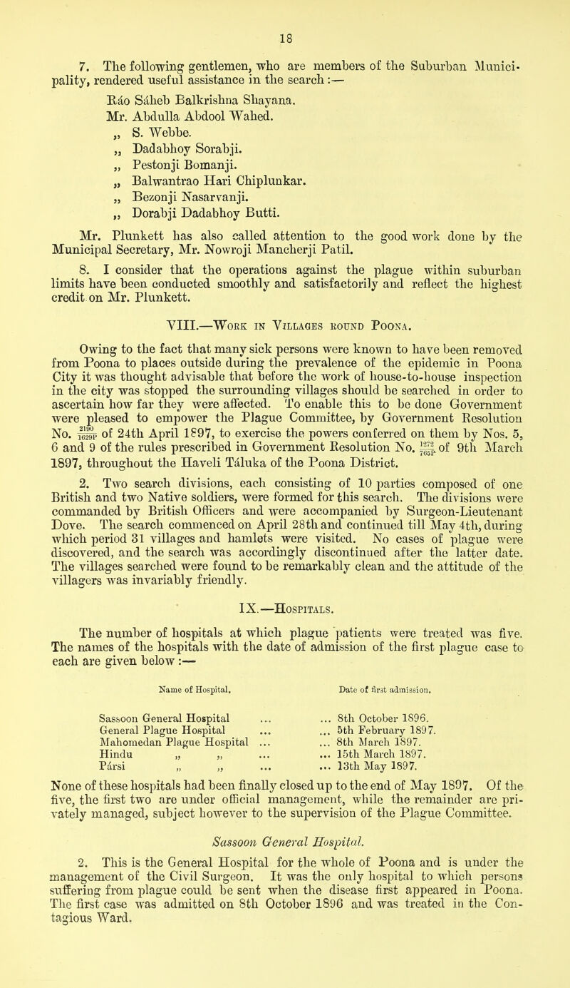 7. The following gentlemen, who are members of the Suburban Munici- pality, rendered useful assistance in the search:— Rao Saheb Balkrishna Shayana. Mr. AbduUa Abdool Wahed. S. Webbe. Dadabhoy Sorabji. Pestonji Bomanji. Balwantrao Hari Chiplunkar. Bezonji Nasarvanji. Dorabji Dadabhoy Butti. Mr. Plunkett has also called attention to the good work done by the Municipal Secretary, Mr. Nowroji Mancherji Patil. 8. I consider that the operations against the plague within suburban limits have been conducted smoothly and satisfactorily and reflect the highest credit on Mr. Plunkett. VIII.—Work in Villages eound Poona. Owing to the fact that many sick persons were known to have been removed from Poona to places outside during the prevalence of the epidemic in Poona City it was thought advisable that before the work of house-to-house inspection in the city was stopped the surrounding villages should be searched in order to ascertain how far they were affected. To enable this to be done Government were pleased to empower the Plague Committee, by Government Resolution No. of 24th April 1897, to exercise the powers conferred on them by Nos. 5, 6 and 9 of the rules prescrilsed in Government Resolution No. of 9th March 1897, throughout the Ha veil Tdluka of the Poona District. 2. Two search divisions, each consisting of 10 parties composed of one British and two Native soldiers, were formed for this search. The divisions were commanded by British Officers and were accompanied by Surgeon-Lieutenant Dove. The search commenced on April 28th and continued till May 4th, during which period 31 villages and hamlets were visited. No cases of plague were discovered, and the search was accordingly discontinued after the latter date. The villages searched were found to be remarkably clean and the attitude of the villagers was invariably friendly. IX.—Hospitals. The number of hospitals at which plague patients were treated was five. The names of the hospitals with the date of admission of the first plague case to each are given below :— Name of Hospital. Date of first admission. Sassoon General Hospital ... ... 8th October 1S96. General Plague Hospital ... ... 5th February 1897. Mahomedan Plague Hospital ... ... 8th March 1897. Hindu „ „ ... ... 15th March 1897. Parsi „ „ ... ... 13th May 1897. None of these hospitals had been finally closed up to the end of May 1897. Of the five, the first two are under official management, while the remainder are pri- vately managed, subject however to the supervision of the Plague Committee. Sassoon General Hospital. 2. This is the General Hospital for the whole of Poona and is under the management of the Civil Surgeon. It was the only hospital to which persons suffering from plague could be sent when the disease first appeared in Poona. The first case was admitted on 8th October 1896 and was treated in the Con- tagious Ward.