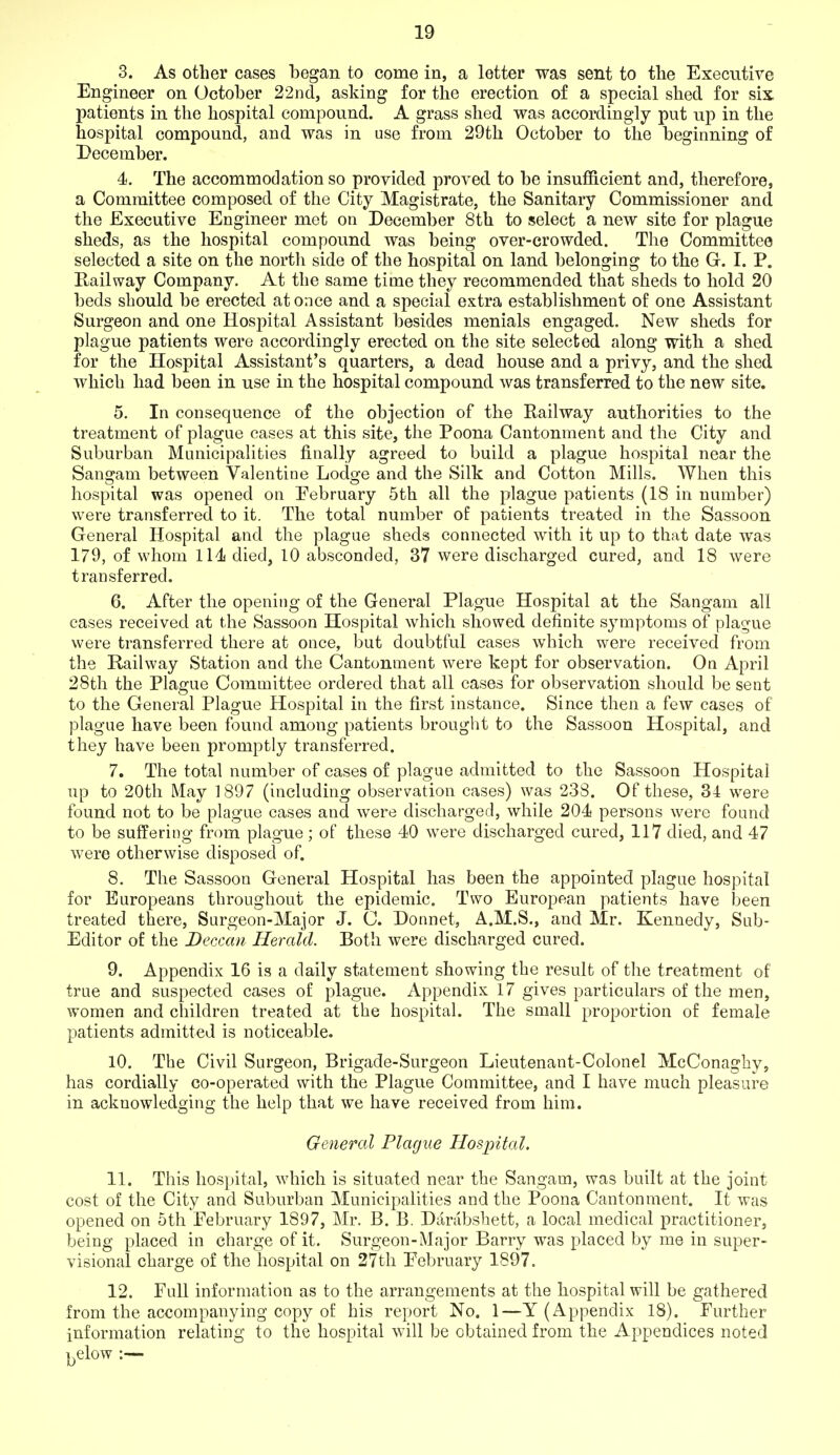 3. As other cases began to come in, a letter was sent to the Execntire Engineer on October 22nd, asking for the erection of a special shed for sis, patients in the hospital compound. A grass shed was accordingly put up in the hospital compound, and was in use from 29th October to the beginning of December. 4. The accommodation so provided proved to be insufficient and, therefore, a Committee composed of the City Magistrate, the Sanitary Commissioner and the Executive Engineer met on December 8th to select a new site for plague sheds, as the hospital compound was being over-crowded. The Committee selected a site on the north side of the hospital on land belonging to the G. I. P. Railway Company. At the same time they recommended that sheds to hold 20 beds should be erected at once and a special extra establishment of one Assistant Surgeon and one Hospital Assistant besides menials engaged. New sheds for plague patients were accordingly erected on the site selected along with a shed for the Hospital Assistant's quarters, a dead house and a privy, and the shed which had been in use in the hospital compound was transferred to the new site. 5. In consequence of the objection of the Railway authorities to the treatment of plague cases at this site, the Poena Cantonment and the City and Suburban Municipalities finally agreed to build a plague hospital near the Sans^am between Valentine Lodo^e and the Silk and Cotton Mills. When this hospital was opened on Eebruary 5th all the plague patients (18 in number) were transferred to it. The total number of patients treated in the Sassoon General Hospital and the plague sheds connected with it up to that date was 179, of whom 114 died, 10 absconded, 37 were discharged cured, and 18 were transferred. 6. After the opening of the General Plague Hospital at the Sangam all cases received at the Sassoon Hospital which showed definite symptoms of plague were transferred there at once, but doubtful cases which were received from the Railway Station and the Cantonment were kept for observation. On April 28th the Plague Committee ordered that all cases for observation should be sent to the General Plague Hospital in the first instance. Since then a few cases of plague have been found among patients brought to the Sassoon Hospital, and they have been promptly transferred. 7. The total number of cases of plague admitted to the Sassoon Hospital up to 20th May 1897 (including observation cases) was 238. Of these, 34 were found not to be plague cases and were discharged, while 204 persons were found to be suffering from plague ; of these 40 were discharged cured, 117 died, and 47 were otherwise disposed of. 8. The Sassoon General Hospital has been the appointed plague hospital for Europeans throughout the epidemic. Two European patients have been treated there, Surgeon-Major J. C. Donnet, A.M.S., and Mr. Kennedy, Sub- Editor of the Deccan Herald. Both were discharged cured. 9. Appendix 16 is a daily statement showing the result of the treatment of true and suspected cases of plague. Appendix 17 gives particulars of the men, women and children treated at the hospital. The small proportion of female patients admitted is noticeable. 10. The Civil Surgeon, Brigade-Surgeon Lieutenant-Colonel McConaghy, has cordially co-operated with the Plague Committee, and I have much pleasure in acknowledging the help that we have received from him. General Plague Hospital. 11. This hospital, which is situated near the Sangam, was built at the joint cost of the City and Suburban Municipalities and the Poona Cantonment. It was opened on 5th February 1897, Mr. B. B. Darabsbett, a local medical practitioner, being placed in charge of it. Surgeon-Major Barry was placed by me in super- visional charge of the hospital on 27th February 1897. 12. Full information as to the arrangements at the hospital will be gathered from the accompanying copy of his report No. 1—Y (Appendix 18). Further information relating to the hospital will be obtained from the Appendices noted j^elow :—