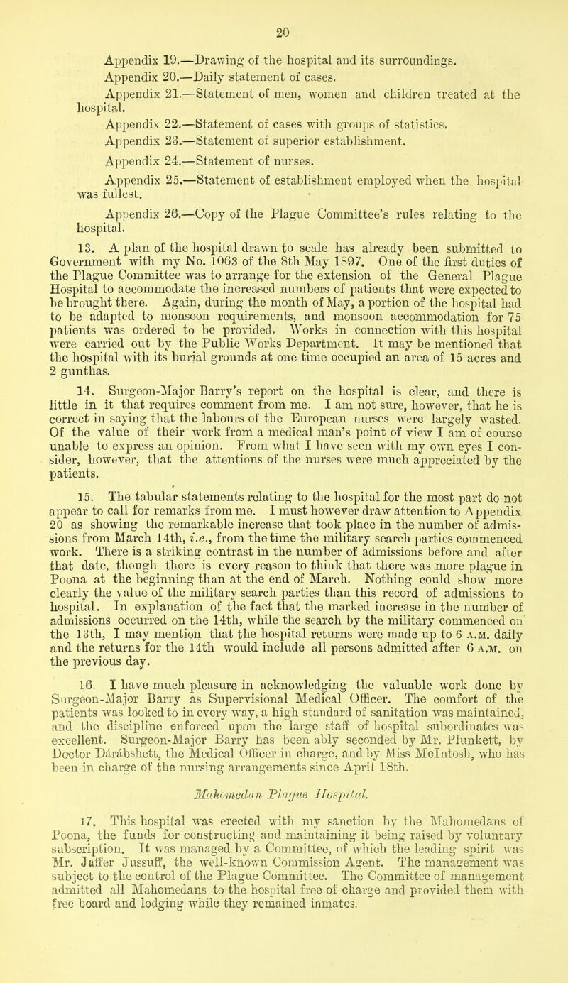 Appendix 19.—Drawing of the hospital and its surroundings. Appendix 20.—Daily statement of cases. Appendix 21.—Statement of men, women and children treated at the hospital. Appendix 22.—Statement of cases with groups of statistics. Appendix 23.—Statement of superior establishment. Appendix 24.—Statement of nurses. Appendix 25.—Statement of establishment employed when the hospital was fullest. Appendix 26.—Copy of the Plague Committee's rules relating to the hospital. 13. A plan of the hospital drawn to scale has already been submitted to Government with my No. 1063 of the 8th May 1897. One of the first duties of the Plague Committee was to arrange for the extension of the General Plague Hospital to accommodate the increased numbers of patients that were expected to be brought there. Again, during the month of May, a portion of the hospital had to be adapted to monsoon requirements, and monsoon accommodation for 75 patients was ordered to be provided, Works in connection with this hospital were carried out by the Public Works Department. It may be mentioned that the hospital with its burial grounds at one time occupied an area of 15 acres and 2 gunthas. 14. Surgeon-Major Barry's report on the hospital is clear, and there is little in it that requires comment from me. I am not sure, however, that he is correct in saying that the labours of the European nurses were largely wasted. Of the value of their work from a medical man's point of view I am of course unable to express an opinion. From what I have seen with my own eyes I con- sider, however, that the attentions of the nurses were much appreciated by the patients. 15. The tabular statements relating to the hospital for the most part do not appear to call for remarks from me, I must however draw attention to Appendix 20 as showing the remarkable increase that took place in the number of admis- sions from March 14th, i.e., from the time the military search parties commenced work. There is a striking contrast in the number of admissions before and after that date, though there is every reason to think that there was more plague in Poena at the beginning than at the end of March. Nothing could show more clearly the value of the military search parties than this record of admissions to hospital. In explanation of the fact that the marked increase in the number of admissions occurred on the 14th, while the search by the military commenced on the 13th, I may mention that the hospital returns were made up to 6 a.m. daily and the returns for the 14th would include all persons adrnitted after 6 a.m. on the previous day. 16. I have much pleasure in acknowledging the valuable work done by Surgeon-Major Barry as Supervisional Medical Officer. The comfort of the patients was looked to in every way, a high standard of sanitation was maintained, and the discipline enforced upon the large staff of hospital subordinates was excellent. Surgeon-Major Barry has been ably seconded by Mr. Plunkett, by Doctor Darjibshett, the Medical Officer in charge, and by Miss Mcintosh, who has been in charge of the nursing arrangements since April 18th. Mahomedan Plague Hospital. 17. This hospital was erected with my sanction by the Mahomedans of Poona, the funds for constructing and maintaining it being raised by voluntary subscription. It was managed by a Committee, of which the leading spirit was Mr. Jaffer Jussufi, the well-known Commission Agent. The management was subject to the control of the Plague Committee. The Committee of management admitted all Mahomedans to the hospital free of charge and provided them with free board and lodging while they remained inmates.