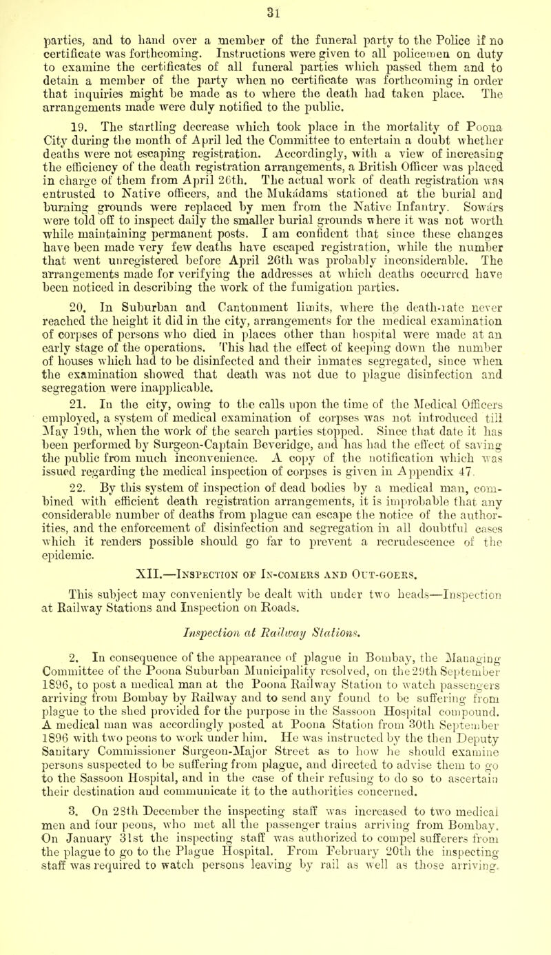 Si parties, and to hand over a member of the funeral party to the Police if no certificate Avas forthcoming. Instructions were given to all policeraen on duty to examine the certificates of all funeral parties which passed them and to detain a member of the party when no certificate was forthcoming in order that inquiries might be made as to where the death had taken place. The arrangements made were duly notified to the public. 19. The startling decrease which took place in the mortality of Poona City during the month of April led the Committee to entertain a doubt whether deaths were not escaping registration. Accordingly, with a view of increasing the efficiency of the death registration arrangements, a British Of&cer was placed in charge of them fiom April 26th. The actual work of death registration was entrusted to Native officers, and the Mukadams stationed at the burial and burning grounds were replaced by men from the Native Infantry. Sowars were told off to inspect daily the smaller burial grounds where it was not worth while maintaining permanent posts. I am confident that since these changes have been made very few deaths have escaped registration, while the number that went unregistered before April 26th was probably inconsiderable. The arrangements made for verifying the addresses at which deaths occurred have been noticed in describing the work of the fumigation parties. 20. In Suburban and Cantonment limits, where the death-iatc never reached the height it did in the city, arrangements for the medical examination of corpses of persons who died in places other than hospital were made at an early stage of the operations. This had the effect of keeping down the number of houses which had to be disinfected and their inmates segregated, since when the examination showed that death was not due to plague disinfection and segregation were inapplicable. 21. In the city, owing to the calls upon the time of the Medical Officers employed, a system of medical examination of corpses was not introduced till ]\Iay 19th, when the work of the search jiarties stopped. Since that date it has been performed by Surgeon-Captain Beveridge, and has had the effect of saving the public from much inconvenience. A copy of the notification which was issued regarding the medical inspection of corpses is given in Apjiendix 47. 22. By this system of inspection of dead bodies by a medical man, com- bined with efficient death registration arrangements, it is improbable that any considerable number of deaths from plague can escape the notice of the author- ities, and the enforcement of disinfection and segregation in all doubtful cases which it renders possible should go far to prevent a recrudescence of the epidemic. XII.—Inspection of In-comers and Orx-GOESS. This subject may conveniently be dealt with under two heads—Inspection at Railway Stations and Inspection on Roads. Inspection at Railway Stations. 2. In consequence of the appearance of plague in Bombay, the Managing Committee of the Poona Suburban Municipality resolved, on the 29th September 1896, to post a medical man at the Poona Railway Station to watch passengers arriving from Bombay by Railway and to send any found to be suffering from plague to the shed provided for the purpose in the Sassoon Hospital compound. A medical man was accordingly posted at Poona Station from 30th September 1896 with two peons to work under him. He was instructed by the then Deputy Sanitary Commissioner Surgeon-Major Street as to how he should examine persons suspected to be suffering from plague, and directed to advise them to go to the Sassoon Hospital, and in the case of their refusing to do so to ascertain their destination and communicate it to the authorities concerned. 3. On 2Sth December the inspecting staff was increased to two medical men and four peons, who met all the passenger trains arriving from Bombay. On January 31st the inspecting staff was authorized to compel sufferers from the plague to go to the Plague Hospital. From February 20th the inspecting staff was required to watch persons leaving by rail as well as those arriving.