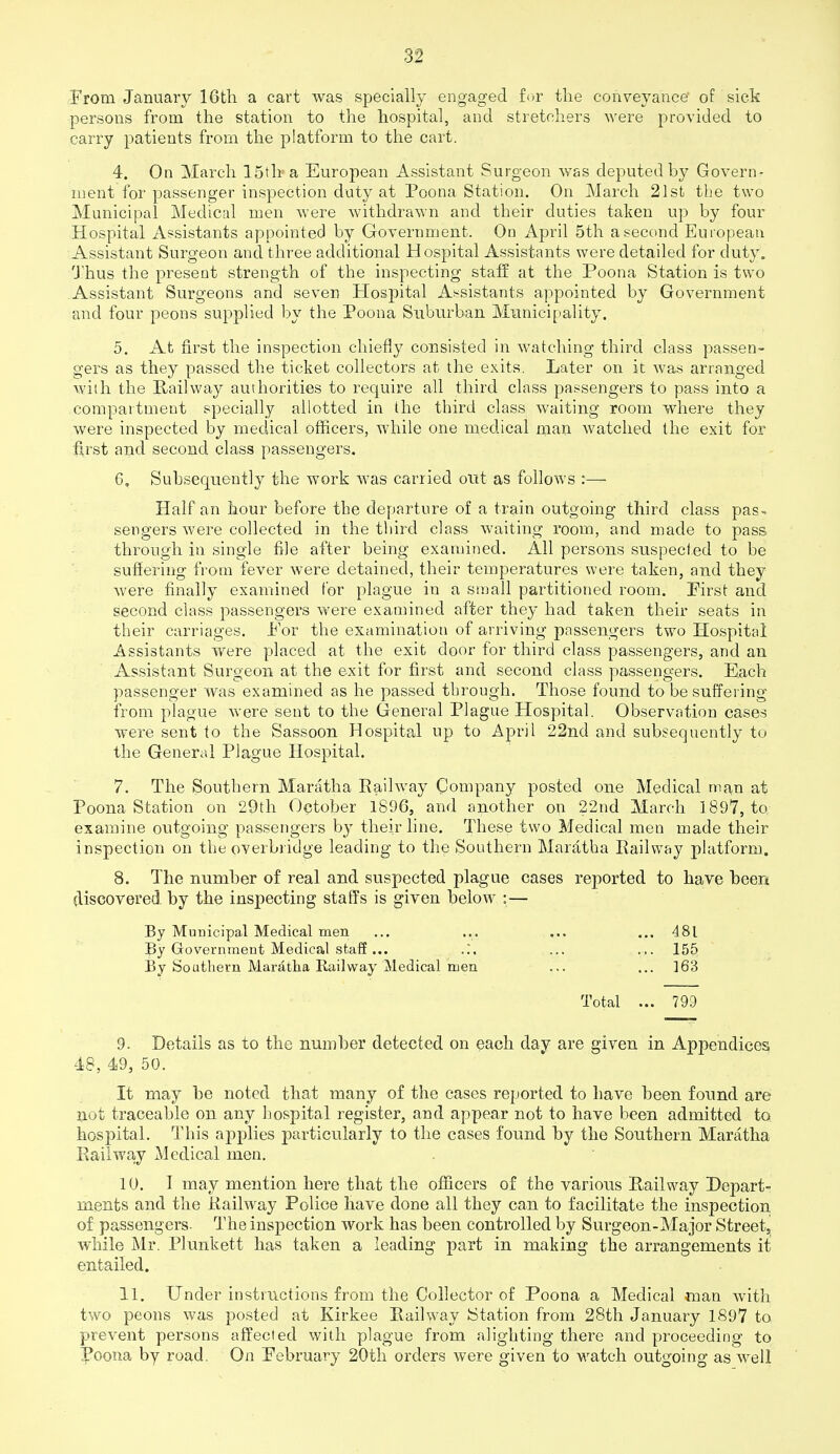 From January 16th a cart was specially engaged fr^r the conveyance' of sick persons from the station to the hospital, and stretchers were provided to carry patients from the platform to the cart. 4. On March 15th a European Assistant Surgeon was deputed by Govern- ment for passenger inspection duty at Poena Station. On March 21st the two Municipal Medical men were withdrawn and their duties taken up by four Hospital Assistants appointed by Government. On April 5th a second European Assistant Surgeon and three additional Hospital Assistants were detailed for duty, I'hus the present strength of the inspecting staff at the Poona Station is two Assistant Surgeons and seven Hospital As^sistants appointed by Government and four peons supplied by the Poona Suburban Municipality. 5. At first the inspection chiefly consisted in watching third class passen- gers as they passed the ticket collectors at the exits. Later on it was arranged with the Railway authorities to require all third class passengers to pass into a compartment specially allotted in the third class waiting room where they were inspected by medical ofiicers, while one medical man watched the exit for fi,rst and second class passengers. 6. Subsequently the work was carried out as follows :— Half an hour before the departure of a train outgoing third class pas^ sengers were collected in the third class waiting room, and made to pass through in single file after being examined. All persons suspected to be suflering from fever were detained, their temperatures were taken, and they were finally examined tor plague in a small partitioned room. Pirst and second class passengers were examined after they had taken their seats in their carriages. Por the examination of arriving passengers two Hospital Assistants were placed at the exit door for third class passengers, and an Assistant Surgeon at the exit for first and second class passengers. Each passenger was examined as he passed through. Those found to be suffering from plague were sent to the General Plague Hospital. Observation cases were sent to the Sassoon Hospital up to April 22nd and subsequently to the General Plague Hospital. 7. The Southern Maratha Railway Company posted one Medical man at Poona Station on 29th October 1896, and another on 22nd March 1897, to examine outgoing passengers by their line. These two Medical men made their inspection on the overbridge leading to the Southern Maratha Railway platform. 8. The number of real and suspected plague cases reported to have been discovered by the inspecting staffs is given below :— By Municipal Medical men ... ... ... ... 481 By Government Medical staff ... ... ... 155 By Soatlieru Maratha Railway Medical men ... ... ]63 Total ... 799 9. Details as to the number detected on each day are given in Appendices 48, 49, 50. It may he noted that many of the cases reported to have been found are not traceable on any hospital register, and appear not to have been admitted to hospital. This applies particularly to the cases found by the Southern Maratha Railwa-y Medical men. 10. I may mention here that the officers of the various Railway Depart- ments and the Railway Police have done all they can to facilitate the inspection of passengers. The inspection work has been controlled by Surgeon-Major Street, while Mr. Plunkett has taken a leading part in making the arrangements it entailed. 11. Under instmctions from the Collector of Poona a Medical man with two peons was posted at Kirkee Railway Station from 28th January 1897 to prevent persons affected with plague from alighting there and proceeding to Poona by road. On Pebruary 20th orders were given to watch outgoing as well