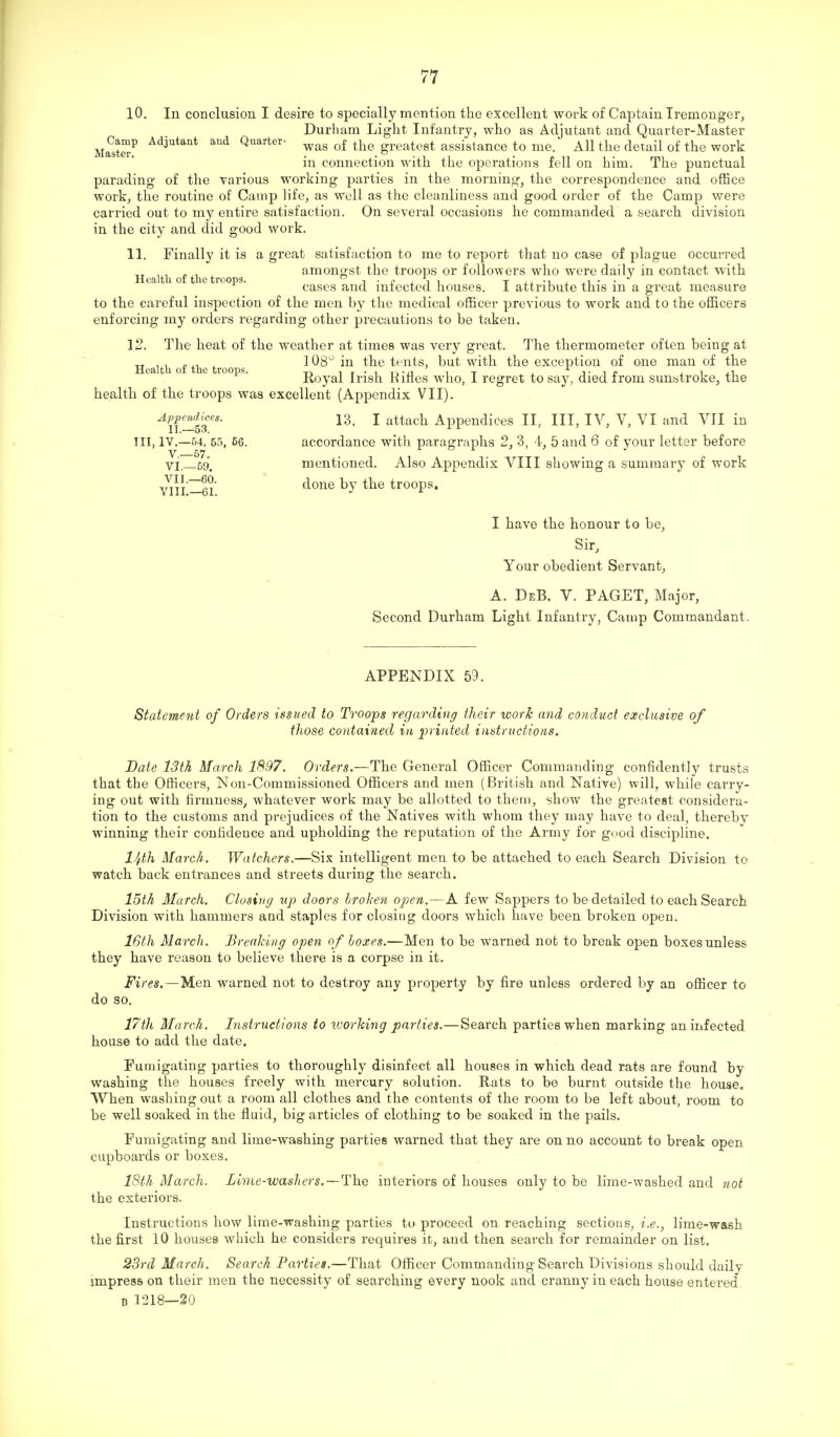 10. In conclusion I desire to specially mention the excellent woi-k of Captain Iremonger, Durham Light Infantry, who as Adjutant and Quarter-Master Ma^9t«-^ ^'ii'itant Quarter- greatest assistance to me. All the detail of the work in connection Avith the operations fell on him. The punctual parading of the various working parties in the morning, the correspondence and office work, the routine of Camp life, as well as the cleanliness and good order of the Camp were carried out to my entire satisfaction. On several occasions he commanded a search division in the city and did good work. 11. Finally it is a great satisfaction to me to report that no case of plague occurred , , „ , amongst the troops or followers who were daily in contact with Health of the troops. i ■ i? i i i t ii. -i j. ^i • • j. cases and mtected nouses. 1 attribute this m a great measure to the careful inspection of the men by the medical officer previous to work and to the officers enforcing my orders regarding other precautions to be taken. 12. The heat of the weather at times was very great. The thermometer often being at Health of the troo s ^ ^^^ tents, but with the exception of one man of the Royal Irish Rifles who, I regret to say, died from sunatroke, the health of the troops was excellent (Appendix VII). Appendices. i3_ I attach Appendices II, III, IV, V, VI and VII in X1 .•—5'. Ill, IV.—54, 55, 56. accordance with paragraphs 2, 3, 4, 5 and 6 of your letter before ■vi._59. mentioned. Also Appendix VIII showing a summary of work VII.—60. VIII.—61. done by the troops. I have the honour to be, Sir, Your obedient Servant, A. DeB. V. PAGET, Major, Second Durham Light Infantry, Camp Commandant. APPENDIX 59. Statement of Orders issued to Troops regarding their work and conduct exclusive of those contained in jjrinted instructions. Date 13th March 1897. Orders.—The General Officer Commanding confidently trusts that the Officers, Non-Commissioned Officers and men (British and Native) will, while carry- ing out with firmness, whatever work may be allotted to them, show the greatest considera- tion to the customs and prejudices of the Natives with whom they may have to deal, thereby winning their confidence and upholding the reputation of the Army for good discipline. 1/j.th March. Watchers.—Six intelligent men to be attached to each Search Division to watch back entrances and streets during the search. 15th March. Closing vp doors broken open.—A few Sappers to be detailed to each Search Division with hammers and staples for closing doors which have been broken open. 16th March. Breaking open o f boxes.—Men to be warned not to break open boxes unless they have reason to believe there is a corpse in it. Fires.—Men warned not to destroy any property by fire unless ordered by an officer to do so. 17th March. Instructions to working parties.—Search parties when marking an infected house to add the date. Fumigating parties to thoroughly disinfect all houses in which dead rats are found by washing the houses freely with mercury solution. Rats to be burnt outside the house. When washing out a room all clothes and the contents of the room to be left about, room to be well soaked in the fluid, big articles of clothing to be soaked in the pails. Fumigating and lime-washing parties warned that they are on no account to break open cupboards or boxes. 18th March. Lime-washers.—The interiors of houses only to be lime-washed and not the exteriors. Instructions how lime-washing parties to proceed on reaching sections, i.e., lime-wash the first 10 houses which he considers requires it, and then search for remainder on list. 23rd March. Search Parties.—That Officer Commanding Search Divisions should daily impress on their men the necessity of searching every nook and cranny in each house entered B 1218—20