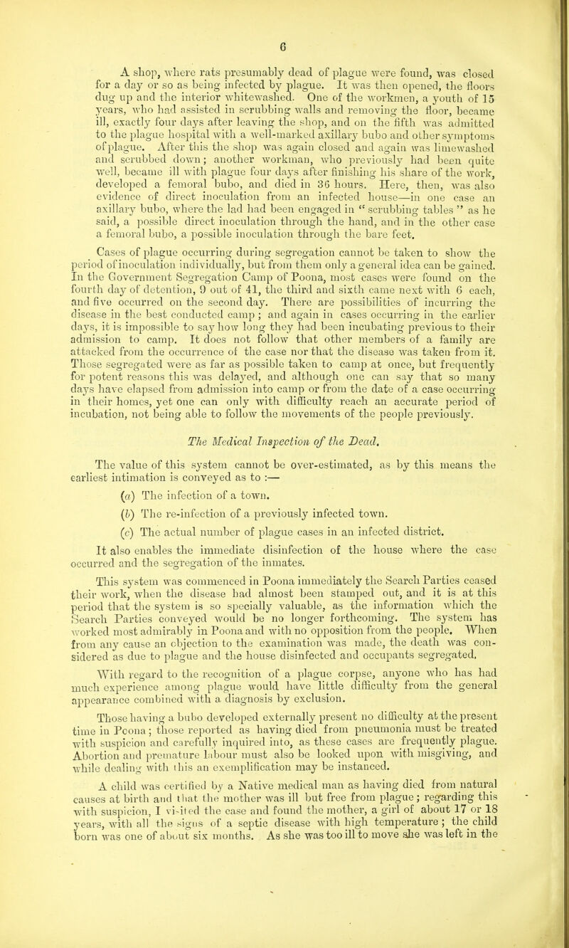 A shop, where rats presumably dead of plague were found, was closed for a day or so as being infected by j)lague. It was then opened, the floors dug up and the interior whitewashed. One of the workmen, a youth of 15 years, who had assisted in scrubbing walls and removing the floor, became ill, exactly four days after leaving the shop, and on the fifth was admitted to the plague hospital with a well-marked axillary bubo and other symptoms of plague. After this the shop was again closed and again was limewashed and scrubbed dov/n; another workman, who previously had been quite well, became ill with plague four days after finishing his share of the work, developed a femoral bubo, and died in 36 hours. Here, then, was also evidence of direct inoculation from an infected house—in one case an axillary bubo, where the lad had been engaged in  scrubbing tables  as he said, a possible direct inoculation through the hand, and in the other case a femoral bubo, a possible inoculation through the bare feet. Cases of plague occurring during segregation cannot be taken to show the period of inoculation individually, but from them only a general idea can be gained. In the Government Segregation Camp of Poona, most cases were found on the fourth day of detention, 9 out of 41, the third and sixth came next with 6 each, and five occurred on the second day. There are possibilities of incurring the disease in the best conducted camp ; and again in cases occurring in the earlier days, it is impossible to say how long they had been incubating previous to their admission to camp. It does not follow that other members of a family are attacked from the occurrence of the case nor that the disease was taken from it. Those segregated were as far as possible taken to camp at once, but frequently for potent reasons this was delayed, and although one can say that so many days have elapsed from admission into camp or from the date of a case occurring in their homes, yet one can only with difficulty reach an accurate period of incubation, not being able to follow the movements of the people previously. The Medical Inspection of the Dead, The value of this system cannot be over-estimated, as by this means the earliest intimation is conveyed as to :— (a) The infection of a town. {V) The re-infection of a previously infected town. (c) The actual number of plague cases in an infected district. It also enables the immediate disinfection of the house where the case occurred and the segregation of the inmates. This system was commenced in Poona immediately the Search Parties ceased their work, when the disease had almost been stamped out, and it is at this period that the system is so specially valuable, as the information which the Search Parties conveyed would be no longer forthcoming. The system has worked most admirably in Poona and with no opposition from the people. When from any cause an objection to the examination was made, the death was con- sidered as due to plague and the house disinfected and occupants segregated. With regard to the recognition of a plague corpse, anyone who has had much experience among plague would have little difficulty from the general appearance combined with a diagnosis by exclusion. Those having a bubo developed externally present no difficulty at the present time in Poona; those reported as having died from pneumonia must be treated with suspicion and carefully inquired into, as these cases are frequently plague. Abortion and premature labour must also be looked upon with misgiving, and while dealing with this an exemplification may be instanced. A child was certified by a Native medical man as having died from natural causes at birth and that the mother was ill but free from plague; regarding this with suspicion, I visited the case and found the mother, a girl of about 17 or IS years, with all the signs of a septic disease with high temperature ; the child born was one of about six months. As she was too ill to move ahe was left in the