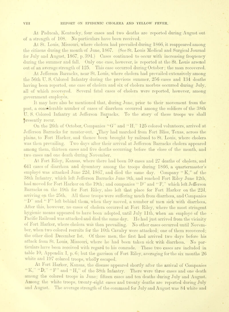 At Paducali, Kentucky, four cases and two deaths are reported during August out of a strength of 108. No particulars liave been received. At St. Louis, Missouri, wliere cholera had prevailed during 1866, it reappeared among the citizens during the month of June, 1867. (See St. Louis Medical and Surgical Journal for July and August, 1867, p. 394.) Cases continued to occur with increasing frequency during the summer and fall. Only one case, however, is reported at the St. Louis arsenal out of an average strength of 125. This case occurred during October ; the man recovered. At Jefferson Barracks, near St. Louis, where cholera had prevailed extensively among the 56th U. S. Colored Infantry during the previous summer, 256 cases and 134 deaths having been reported, one case of cholera and six of cholera morbus occurred during July, all of which recovered. Several fatal cases of cholera were reported, however, among government employes, It may here also be mentioned that, during June, prior to their movement from the post, a considerable number of cases of diarrhoea occurred among the soldiers of the 38th U. S. Colored Infantry at Jefferson Barracks. To the story of these troops we shall |)resently recur. On the 26th of October, Companies C and H, 125 colored volunteers, arrived at Jefferson Barracks for muster-out. ^They had marched from Fort Bliss, Texas, across the plains, to Port Harker, and thence been brought by railroad to St. Louis, where cholera was then prevailing. Two days after their arrival at Jefferson Barracks cholera appeared among them, thirteen cases and five deaths occurring before the close of the month, and two cases and one death during November. At Fort Riley, Kansas, where there had been 59 cases and 27 deaths of cholera, and 641 cases of diarrhoea and dysentery among the troops during 1866, a quartermaster's employe was attacked June 22d, 1867, and died the same day. Company  K, of the 38th Infantry, which left Jefferson Barracks June 9tli, and reached Fort Riley June 12th, had moved for Fort Harker on the 19th; and companies  D and  F, which left Jefferson Barracks on the 19th for Fort Riley, also left that place for Fort Harker on the 22d, arriving on the 25th. All these troops were suffering much from diarrhoea, and Companies D and  F' left behind them, when they moved, a number of men sick with diarrhoea. After this, however, no cases of cholera occurred at Fort Riley, where the most stringent hygienic means appeared to have been adopted, until July 11th, when an employe of the Pacific Railroad was attacked and died the same day. He had just arrived from the vicinity of Fort Harker, where cholera was then prevaihng. No other cases occurred until Novem- ber, when two colored recruits for the 10th Cavalry were attacked; one of them recovered; the other died December 1st. Of these men, the first had arrived two days before his attack from St. Louis, Missouri, where he had been taken sick with diarrhoea. No par- ticulars have been received with regard to his comrade. These two cases are included in table 10, Appendix I, p. 6; but the garrison of Fort Riley, averaging for the six months 26 white and 197 colored troops, wholly escaped. At Fort Harker, Kansas, the disease appeared shortly after the arrival of Companies K, D, F and H, of the 38th Infantry. Th ere were three cases and one death among the colored troops in June; fifteen cases and ten deaths during July and August. Among the white troops, twenty-eight cases and twenty deaths are reported during July and August. The average strength of the command for July and August was 84 white and