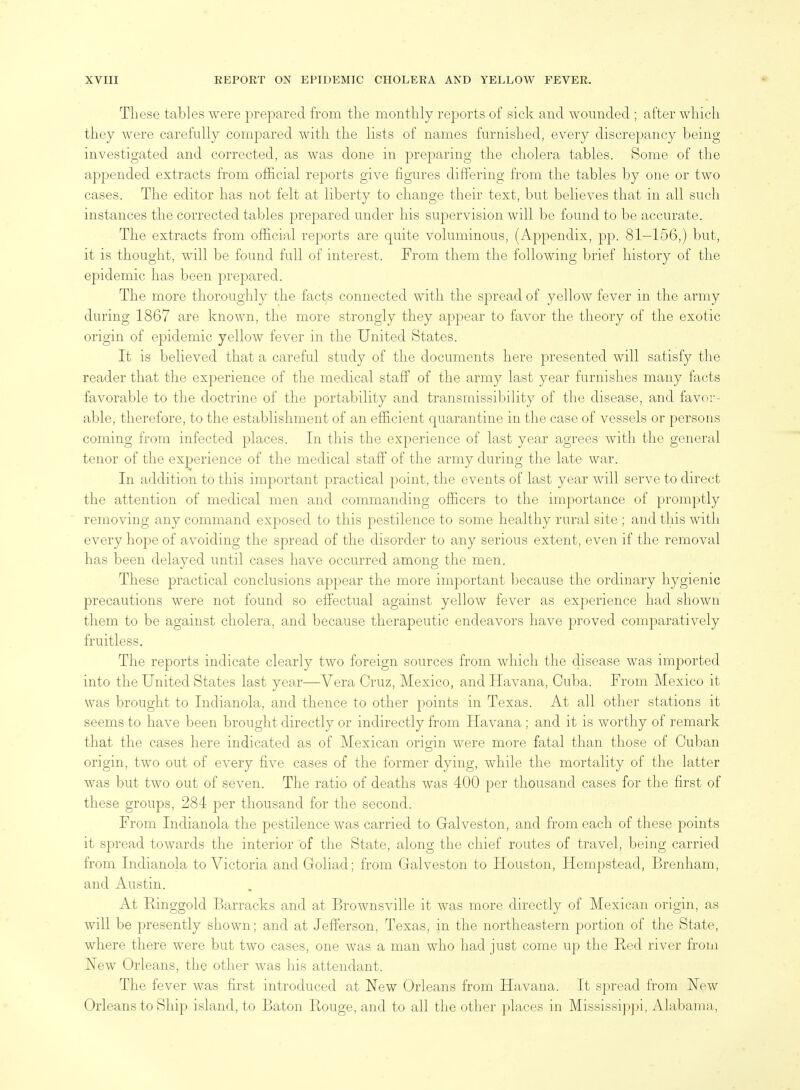 These tables were prepared from the monthly reports of sick and wounded ; after which they were carefully compared with the lists of names furnished, every discrepancy being investigated and corrected, as was done in preparing the cholera tables. Some of the appended extracts from official reports give figures differing from the tables by one or two cases. The editor has not felt at liberty to change their text, but believes that in all such instances the corrected tables prepared under his supervision will be found to be accurate. The extracts from official reports are quite voluminous, (Appendix, pp. 81—156,) but, it is thought, will be found full of interest. From them the following brief history of the epidemic has been prepared. The more thoroughly the facts connected with the spread of yellow fever in the army during 1867 are known, the more strongly they appear to favor the theory of the exotic origin of epidemic yellow fever in the United States. It is believed that a careful study of the documents here presented will satisfy the reader that the experience of the medical staff of the army last year furnishes many facts favorable to the doctrine of the portability and transraissibility of the disease, and favor- able, therefore, to the establishment of an efficient quarantine in the case of vessels or persons coming from infected places. In this the experience of last year agrees with the general tenor of the experience of the medical staff of the army during the late war. In addition to this important practical point, the events of last year will serve to direct the attention of medical men and commanding officers to the importance of promptly removing any command exposed to this pestilence to some healthy rural site ; and this with every hope of avoiding the spread of the disorder to any serious extent, even if the removal has been delayed until cases have occurred among the men. These practical conclusions appear the more important l)ecause the ordinary hygienic precautions were not found so effectual against yellow fever as experience had shown them to be against cholera, and because therapeutic endeavors have proved comparatively fruitless. The reports indicate clearly two foreign sources from which the disease was imported into the United States last year—Vera Cruz, Mexico, and Havana, Cuba. From Mexico it was brought to Indianola, and thence to other points in Texas. At all other stations it seems to have been brought directly or indirectly from Havana ; and it is worthy of remark that the cases here indicated as of Mexican origin were more fatal than those of Cuban origin, two out of every five cases of the former dying, while the mortality of the latter was but two out of seven. The ratio of deaths was 400 per thousand cases for the first of these groups, 284 per thousand for the second. From Indianola the pestilence was carried to Galveston, and from each of these points it spread towards the interior of the State, along the chief routes of travel, being carried from Indianola to Victoria and Goliad; from Galveston to Houston, Hempstead, Brenham, and Austin. At Ringgold Barracks and at Brownsville it Avas more directly of Mexican origin, as will be presently shown; and at Jefferson, Texas, in the northeastern portion of the State, where there were but two cases, one was a man who had just come up the Red river from New Orleans, the otlier was his attendant. The fever was first introduced at New Orleans from Havana. It spread from New Orleans to Ship island, to Baton Rouge, and to all the other places in Mississippi, Alabama,