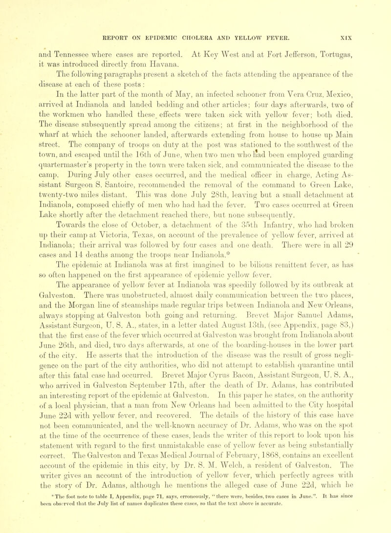 and Tennessee where cases are reported. At Key West and at Fort Jefferson, Tortugas, it was introduced directly from Havana. The following paragraphs present a sketch of the facts attending the appearance of the disease at each of these posts : In the latter part of the month of May, an infected schooner from Vera Cruz, Mexico, arrived at Indianola and landed bedding and other articles; four days afterwards, two of the workmen who handled these effects were taken sick with yellow fever; both died. The disease subsequently spread among the citizens; at first in the neighborhood of the wharf at which the schooner landed, afterwards extending from house to house up Main street. The company of troops on duty at the post was stationed to the southwest of the town, and escaped until the 16th of June, when two men wholiad been employed guarding quartermaster's property in the town were taken sick, and communicated the disease to the camp. During July other cases occurred, and the medical officer in charge. Acting As- sistant Surgeon S. Santoire, recommended the removal of the command to Green Lake, twenty-two miles distant. This was done July 28th, leaving but a small detachment at Indianola, composed chiefly of men who had had the fever. Two cases occurred at Green Lake shortly after the detachment reached there, but none subsequently. Towards the close of October, a detachment of the 35th Infantry, who had broken up their camp at Victoria, Texas, on account of the prevalence of yellow fever, arrived at Indianola; their arrival was followed by four cases and one death. There were in all 29 cases and 14 deaths among the troops near Indianola.* The epidemic at Indianola was at first imagined to be bilious remittent fever, as has so often happened on the first appearance of epidemic yellow fever. The appearance of yellow fever at Indianola was speedily followed by its outbreak at Galveston. There was unobstructed, almost daily communication between the two places, and the Morgan line of steamships made regular trips between Indianola and New Orleans, always stopping at Galveston both going and returning. Brevet Major Samuel Adams, Assistant Surgeon, U. S. A., states, in a letter dated August 13th, (see Appendix, page 83,) that the first case of the fever which occurred at Galveston was brought from Indianola about June 26th, and died, two days afterwards, at one of the boarding-houses in the lower part of the city. He asserts that the introduction of the disease was the result of gross negli- gence on the part of the city authorities, who did not attempt to establish quarantine until after this fatal case had occurred. Brevet Major Cyrus Bacon, Assistant Surgeon, U. S. A., who arrived in Galveston September 17th, after the death of Dr. Adams, has contributed an interesting report of the epidemic at Galveston. In tliis paper he states, on the authority of a local physician, that a man from New Orleans had been admitted to the City hospital June 22d with yellow fever, and recovered. The details of the history of this case have not been communicated, and the well-known accuracy of Dr. Adams, who was on the spot at the time of the occurrence of these cases, leads the writer of this report to look upon his statement with regard to the first unmistakable case of yellow fever as being substantially correct. The Galveston and Texas Medical Journal of February, 1868, contains an excellent account of the epidemic in this city, by Dr. S. M. Welch, a resident of Galveston. The writer gives an account of the introduction of yellow fever, which perfectly agrees with the story of Dr. Adams, although he mentions the alleged case of June 22d, which he *The foot note to table I, Appendix, page 71, says, erroneously, there were, besides, two cases in June.''. It has since been observed that the July list of names duplicates these cases, so that tlie text above is accurate.