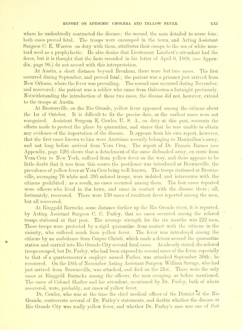 where lie undoubtedly contracted the disease; the second, the man detailed to nurse him; both cases proved fatal. The troops were encamped in the town, and Acting Assistant Surgeon C. E. Warren on duty with them, attributes their escape to the use of white mus- tard seed as a prophylactic. He also denies that Lieutenant Lambert's attendant had the fever, but it is thought that the facts recorded in his letter of April 6, 1868, (see Appen- dix, page 96,) do not accord with this interpretation. At Austin, a short distance beyond Brenham, there were but two cases. The first occurred during September, and proved fatal; the patient was a prisoner just arrived from New Orleans, where the fever was prevailing. The second case occurred during November, and recovered ; the patient was a soldier who came from Galveston a fortnight previously. Notwithstanding the introduction of these two cases, the disease did not, however, extend to the troops at Austin. At Brownsville, on the Rio Grande, yellow fever appeared among the citizens about the 1st of October. It is difficult to fix the precise date, as the earliest cases were not recognized. Assistant Surgeon E. Cowles, U. S. A., on duty at this post, recounts the efforts made to protect the place by quarantine, and states that he was unable to obtain any evidence of the importation of the disease. It appears from his own report, however, that the first cases known to him were Austrians recently belonging to Maximilian's army, and not long before arrived from Vera Cruz. The report of Dr. Francis Barnes (see Appendix, page 120) shows that a detachment of the same disbanded army, en route from Vera Cruz to New York, suffered from yellow fever on the way, and there appears to be little doubt that it Avas from this source the pestilence Avas introduced at Brownsville, the prevalence of yellow fever at Vera Cruz being well known. The troops stationed at Browns- ville, averaging 76 white and 395 colored troops, were isolated, and intercourse with the citizens prohibited ; as a result, no cases occurred among them. The four cases reported were officers who lived in the town, and came in contact with the disease there ; all, fortunately, recovered. There were 130 cases of remittent fever reported among the men, but all recovered. At Ringgold Barracks, some distance further up the Ptio Grande river, it is reported, by Acting Assistant Surgeon C. C. Furley, that no cases occurred among the colored troops stationed at that post. The average strength for the six months was 222 men. These troops were protected by a rigid quarantine from contact with the citizens in the vicinity, who suffered much from yellow fever. The fever was introduced among the citizens Ijy an ambulance from Corpus Christi, which made a detour around the quarantine station and carried into Rio Grande City several fatal cases. As already stated, tlie colored troops escaped, but Dr. Furley, who liad been exposed to several cases of the fever, especially to that of a quartermaster's employe named Forbes, was attacked September 30th ; he recovered. On the 18th of November Acting Assistant Surgeon William Savage, who had just arrived from Brownsville, was attacked, and died on the 21st. These were the only cases at Ringgold Barracks among the officers, the men escaping, as before mentioned. The cases of Colonel Shaffer and his attendant, mentioned by Dr. Furley, both of whom recovered, were, probably, not cases of yellow fever. Dr. Cowles, who was at the time the chief medical officer of the District of the Rio Grande, controverts several of Dr. Furley's statements, and doubts whether the disease at Rio Grande City was really yellow fever, and whether Dr. Furley's case was one of that