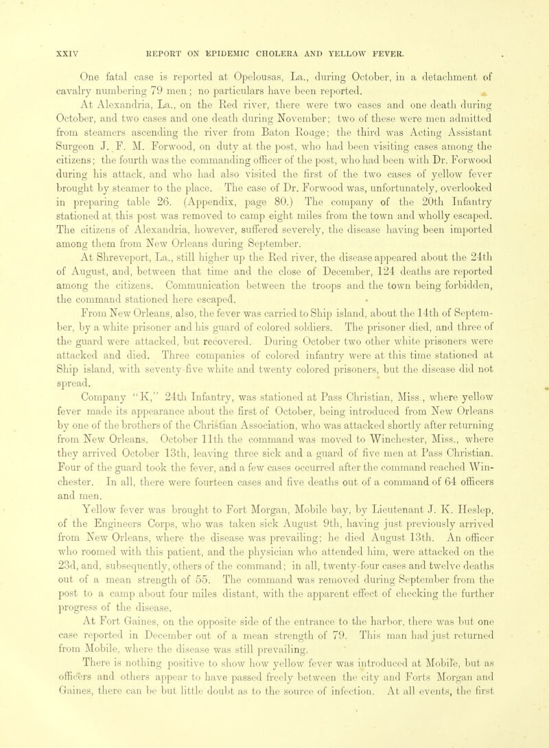 One fatal case is reported at Opelousas, La., during October, in a detachment of cavalry numbering 79 men ; no particulars have been reported. At Alexandria, La., on the Red river, there were two cases and one death during October, and two cases and one death during November; two of these were men admitted from steamers ascending the river from Baton Roage; the third was Acting Assistant Surgeon J. P. M. Porwood, on duty at the post, who had been visiting cases among the citizens; the fourth was the commanding officer of the post, who had been with Dr. Forwood during his attack, and who had also visited the first of the two cases of yellow fever brought by steamer to the place. The case of Dr. Forwood was, unfortunately, overlooked in preparing table 26. (Appendix, page 80.) The company of the 20th Infantry stationed at this post was removed to camp eight miles from the town and wholly escaped. The citizens of Alexandria, however, suffered severely, the disease having been imported among them from New Orleans during September. At Shreveport, La., still higher up the Red river, the disease appeared about the 24th of August, and, between that time and the close of December, 124 deaths are reported among the citizens. Communication between the troops and the town being forbidden, the command stationed here escaped. From New Orleans, also, the fever was carried to Ship island, about the 14th of Septem- ber, by a white prisoner and his guard of colored soldiers. The prisoner died, and three of the guard were attacked, but recovered. During October two other white prisoners were attacked and died. Three companies of colored infantry were at this time stationed at Ship island, with seventy-five white and twenty colored prisoners, but the disease did not spread. Company K, 24tli Infantry, was stationed at Pass Christian, Miss., where yellow fever made its apjjearance about the first of October, being introduced from New Orleans by one of the brothers of the Christian Association, who was attacked shortly after returning from New Orleans. October 11th the command was moved to Winchester, Miss., where they arrived October 13th, leaving three sick and a guard of five men at Pass Christian. Four of the guard took the fever, and a few cases occurred after the command reached Win- chester. In all, there were fourteen cases and five deaths out of a command of 64 officers and men. Yellow feA^er was brought to Port Morgan, Mobile bay, by Lieutenant J. K. Heslep, of the Engineers Corps, who was taken sick August 9th, having just previously arrived from New Orleans, where the disease was prevailing; he died August 13th. An officer who roomed with this patient, and the physician who attended him, were attacked on the 23d, and, subsequently, others of the command; in all, twenty-four cases and twelve deaths out of a mean strength of 55. The command was removed during September from the post to a camp about four miles distant, with the apparent effect of checking the further progress of the disease. At Fort Gaines, on the opposite side of the entrance to the harbor, there was but one case reported in December out of a mean strength of 79. This man had just returned from Mobile, where the disease was still prevailing. There is nothing positive to shoAV how yellow fever was introduced at Mobile, but as officers and others appear to have passed freely between the city and Forts Morgan and Gaines, there can be but little doubt as to the source of infection. At all events, the first