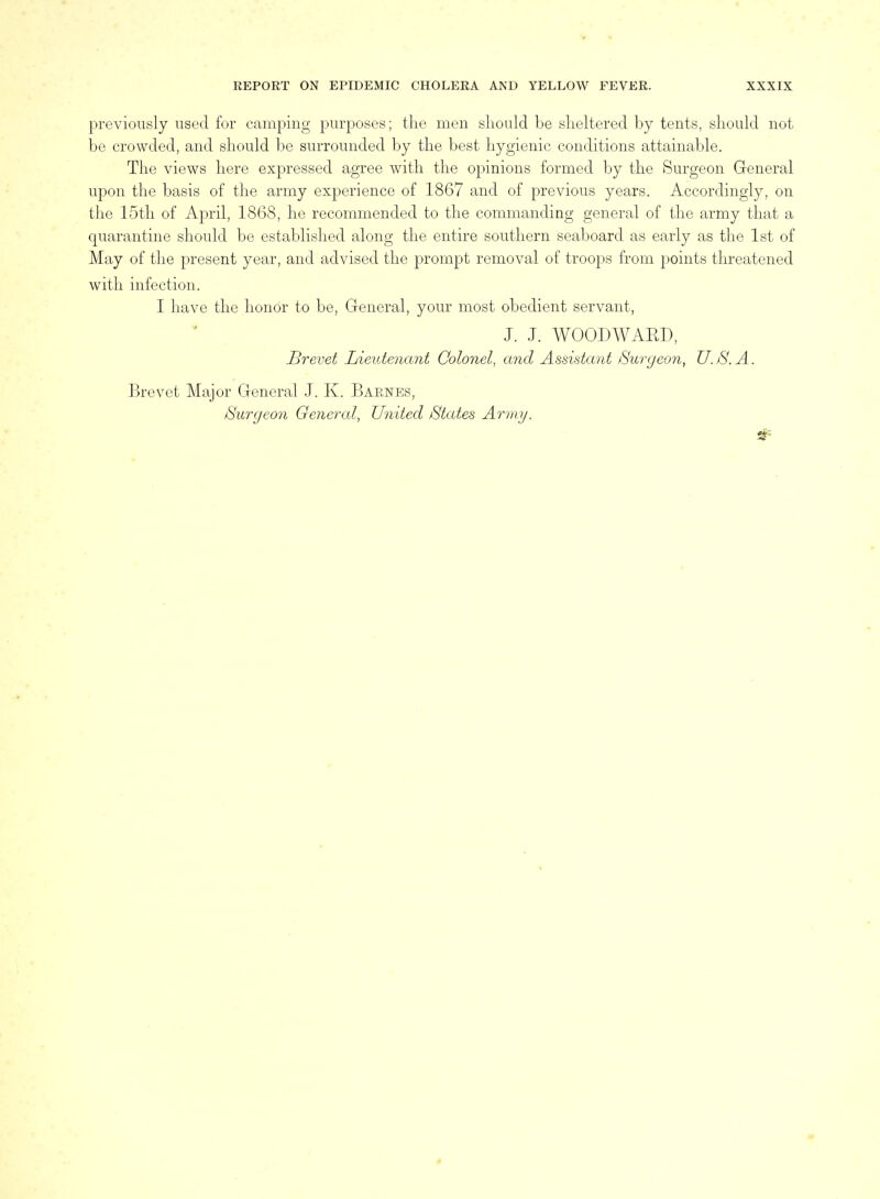 previously used for camping purposes; the men sliould be slieltered by tents, should not be crowded, and should be surrounded by the best hygienic conditions attainable. The views here expressed agree with the opinions formed by the Surgeon General upon the basis of the army experience of 1867 and of previous years. Accordingly, on the 15th of April, 1868, he recommended to the commanding general of the army that a quarantine should be established along the entire southern seaboard as early as the 1st of May of the present year, and advised the prompt removal of troops from points threatened with infection. I have the honor to be, General, your most obedient servant, J. J. WOODWAED, Brevet Lieutenant Colonel, and Assistant Burgeon, U.S.A. Brevet Major General J. K. Barnes, Surgeon General, United States Army.