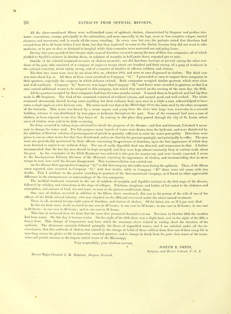 All the above-mentioned fifteen were well-marked cases of epidemic cholera, characterized by frequent and profuse i-ice- water evacuations, cramps principally in the extremities, and more especially in the legs, more or less complete colapse, mental clearness and unconcern, and, in nearly all the cases, vomiting. In every case but one, the patients stated that diarrhoea had existed from 24 to 48 hours before I saw them, but that they neglected to come to the doctor, because they did not want to take medicine, or be put on diet, or detained in hospital while their comrades were mustered out and going home. During this same period of time twenty-eight cases of diarrhoea occurred among the men of these two companies, all of which yielded to Squibb's mixture in drachm doses, or sulphate of morphia in half-grain doses, repeated pro re nata. Outside of the colored command no cases of cholera occurred ; nor did diarrhoea increase or prevail among the other resi- dents of the post, who consisted of a company of engineer troops about one hundred and forty strong, of a gang of workmen in the national cemetery, about eighty strong, and of a number of families of officers, soldiers, and citizens. Tlie first two cases were seen by me about 10 a. m., October 28th, and were at once diagnosed as cholera. The third case was seen about 3 p. m. All three of these cases occurred in Company G. I proceeded at once to inspect these companies in their quarters, especially the company in which sickness existed. Both companies occupied similar quarters, which were clean and well ventilated. Company  G, however, was larger than Company  H, and hence more crowded in quarters, so that I at once caused additional rooms to be assigned to this company, into which they moved on the evening of the same day, the 28th. All the quarters occupied by these companies had been for some months vacant. I caused them to be policed, and had big fires made in tfife fireplaces. The food of the command consisted of soldiers' rations, and seemed good, and well cooked. The whole command strenuously denied having eaten anything but their ordinary food, save once in a while a man acknowledged to have eaten a single apple or a few hickory nuts. The water used was that of the Mississippi river, the same used by the other occupants of the barracks. This water was forced by a steam engine and pump from the river into large iron reservoirs in a covered building, whence it was distributed by iron pipes to hydrants througliout the post. None of the command had seen a case of cholera, or been exposed to one that they knew of. In coming to this place they passed through the city of St. Louis, where cases of cholera were said to be daily occurring. No delay occurred in taking steps calculated to check the progress of the disease ; and first and foremost, I deemed it neces- sary to change the water used. For this purpose many barrels of water were drawn from the hydrants, and were disinfected by the addition of Bowers' solution of permanganate of potash in quantity sufficient to color the water perceptibly, Directions were given to use no other water but that thus disinfected, and to use that for the present sparingly, and principally in coffee. The men were also periodically questioned by their officers concerning the^xistence of diarrhoea, upon the first appearance of which they were directed to report to me without delay. The use of easily digestible food was directed, and tempeiance in lhat. I further recommended that the hea'tliy men should be kept occupied, and they were kept almost constantly busy at various work about the post. As the remainder of the 125th Regiment was ordered to tliis post for muster-out, and were hourly expected, I wrote to the headquarters Military Division of the Missouri, reporting the appearance of cholera, and recommending that no more troops be sent here until the disease disappeared. This recommendation was carried out. As the disease first appeared in Company  G, so did that company also sufler most during the epidemic. Thus, of the fifteen cases reported, nine occurred in Company  G, with four deaths, while in Company  H there were six' cases, with two deaths. This I attribute to the greater crowding in quarters of the fii'st-mentioned company, as I found no other appreciable diflference in the circumstances or surroundings of the two companies. The medical treatment consisted in the use of sulphate of morphia and Squibb's mixture in the first stage of the disease, followed by whiskey and cliloroform in the stage of collapse. Frictions, sinapisms, and bottles of hot water to the abdomen and extremities, and essence of beef, tea and toast, as soon as the patient could retain them. One case of cholera occurred in addition to the fifteen above mentioned; this was in the person of the wife of one of the officers of the 125th colored infantry, who was attacked on the 29th and recovered under the above-named treatment. Thus, in all, occurred twenty-eight cases of diarrhoea, and sixteen of cholera. Of the latter, six, or 37.5 per cent. died. In the six fatal cases, death occurred in one case in 16 hours; in one case in 22 hours ; in one case in 23 hours; in one case in 24 hours; in one case in 26 hours; and in one case in 31 hours. This time is reckoned from the hour that the oases first presented themselves to me. Previous to October 28th the weather had been warm. On this day it became cooler. On the night of the 28th there was a slight frost, and on the night of the 29th a heavy frost. This change of temperature may have aided the measures above related in cutting shoi-t the duration of the epidemic. The abatement certainly followed promptly the disuse of unpurified water; and I am satisfied, under all the cir- cumstances, that this outbreak of cholera was caused by the change of habit of these soldiers from their out-of-door can)p life in mai-ching across the plains to life in somewhat crowded quarters, and to change in drink from tlie pure clear water of the moun- tains and prairie streams to the impure turbid wnter of the Mississippi. Very respectfully, your obedient servant, • JOSEPH R. SMITH, Surgeon, and Brevet Colonel, U. S. A. Brevet Major General J, K. Barnes, Surgeon General.