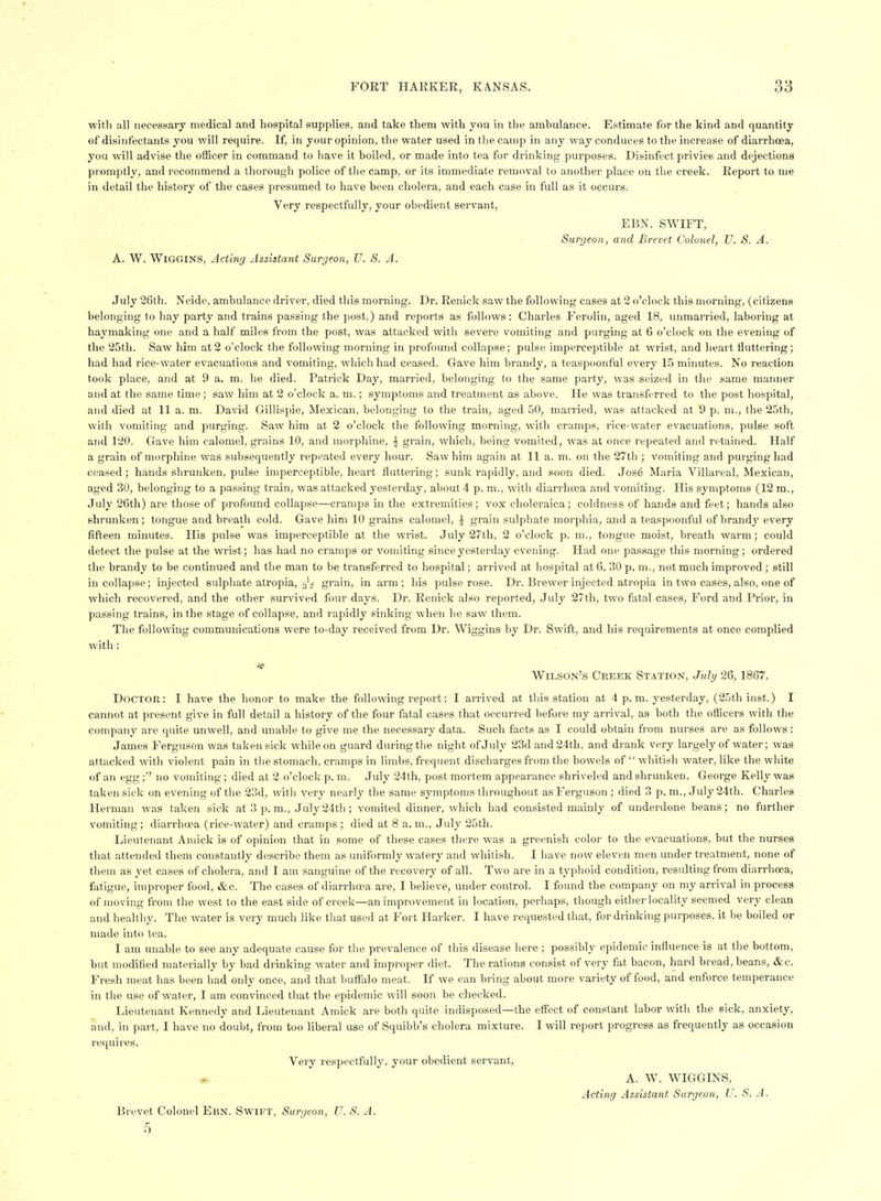 ■witli all necessary medical and hospital supplies, and take them with you in the ambulance. Estimate for the kind and quantity of disinfectants you v/ill require. If, in your opinion, the water used in tlie camp in .any way conduces to the increase of diarrhoea, you will advise the oiEcer in command to have it boiled, or made into tea for drinking purposes. Disinfect privies .and dejections promptly, .and recommend a thorough police of the camp, or its immediate removal to .another place on the creek. Report to me in detail the history of the cases presumed to have been cholera, and each case in full as it occurs. Very respectfully, your obedient servant, EBN. SWIFT, Surgeon, and Brevet Colonel, TJ. S. A. A. W. Wiggins, Acting Assistant Surgeon, U. S. A. July 26th. Neide, ambulance driver, died this morning. Dr. Renick saw the following cases at 2 o'clock this morning, (citizens belonging to hay party and trains passing the post,) and reports as follows: Charles Ferolin, aged 18, unmarried, laboring at haymaking one .and a half miles from the post, was attacked with severe vomiting and purging at 6 o'clock on the evening of the 25th. Saw him at2 o'clock the following morning in profound collapse; pulse imperceptible at wrist, and heart fluttering; had had rice-water evacuations and vomiting, wliich had ceased. Gave him brandy, a teaspoonful every 15 minutes. No reaction took place, and at 9 a. m. he died. Patrick Day, married, belonging to the same party, was seized in the same manner and at the same time; saw him at 2 o'clock a. m. ; symptoms and treatment as .above. He was transferred to the post hospital, and died at 11 a. m. David Gillispie, Mexican, belonging to the train, aged 50, married, was attacked at 9 p. m., the 25th, with vomiting and purging. Saw him at 2 o'clock the following morning, with cramps, rice-water evacuations, pulse soft and 120. Gave him calomel, grains 10, and morphine, ^ grain, which, being vomited, was at once repeated and retained. Half a grain of morphine was subsequently repeated every hour. Saw him again at 11 a. m. on the 27th ; vomiting and purging had ceased; hands shrunken, pulse imperceptible, heart fluttering; sunk riipidly, and soon died. Jos6 Maria Villareal, Mexican, aged 30, belonging to a passing train, was .attacked yesterday, about 4 p. m., with diarrhoea .and vomiting. His symptoms (12 m., July 26th) are those of profound collapse—cramps in the extremities; vox clioleraica; coldness of hands and feet; hands also shrunken; tongue and breath cold. Gave him 10 grains calomel, ^ grain sulphate morphia, and a teaspoonful of brandy every fifteen minutes. His pulse was imperceptible at the wrist. July 27th, 2 o'clock p. m., tongue moist, breath warm ; could detect the pulse at the wrist; has had no cramps or vomiting since yesterday evening. Had one passage this morning; ordered the brandy to be continued and the man to be transferred to hospital; arrived at hospital at 6. 30 p. m., not much improved ; still in collapse; injected sulphate atropia, gr.ain, in arm; his pulse rose. Dr. Brewer injected atropia in two cases, also, one of which recovered, and the other survived four days. Dr. Renick also reported, July 27th, two fatal cases. Ford and Prior, in passing trains, in the stage of collapse, and rapidly sinking when he saw them. The following communications were to-day received from Dr. Wiggins by Dr. Swift, and his requirements at once complied with: Wilson's Creek Station, Juhj 26,1867. Doctor: I have the honor to make the following report: I an-ived at this station at 4 p.m. yesterday, (25th inst.) I cannot at present give in full detail a history of the four fatal cases that occurred before my arrival, as both the officers with the company are quite unwell, and unable to give me the necessary data. Such facts as I could obtain from nurses are as follows: James Ferguson was taken sick while on guard during tlie night of July 23d and 24th, and drank very largely of water; was attacked with violent pain in the stomach, cramps in limbs, frequent discharges from the bowels of  whitish water, like the white of an egg ; no vomiting; died at 2 o'clock p. ni. July 24th, post mortem appearance shriveled and shrunken. George Kelly was taken sick on evening of the 23d, with very nearly the same symptoms throughout as Ferguson ; died 3 p. m., July 24th. Charles Herman was taken sick at 3 p.m., July24th; vomited dinner, which had consisted mainly of underdone beans; no further vomiting; diarrhoea (rice-water) and cramps; died at 8 a.m., July 25th. Lieutenant Aniick is of opini(m that in some of these cases there was a greenish color to the evacuations, but the nurses that .attended them constantly describe them as uniformly waterj' and whitish. I have now eleven men under treatment, none of them as yet cases of cholera, and I am sanguine of the recovery of all. Two are in a typhoid condition, resulting from diarrhoea, fatigue, improper food, &c. The cases of diarrhoea are, I believe, under control. I found the company on my arrival in process of moving from the west to the east side of creek—an improvement in location, perhaps, though either locality seemed very clean and he.althy. The water is very much like that used at Fort Harker. I have requested that, for drinking purposes, it be boiled or made into tea. I am unable to see any adequate cause for the prevalence of this disease here ; possibly epidemic influence is at the bottom, but modified materially by bad drinking w.ater and improper diet. The r.ations consist of very fat bacon, hard bread, beans, &c. Fresh meat has been had only once, and that bufialo meat. K we can bring about more variety of food, and enforce temperance in the use of water, I am convinced that the epidemic will soon be checked. Lieutenant Kennedy and Lieutenant Amick are both quite indisposed—the effect of constant labor with the sick, anxiety, and, in part, I have no doubt, from too liberal use of Squibb's cholera mixture. I will report progress as frequently as occasion requires. Very respectfully, your obedient servant, r.. A. W. WIGGINS, Acting Assistant Surgeon, U. S. A. Brevet Colonel Ebn. Swift, Surgeon, U. S. A.