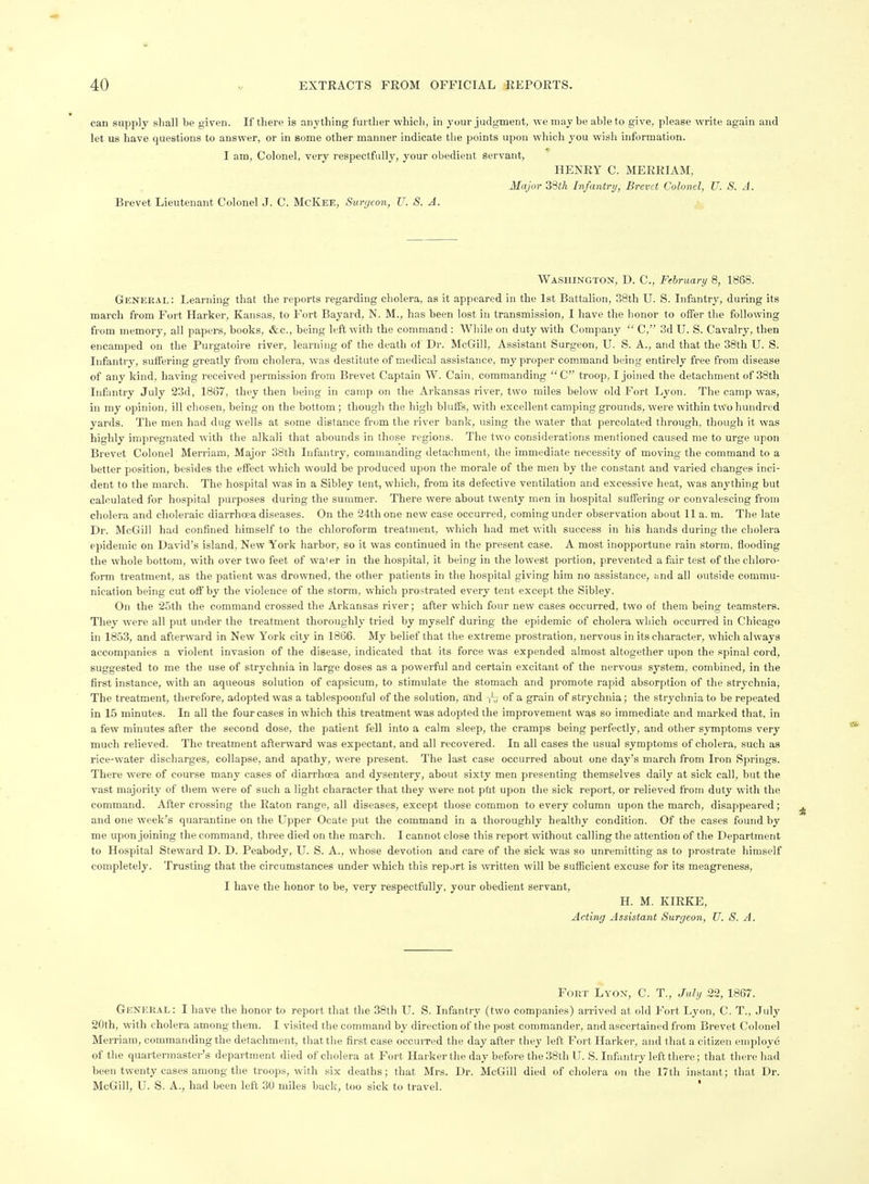 can supply sliall be given. If there is anytliing furtlier whicli, in your judgment, we may be able to give, please write again and let us have questions to answer, or in some other manner indicate the points upon which you wish information. I am, Colonel, very respectfully, your obedient servant, HENRY C. MERRIAM, Major 38iA Infantry, Brevet Colonel, U. S. A. Brevet Lieutenant Colonel J. C. McIvEE, Surgeon, U. S. A. Washington, D. C, February 8, 1868. General: Learning that the reports regarding cholera, as it appeared in the 1st Battalion, 38th U. S. Infantry, during its march from Fort Harker, Kansas, to Fort Bayard, N. M., has been lost in transmission, I have the honor to offer the following from memory, all papers, books, &c., being left with the command : While on duty with Company  C, .3d U. S. Cavalry, then encamped on the Purgatoire river, learning of the death ot Dr. McGill, Assistant Surgeon, U. S. A., and that the 38th U. S. Infantry, suifering greatly from cholera, was destitute of medical assistance, my proper command being entirely free from disease of any kind, having received permission from Brevet Captain W. Cain, commanding C troop, I joined the detachment of 38th Infantry July 23d, 1867, they then being in camp on the Arkansas river, two miles below old Fort Lyon. The camp was, in my opinion, ill chosen, being on the bottom ; though the high bluffs, with excellent camping grounds, were within tw'o hundred yards. The men had dug wells at some distance from the river bank, using the water that percolated through, though it was highly impregnated with the alkali that abounds in those regions. The two considerations mentioned caused me to urge upon Brevet Colonel Merriam, Major 38th Infantry, commanding detachment, the immediate necessity of moving the command to a better position, besides the effect which would be produced upon the morale of the men by the constant and varied changes inci- dent to the march. The hospital was in a Sibley tent, which, from its defective ventilation and excessive heat, was anything but calculated for hospital purposes during the summer. There were about twenty men in hospital suffering or convalescing from cholera and clioleraic diarrhoea diseases. On the 24th one new case occurred, coming under observation about 11 a. m. The late Dr. McGill had confined himself to the chloroform treatment, which had met with success in his hands during the cholera epidemic on David's island. New York harbor, so it was continued in the present case. A most inopportune rain storm, flooding the whole bottom, with over two feet of water in the hospital, it being in the lowest portion, prevented a fair test of the chloro- form treatment, as the patient was drowned, the other patients in the hospital giving him no assistance, imd all outside commu- nication being cut off by the violence of the storm, which prostrated every tent except the Sibley. On the 25th the command crossed the Arkansas river; after which four new cases occurred, two of them being teamsters. They were all put under the treatment thoroughly tried by myself during the epidemic of cholera which occurred in Chicago in 1853, and afterward in New York city in 1866. My belief that the extreme prostration, nervous in its character, which always accompanies a violent invasion of the disease, indicated that its force was expended almost altogether upon the spinal cord, suggested to me the use of strychnia in large doses as a powerful and certain excitant of the nervous system, combined, in the first instance, with an aqueous solution of capsicum, to stimulate the stomach and promote rapid absorption of the strychnia. The treatment, therefore, adopted was a tablespoonful of the solution, and r'-; of a grain of strychnia; the strychnia to be repeated in 15 minutes. In all the four cases in which this treatment was adopted the improvement was so immediate and marked that, in a few minutes after the second dose, the patient fell into a calm sleep, the cramps being perfectly, and other symptoms very much relieved. The treatment afterward was expectant, and all recovered. In all cases the usual symptoms of cholera, such as rice-water discharges, collapse, and apathy, were present. The last case occurred about one day's march from Iron Springs. There were of course many cases of diarrhoea and dysentery, about sixty men presenting themselves daily at sick call, but the vast majority of them were of such a light character that they were not ptit upon the sick report, or relieved from duty with the command. After crossing the Raton range, all diseases, except those common to every column upon the march, disappeared; and one week's quarantine on the Upper Ocate put the command in a thoroughly healthy condition. Of the cases found by me upon joining the command, three died on the march. I cannot close this report without calling the attention of the Department to Hospital Steward D. D. Peabody, U. S. A., whose devotion and care of the sick was so unremitting as to prostrate himself completely. Trusting that the circumstances under which this report is written will be sufficient excuse for its meagreness, I have the honor to be, very respectfully, your obedient servant, H. M. KIRKE, Acting Assistant Surgeon, U. S. A. Fort Lyon, C. T., July 22, 1867. General: I have the honor to report that the 38th U. S. Infantry (two companies) arrived at old Fort Lyon, C. T., July 20th, with cholera among them. I visited the connnand by direction of the post commander, and ascertained from Brevet Colonel Merriam, commanding the detachment, that the first case occuiTed the day after they left Fort Harker, and that a citizen employe of the quartermaster's department died of cholera at Fort Harker the day before the 38th U. S. Infantry left there; that there had been twenty cases among the troops, with six deaths; that Mrs. Dr. McGill died of cholera on the 17th instant; that Dr. McGill, U. S. A., had been left 30 miles back, too sick to travel. '