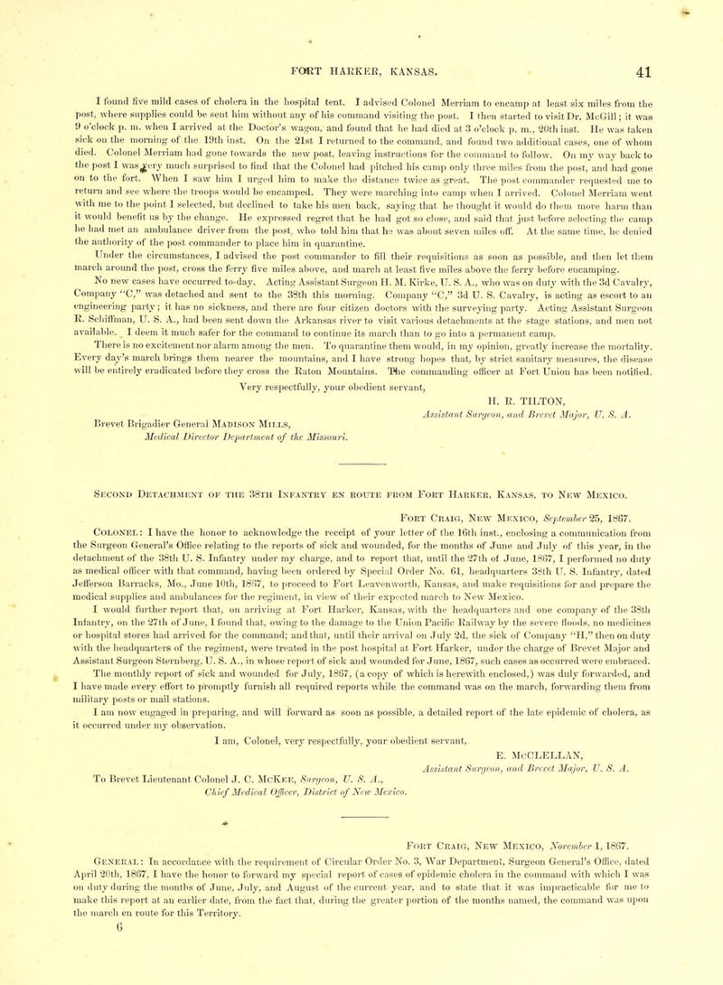 I found five mild cases of cholera in the hospital tent. I advised Colonel Merriam to encamp at least six miles from the post, where supplies could be sent him without any of his command visiting the post. I then started to visit Dr. McGill; it was 9 o'clock p. m. when I arrived at the Doctor's wagon, and found that he had died at 3 o'clock p. m., 20th inst. He was taken sick on the morning of the 19th inst. On the 21st I returned to the command, and found two additional cases, one of whom died. Colonel Merriam had gone towards the new post, leaving instructions for the command to follow. On my way back to the post I was^ery much surprised to find that the Colonel had pitched his camp only three miles from the post, and had gone on to the fort. When I saw him I urged him to make the distance twice as great. The post commander requested me to return and see where the troops would be encamped. They were marching into camp when I arrived. Colonel Merriam went with me to the point I selected, but declined to take his men back, saying that he thought it would do them more harm than it would benefit us by the change. He expressed regret that he had got so close, and said that just before selecting the camp he had met an ambulance driver from the post, who told him that he was about seven miles off. At the same time, he denied the authority of the post commander to place him in quarantine. Under the circumstances, I advised the post commander to fill their requisitions as soon as possible, and then let them march around the post, cross the ferry five miles above, and march at least five miles above the ferry before encamping. No new cases have occurred to-day. Acting Assistant Surgeon H. M. Kirke, U. S. A., who was on duty with the 3d Cavalry, Company C, was detached and sent to the 38th this morning. Company C, 3d U. S. Cavalry, is acting as escort to an engineering party; it has no sickness, and there are four citizen doctors with the surveying party. Acting Assistant Surgeon R. Scliiffman, U. S. A., had been sent down the Arkansas river to visit various detachments at the stage stations, and men not available. I deem it much safer for the command to continue its march than to go into a permanent camp. There is no excitement nor alarm among the men. To quarantine them would, in my opinion, greatly increase the mortality. Every day's march brings them nearer the mountains, and I have strong hopes that, by strict sanitary measures, the disease will be entirely eradicated before they cross the Eaton Mountains. The commanding officer at Fort Union has been notified. Very respectfully, your obedient servant, H. E. TILTON, Assistant Surgeon, and Brevet Major, U. S. A. Brevet Brigadier General Madison Mills, Medical Director Department of the Missouri. Second Detachment of the 38tii Infantry en route from Fort Harker, Kansas, to New Mexico. Fort Craig, New Mf.xico, September 25, 1867. Colonel : I have the honor to acknowledge the receipt of your letter of the 16tli inst., enclosing a communication from the Surgeon General's Office relating to the reports of sick and wounded, for the months of June and July of this year, in the detachment of the 38tli U. S. Infantry under my charge, and to report that, until the 27th of June, 1867, I performed no duty as medical officer with that command, having been ordered by Special Order No. 61, headquarters 38th U. S. Infantry, dated Jefferson Barracks, Mo., June 10th, 1867, to proceed to Fort Leavenworth, Kansas, and make requisitions for and prepare the medical supplies and ambulances for the regiment, in view of their expected march to New Mexico. I would further report that, on arriving at Fort Harker, Kansas, with the headquarters and one company of the 38th Infantry, on the 27lh of June, I found that, owing to the damage to the Union Pacific Eailwayby the severe floods, no medicines or hospital stores had arrived for the command; and that, until their arrival on July 2d, the sick of Company H, then on duty with the headquarters of the regiment, were treated in the post hospital at Fort Harker, under the charge of Brevet Major and Assistant Surgeon Sternberg, U. S. A., in whose report of sick and wounded for June, 1867, such cases as occurred were embraced. The monthly report of sick and wounded for July, 1867, (a copy of which is herewith enclosed,) was duly forwarded, and I have made every effort to promptly furnish all required reports while the command was on the march, forwarding them from military posts or mail stations. I am now engaged in preparing, and will forward as soon as possible, a detailed report of the late epidemic of cholera, as it occurred under my observation. I am, Colonel, \erj respectfully, your obedient servant, E. McCLELLAN, Assistant Surgeon, and Brevet Major, U. S. A. To Brevet Lieutenant Colonel J. C. McKee, Surgeon, U. S. A., Chief Medical Officer, District of Neio Mexico. Fort Craig, New Mexico, November 1,1867. General : In accordance with the requirement of Circular Order No. 3, War Department, Surgeon General's Office, dated April 20th, 1867, I have the honor to forward my special report of cases of epidemic cholera in the command with which I was on duty during the months of June, July, and August of the current year, and to state that it was impracticable for me to make this report at an earlier date, from the fact that, during the greater portion of the months named, the command was upon the march en route for this Territory. G