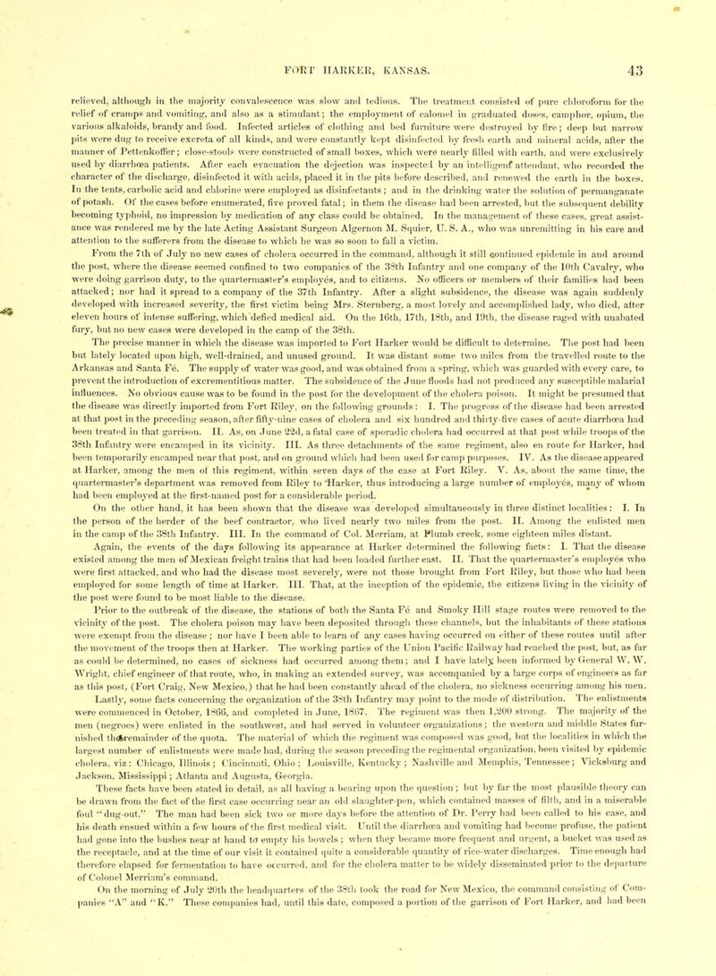 relieved, although in the majority convalescence was slow and tedious. The treatment consisted of pui-e chloroform for the relief of cramps and vomiting, and also as a stimulant; the employment of calomel in graduated doses, camphor, opium, the vai'ious alkaloids, hrandy and food. Infected articles of clothing and bed furniture were destroyed by fire ; deep but narrow pits were dug to receive excreta of all kinds, and were constantly kept disinfected by fresh earth and mineral acids, after the manner of Pettenkoffer; close-stools were constructed of small boxes, which were nearly filled with earth, and were exclusively used by diarrhoea patients. After each evacuation the dejection was inspected by an intelligenf attendant, who recorded the character of the discharge, disinfected it with acids, placed it in the pits before described, and renewed the earth in the boxes. In the tents, carbolic acid and chlorine were employed as disinfectants ; and in the drinking water the solution of permanganate of potash. Of the cases before enumerated, five proved fatal; in them the disease had been arrested, but the subsequent debility becoming typhoid, no impression by medication of any class could be obtained. In the management of these cases, great assist- ance was rendered me by the late Acting Assistant Surgeon Algernon M. Squier, U. S. A., who was unremitting in his care and attention to the sufferers from the disease to which he was so soon to fall a victim. From the 7th of July no new cases of cholera occurred in the command, although it still continued epidemic in and around the post, where the disease seemed confined to two companies of the 33th Infantry and one company of the 10th Cavalry, who were doing garrison duty, to the quartermaster's employes, and to citizens. No officers or members of their families had been attacked; nor had it spread to a company of the 37th Infantry. After a slight subsidence, the disease was again suddenly developed witli increased severity, the first victim being Mrs. Sternberg, a most lovely and accomplished lady, who died, after eleven hours of intense suffering, which defied medical aid. On the 16th, 17th, 18th, and 19th, the disease raged with miabated fury, but no new cases were developed in the camp of the 38th. The precise manner in which the disease was imported to Fort Harker would be difficult to determine. The post had been but lately located upon high, well-drained, and unused ground. It was distant some two miles from the travelled route to the Arkansas and Santa Fe. The supply of water was good, and was obtained from a spring, which was guarded with every care, to prevent the introduction of excrementitious matter. Tlie subsidence of the June floods had not produced any susceptible malarial influences. No obvious cause was to be found in the post for the development of the cholera poison. It might be presumed that the disease was directly imported from Fort Riley, on the following grounds : I. The pr<jgress of the disease had been arrested at that post in the preceding season, after fifty-nine cases of cholera and six hundred and thirty-five cases of acute diarrhoea had been treated in that garrison. II. As, on June 22d, a fatal case of sporadic cholera had occurred at that post while troops of the 38tli Infantry were encamped in its vicinity. III. As three detachments of the same regiment, also en route for Harker, had been temporarily encamped near that post, and on ground which had been used for camp purposes. IV. As the disease appeared at Harker, among the men of this regiment, within seven days of the case at Fort Riley. V. As, about the same time, the quartermaster's department was removed from Riley to 'Harker, thus introducing a large number of employes, manj^ of whom had been employed at the first-named post for a considerable period. On the other hand, it has been shown that the disease was developed simultaneously in three distinct localities: 1. In the person of the herder of the beef contractor, who lived nearly two miles from the post. II. Among the enlisted men in the camp of the 38th Infantry. III. In the command of Col. Merriam, at Plumb creek, some eighteen miles distant. Again, the events of the days following its appearance at Harker determined the following facts: I. That the disease existed among the men of Mexican freight trains that had been loaded further east. II. That the quartermaster's employes who were first attacked, and who liad the disease most severely, were not those brought from Fort Riley, but those who had been employed for some length of time at Harker. III. That, at the inception of the epidemic, the citizens living in the vicinity of the post were found to be most liable to the disease. Prior to the outbreak of the disease, the stations of both the Santa Fe and Smoky Hill stage routes were i-emoved to the vicinity of the post. The cholera poison may have been deposited througli these channels, hut the inhabitants of these stations were exempt from the disease ; nor have I been able to learn of any cases having occurred on either of these routes until after the movement of the troops then at Harker. The working parties of the Union Pacific Railway had reached the post, but, as far as could be determined, no cases of sickness had occurred among them; and I have lately been informed by General W. W. Wright, chief engineer of that route, who, in making an extended survey, was accompanied by a large corps of engineers as far as this post, (Fort Craig, New Mexico,) that he had been constantly ahead of the cholera, no sickness occurring among his men. Lastly, some facts concerning the organization of the 3Sth Infantry may point to the mode of distribution. The enlistments were commenced in October, 1866, and completed in June, 181)7. The regiment was then 1,200 strong. The majority of the men (negroes) were enlisted in the southwest, and had served in volunteer organizations; the western and middle States fur- nished thoM-emainder of the quota. The material of which the regiment was composed was good, but the localities in which the largest number of enlistments were made had, during the season preceding the regimental organization, been visited by epidemic cholera, viz: Chicago, Illinois ; Cincinnati, Ohio ; Louisville, Kentucky ; Na.shville and Memphis, Tennessee; Vicksburg and Jackson, Mississippi; Atlanta and Augusta, Georgia. These facts have been stated in detail, as all having a bearing upon the question ; but by far the most plausible theory can be drawn from the fact of the first case occurring near an old slaughter-pen, which contained masses of filth, and in a miserable foul  dug-out. The man had been sick two or more days before the attention of Dr. Perry had been called to his case, and his death ensued within a few hours of the first medical visit. Until the diarrhoea and vomiting had become profuse, the patient had gone into the bushes near at hand t(J empty his bowels ; when they became more frequent and urgent, a bucket was used as the receptacle, and at the time of our visit it contained quite a considerable quantity of rice-water discharges. Time enough had therefore elapsed for fermentation to have occurred, and for the cholera matter to be widely disseminated prior to the departure of Colonel Merriam's command. On the morning of July 20th the headquarters of the 38tli took the road for New Mexico, the command consisting of Com- panies A and K. These companies had, until this date, composed a portion of the garrison of Fort Harker, and had been