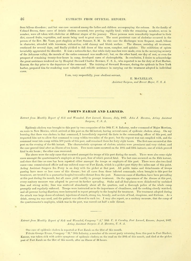 from bilious disorders; and but one case occurred among the ladies and children accompanying the column. In the family of Colonel Brown, three cases of Asiatic cholera occurred, two proving rapidly fatal; while the remaining members, seven in number, were all taken with cholerine at different stages of the journey. These persons were remarkably imprudent in their diet, canned fruits, vegetables, and meats being used to great excess. The most persistent case of cholerine occurred in the person of the Rev. Mr. Vaux, post chaplain at Fort Sumner, N. M. In this case the discharges were frequent, small, bilious in character, attended with tenesmus, exhaustion, cold clammy and bluish surface. The disease, resisting all treatment, continued for several days, and finally yielded to full doses of blue mass, camphor, and quinine. The exhibition of opium invariably aggravated the disorder. It was a noticeable fact, that while daily marches were made, even in the unvarying scenery of the Arkansas valley, the morale of the entire command was unaft'eeted; but, on the other band, one day of rest, or even the prospect of remaining twenty-four hours in camp, developed cases of choleraphobia. In conclusion, I desire to acknowledge the great assistance rendered me by Hospital Steward Charles Bowmer, U. S. A., who reported to me for duty at Fort Harker, Kansas, the day prior to the departure of the command. The training of Steward Bowmer, during the epidemic in New York harbor, prepared him for rendering most valuable and reliable assistance in carrying out the treatment adopted in individual cases. I am, very respectfully, your obedient servant, E. McCLELLAN, Assistant Surgeon, and Brevet Major, U. S. A. FORTS ZARAEI AND I.AR]\ED. Extract from Monthlij Bcport of Sick and Wounded, Fort Lamed, Kansas, July, 1867. John J. Marston, Acting Assistant Surgeon, TJ. S. A. Epidemic cholera was brought to this post by two companies of the 38th U. S. Infantry, under command of Major Merriam, en route to New Elexico, which arrived at this post on the 2d instant, having several cases of epidemic cholera along. On my learning that there was cholera in that command, I immediately reported the facts to the commanding officer of this post, and requested him not to allow that command to camp within two miles of the post; but the request was not complied with, and the command went into camp within 500 yards of this post, and remained there for forty-eight hours. The first case occurred at this post on the evening of the 6th instant. The characteristic sj-mptoms of cholera asiatica were prominent and very violent, and the case proved fatal after an illness often hours. Two more cases occurred on the 10th and 11th instants, one of which proved fatal in six hours ; the other case recovered. The above were the only cases that occurred amongst the troops of this post during the month. There were also some eight cases amongst the quartermaster's employ6s at this post, four of which proved fatal. The last case occurred on the 15th instant, and since that time no case has been reported either amongst the trooj>s or employes of this post. There were also two fatal cases—one commissioned officer and one enlisted man—at Fort Zarah, wliich is a picket post thirty-five miles east of this point. Acting Assistant Surgeon Ira Perry is on duty with the picket at that post. All public trains and detachments of troops passing have more or less cases of this disease; but all cases from these infected commands, when brought to this post for treatment, are treated in a quarantine hospital two miles distant from the post. Numerous cases of diarrhoea liave been prevailing at this post during the month, but all cases yield readily to prompt treatment. On the appearance of the disease at this post, every sanitary measure was adopted to prevent its further spreading. Sinks and all foul places were disinfected by unslaked lime and strong acids; lime was scattered abundantly about all the quarters, and a thorough police of the whole camp promptly and regularly enforced. Troops were instructed as to the importance of cleanliness, and the cooking closely watched; and all persons having diarrha?a were instructed to report promptly to the hospital for treatment. The treatment adopted during the attack was large doses of calomel, injections of starch, strong tea, brandy, and acetate of lead, sinapisms, and frictions. As a drink, strong tea was used, and the patient was allowed to suck ice. I may also report, as a sanitary measure, that the camp of the quartermaster's employes, which was in the post, was moved out half a mile distant. Extract from Monthly Eeport of Sick and Wounded, Company A, 10th TJ. S. Cavalry, Fort Lamed, Kansas, August, 1867. Acting Assistant Surgeon J. J. Marston, U. S. A. One case of epidemic cholera is reported at Fort Zarah on the 21st of this month. Private George Evans, Company  H, 38th Infantry, a member of the escort party returning from this post to Fort Harker, Kansas, was taken sick with active symptoms of epidemic cholera on the road on the 20th of this month, and died at the picket post of Fort Zarah on the 21st of this month, after an illness of 36 hours.