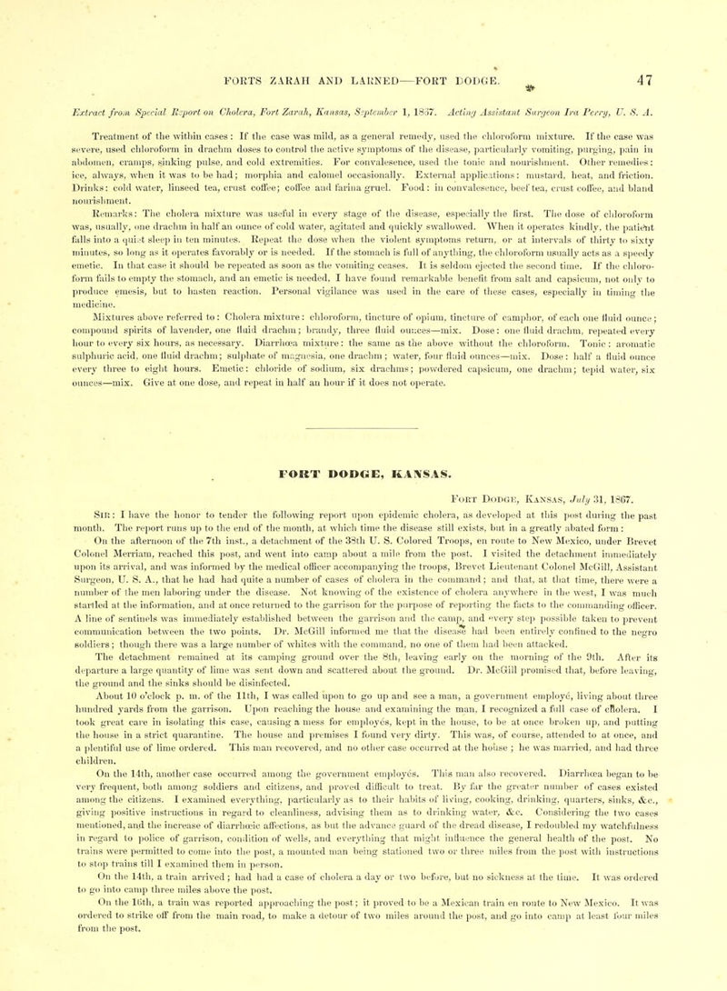 Extract from Special Export on Cholera, Fort Zarah, Kansas, S^ptemher 1, 1837. Actbvj Assistant Sargcon Ira Perry, U. S. A. Treatment of the witliin cases : If tlie case was mild, as a genei'al remedy, used the chloroform mixture. If the case was severe, used chloroform in drachm doses to control the active symptoms of the disease, particularly vomiting, purging, pain in abdomen, cramps, sinking pulse, and cold extremities. For convalesence, used the tonic and nourishment. Other remedies: ice, always, when it was to be had; morphia and calomel occasionally. External ajjplications: mustard, heat, and friction. Drinks: cold water, linseed tea, crust cotfee; coft'eo and farina gruel. Food: in convalesence, beef tea, crust coftee, and bland nourishment. Remarks: The cholera mixture was useful in every stage of the disease, especially tlie first. The dose of chloroform was, usually, one drachm in half an ounce of cold water, agitated and quickly swallowed. When it operates kindly, the patie^it falls into a quiet sleep in ten minutes. Repeat the dose when the violent symptoms return, or at intervals of thirty to sixty minutes, so long as it operates favorably or is needed. If the stomach is full of anything, the chloroform usually acts as a speedy emetic. In that case it should be repeated as soon as the vomiting ceases. It is seldom ejected the second time. If the chloro- form fiiils to empty the stomach, and an emetic is needed, I have found remarkable benefit from salt and capsicum, not only to produce emesis, but to hasten reaction. Personal vigilance was used in the care of these cases, especially in timing the medicine. Mixtures above referred to : Cholera mixture: chloroform, tincture of opium, tincture of camphor, of each one iluid ounce ; compound spirits of lavender, one iluid drachm; brandy, three fluid our.ces—mix. Dose: one fluid drachm, repeated every hour to every six hours, as necessary. Diarrhoea mixture: the same as the above without the chloroform. Tonic : aromatic sulphuric acid, one fluid drachm; sulphate of magnesia, one drachm ; water, four fluid ounces—mix. Dose : half a fluid ounce every three to eight hours. Emetic: chloride of sodium, six drachms; powdered capsicum, one drachm; tepid watei-, six ounces—mix. Give at one dose, and repeat in half an hour if it does not operate. FOKT DOJDOE, KAI^SAS. FoET DoDGK, Kaxsas, JuIi/ 31, 1367. Sni: I have the honor to tender the following report upon epidemic cholera, as developed at this post during the past month. The rejiort runs up to the end of the month, at ;vhich time the disease still exists, but in a greatly abated form: On the afternoon of the 7th inst., a detachment of the 38th U. S. Colored Troops, en route to New Mexico, under Brevet Colonel Merriam, reached this post, and went into camp about a mile from the post. I visited the detachment immediately upon its arrival, and was informed by the medical ofRcer accompanying the troops, Brevet Lieutenant Colonel McGill, Assistant Surgeon, U. S. A., that he had had quite a number of cases of cliolera in the command ; and that, at that time, there were a number of the men laboring under the disease. Not knowing of the existence of cholera anywhere in the west, I was much startled at the information, and at once returned to the garrison for the purpose of reporting the facts to the conunanding officer. A line of sentinels was innnediately established between the garrison and the camp, and every step possible taken to prevent communication between the two points. Dr. McGill informed me that the disease had been entirely confined to the negro soldiers; though there was a large number of whites with the command, no one of them had been attacked. The detachment remained at its camping ground over the 8th, leaving early on the morning of the 9th. After its departure a large quantity of lime was sent down and scattered about the ground. Dr. McGill promised that, before leaving, the ground and the sinks should be disinfected. About 10 o'clock p. m. of the 11th, I was called upon to go up and see a man, a government employe, living about three hundred yards from the garrison. Upon reaching the house and examining the man, I recognized a full case of cRolera. I took great care in isolating this case, causing a mess for employes, kept in the liouse, to be at once broken up, and putting the house in a strict quarantine. The house and premises I found very dirty. This was, of course, attended to at once, and a plentiful use of lime ordered. This man recovered, and no other case occurred at the house ; he was married, and had three children. On the 14th, another case occurred among the government employes. This man also recovered. Diarrhoea began to be very frequent, both among soldiers and citizens, and pi-oved difEcLdt to treat. By far the greater number of cases existed among the citizens. I examined everything, particularly as to their habits of living, cooking, drinking, quarters, sinks, &c., giving positive instructions in regard to cleanliness, advising them as to drinking water, &c. Considering the two cases mentioned, and the increase of diarrhocic affections, as but the advance guard of the dread disease, I redoubled my watchfulness in regard to police of garrison, condition of wells, and everything that might induence the general health of the post. No trains were permitted to come into the post, a mounted man being stationed two or three miles from the post with instructions to stop trains till I examined them in person. On the 14th, a train arrived; had had a case of cholera a day or two before, but no sickness at the time. It was ordered to go into camp three miles above the post. On the IBth, a train was reported approaching the post; it proved to be a Mexican train en route to New Mexico. It was ordered to strike off from the main road, to make a detour of two miles around the post, and go into camp at least four miles from the post.