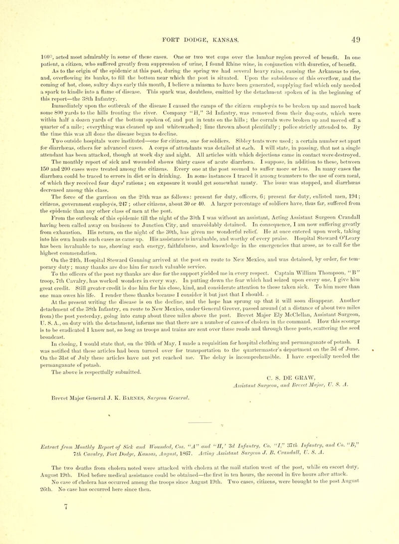 100°, ncted most admirably in some of these cases. One or two wet cups over tlie lumbar region proved of benefit. In one patient, a citizen, who sufifered greatly from suppression of urine, I found Rhine wine, in conjunction with dmretics, of benefit. As to the origin of the epidemic at this post, during the spring we had several heavy rains, causing the Arkansas to rise, and, overflowing its banks, to fill the bottom near which the post is situated. Upon the subsidence of this overflow, and the coming of hot, close-, sultry days early this month, I believe a miasma to have been generated, supplying fuel which only needed a spark to kindle into a flame of disease. This spark was, doubtless, emitted by the detachment spoken of in the beginning of this report—the 38th Infantry. Immediately upon the outbreak of the disease I caused the camps of the citizen employes to be broken up and moved back some 800 yards to the hills fronting the river. Company  H, 3d Infantry, was removed from their dug-outs, which were within half a dozen yards of the bottom spoken of, and put in tents on the hills; the corrals were broken up and moved off a quarter of a mile; everything was cleaned up and whitewashed; lime thrown about plentifully ; police strictly attended to. By the time this was all done the disease began to decline. Two outside liospitals were instituted—one for citizens, one for soldiers. Sibley tents were used; a certain number set apart for diarrhosas, others for advanced cases. A corps of attendants was detailed at e<ich. I will state, in passing, that not a single attendant has been attacked, though at work day and night. All articles with which dejections came in contact were destroyed. The montlily report of sick and wounded shows thirty cases of acute diarrhoea. I suppose, in addition to these, between 150 and 200 cases were treated among the citizens. Every one at the post seemed to suft'er more or less. In many cases the diarrhoea could be traced to errors in diet or in drinking. In some instances I traced it among teamsters to the use of corn meal, of which they received four day.s' rations ; on exposure it would get somewhat musty. Tlie issue was stopped, and diarrhoeas decreased among this class. The force of the garrison on the 20th was as follows: present for duty, officers, 6; present for duty, enlisted men, 194; citizens, government employes, 247 ; other citizens, about 30 or 40. A larger percentage of soldiers have, thus far, suffered from the epidemic than any other class of men at the post. From the outbreak of this epidemic till the night of the 30th I was without an assistant, Acting Assistant Surgeon Crandall having been called away on business' to Junction City, and unavoidably detained. In consequence, I ava now suftering greatly from exhaustion. His return, on the night of the 30th, has given me wonderful relief He at once entered upon work, taking into his own hands such cases as came up. His assistance is invaluable, and worthy of every praise. Hospital Steward O'Leary has been invaluable to me, showing such energy, faithfulness, and knowledge in the emergencies that arose, as to call for the highest commendation. On the 24th, Hospital Steward Gunning arrived at tlie post en route to New Mexico, and was detained, by order, for tem- porary duty; many thanks are due him for much valuable service. To the officers of the post my thanks are due for the support yielded me in every respect. Captain William Thompson, B troop, 7th Cavalry, has worked wonders in every way. In putting down the fear which had seized upon every one, I give him great credit. Still greater credit is due him for his close, kind, and considerate attention to those taken sick. To him more than one man owes his life. I render these thanks because I consider it but just that I should. .• At the present writing the disease is on the decline, and the hope has sprung up that it will soon disappear. Another detachment of the 38th Infantry, en route to New Mexico, under General Grover, passed around (at a distance of about two miles from) the post yesterday, going into camp about three miles above the post. Brevet Major Ely McClellan, Assistant Surgeon, U. S. A., on duty with the detachment, informs me that there are a number of cases of cholera in the command. How this scourge is to be eradicated I know not, so long as troops and trains are sent over these roads and through these posts, scattering the seed broadcast. In closing, I would state that, on the 26th of May, I made a requisition for hospital clothing and permanganate of potash. I was notified that these articles had been turned over for transportation to the quartermaster's department on the 3d of June. On the 31st of July these articles have not yet reached me. The delay is incomprehensible. I have especially needed the permanganate of potash. The above is respectfully submitted. C. S. DE GRAW, Assistant Surgeon, and Brevet Major, JJ. S. A. Brevet Major General J. K. Barnes, Surgeon General. ^ Extract from Monthly Report of Skk and Wounded, Cos. A and H,' 3d Infantry, Co. I, 37th Infantry, and Co. B, 7th Cavalry, Fort Dodge, Kansas, August, 1867. Acting Assistant Surgeon J. B. Crandall, U. S. A. The two deaths from cholera noted were attacked with cholera at the mail station west of the post, while on escort duty, August 19th. Died before medical assistance could be obtained—the first in ten hom-s, the second in five hours after attack. No case of cholera has occurred among the troops since August 19th. Two cases, citizens, were brought to the post August 26th. No case has occurred here since then. 7
