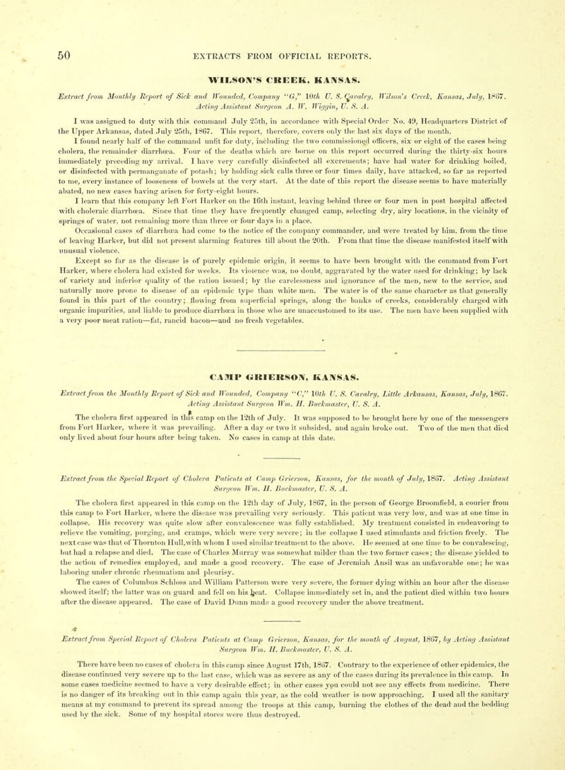 WILSON'S CREEK, KANSAS. Extract from Monthly Report of Sick and Wounded, Company Gr, IQth U. S. Cavalry, Wilson's Creel; Kansas, July, 1867. Acting Assistant Surgeon A. W. Wiggin, U. S. A. I was assigned to duty with this command July 25th, in accordance with Special Order No. 49, Headquarters District of the Upper Arkansas, dated July 25th, 1867. This report, therefore, covers only the last six days of the month. I found nearly half of the command unfit for duty, including the two commissiontjd officers, six or eight of the cases being cholera, the remainder diarrhoea. Four of the deaths which are borne on this report occurred during the tliirty-six hours immediately preceding my arrival. I have very carefully disinfected all excrements; have had water for drinking boiled, or disinfected with permanganate of potash; by holding sick calls three or four times daily, have attaclted, so far as reported to me, every instance of looseness of bowels at the very stai-t. At the date of tliis repoi't the disease seems to have materially abated, no new cases having arisen for forty-eight hours. I learn that this company left Fort Harker on the 16th instant, leaving behind three or four men in post hospital affected with choleraic diarrhoea. Since that time tliey have frequently changed camp, selecting dry, airy locations, in the vicinity of springs of water, not remaining more than three or four days in a place. Occasional cases of diarrhoea had come to the notice of the company commander, and were treated by him. from the time of leaving Harker, but did not present alarming features till about the 20th. From that time the disease manifested itself with unusual violence. Except so far as the disease is of purely epidemic origin, it seems to have been brought with the command fi-om Fort Harker, where cholera had existed for weeks. Its violence was, no doubt, aggravated by the water used for drinking; by lack of variety and inferior quality of the i-ation issued; by the carelessness and ignorance of the men, new to the service, and natin-ally more prone to disease of an epidemic type than white men. The water is of the same character as that gener.ally found in this part of the country; flowing from superficial springs, along the banks of creeks, considerably charged with organic impurities, and liable to produce diarrhoea in those who are unaccustomed to its use. The men have been supplied with a very poor meat ration—fat, rancid bacon—and no fresh vegetables. CANIP ORIEBSON, KANSAS. Extract from the Monthly Heport of Sicl and Wounded, Company C, 10th U. S. Cavalry, Little Arkansas, Kansas, July, 1867. Acting Assistant Surgeon Wm. H. Buckmaster, U. S. A. The cholera first appeared in thfs camp on the 12th of July. It was supposed to be brought here by one of the messengers from Fort Harker, wliere it was prevailing. After a day or two it subsided, and again broke out. Two of the men that died only lived about four hours after being taken. No cases in camp at this date. Extract from the Special Report of Cholera Patients at Camp Grierson, Kansas, for the month of July, XSSI. Acting Assistant Surgeon Wm. H. Buckmaster, U. S. A. The cholera first appeared in this camp on the 12th day of July, 1867, in the person of George Broomfield, a courier from this camp to Fort Harker, where the disease was prevailing very seriously. This patient was very low, and was at one time in collapse. His recovery was quite slow after convalescence was fully established. My treatment consisted in endeavoring to relieve the vomiting, purging, and cramps, which were very severe; in the collapse I used stimulants and friction freely. Tlie next case was that of Thornton Hull, with whom I used similar treatment to the above. He seemed at one time to be convalescing, but had a relapse and died. The case of Charles Murray was somewhat milder tlian the two former cases; the disease yielded to the action of remedies employed, and made a good recovery. The case of Jeremiah Ansil was an unfavorable one; he was laboring under chronic rheumatism and pleurisy. Tlie cases of Columbus Schloss and William Patterson were very severe, the former dying within an hour after the disease showed itself; the latter was on guard and fell on his i^eat. Collapse immediately set in, and the patient died within two hours after the disease appeared. The case of David Dunn made a good recovery under the above treatment. Extract from Special Report of Cholera Patients at Camp Grierson, Kansas, for the month of August, 1867, hy Acting Assistant Surgeon Wm. H. Buckmaster, U. S. A. There have been no cases of cholera in this camp since August 17th, 1867. Contrary to the experience of other epidemics, tlie disease continued very severe up to the last case, which was as severe as any of the cases during its prevalence in this camp. In some cases medicine seemed to have a very desirable effect; in other cases you could not see any effects from medicine. There is no danger of its breaking out in this camp again this year, as the cold weatlier is now approaching, I used all the sanitary means at my command to prevent its spread among the troops at this camp, burning the clothes of the dead and the bedding used by the sick. Some of my hospital stores were thus destroyed. '