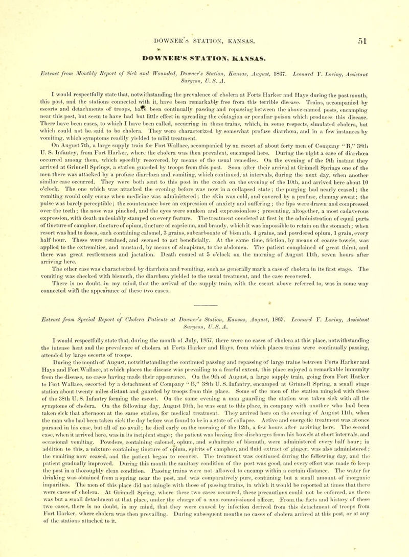 DOWIVEK'S STATIOIV, liAIVSAS. Extract from, Monthly Report of Side and Wounded; Downer's Station, Kansas, August, 1887. Leonard Y. Loring, Assistant Surgeon, U. S. A. I would respectfully state that, notwithstanding the prevalence of cholera at Forts Harker and Hays during the past month, this post, and the stations connected with it, have been remarkably free from this teiTible disease. Trains, accoinjianied by escorts and detachments of troops, hai^ been continually passing and repassing between the above-named posts, encamping near this post, but seem to have had but little effect in spreading the contagion or peculiar poison which ))roduces this disease. There have been cases, to which I have been called, occurring in these trains, which, in some respects, simulated cholei-a, but which could not be. said to be cholera. They were characterized by somewhat profuse diarrhoja, and in a few instances by vomiting, which symptoms readily yielded to mild treatment. On August 7th, a large supply train for Fort Wallace, accompanied by an escort of about forty men of Company  B, 38tli U. S. Infantry, from Fort Harker, \vhere the cholera was then prevalent, encamped here. During the night a case of diarrhoea occurred among them, which speedily recovered, by means of the usual remedies. On the evening of the 9th instant they arrived at Grinnell Springs, a station guarded by troops fi-om this post. Soon after their arrival at Grinnell Spi'ings one of the men there was attacked by a profuse diari-hoea and vomiting, which continued, at intervals, during the next day, when another similar case occurred. They were both sent to this post in the coach on the evening of the 10th, and arrived here about 10 o'clock. The one which was attacked the evening before was now in a collapsed state; the purging had nearly ceased; the vomiting would only ensue when medicine was administered; the skin was cold, and covered by a profuse, clammy sweat; the pulse was barely perceptible; the countenance bore an expression of anxiety and suffering; the lips were drawn and compressed over the teeth; the nose was pinched, and the eyes were sunken and expressionless; presenting, altogether, a most cadaverous expression, with death undeniably stamped on every feature. The treatment consisted at first in the administration of equal parts of tincture of camplior, tincture of opium, tincture of capsicum, and brandy, which it was impossible to retain on the stomach ; wlien resort was had to doses, each containing calomel, 3 grains, subcai-bonate of bismuth, 4 grains, and powdered opium, 1 grain, every half hour. These were retained, and seemed to act beneficially. At the same tiuie, friction, by means of coarse towels, was applied to the extremities, and mustard, by means of sinapisms, to tlie abdomen. The patient complained of great thirst, and there was great restlessness and jactation. Death ensued at 5 o'clock on the morning of August 11th, seven hours after arriving here. The other case was characterized by diarrhcea and vomiting, such as generally mark a case of cholera in its first stage. The vomiting was checked with bismuth, the diarrhoea yielded to the usual treatment, and the case recovered. There is no doubt, in my mind, that the arrival of the supply train, with the escort above referred to, was in some way connected witR the appearance of these two cases. * Extract from Special Report of Cholera Patients at Downer's Station, Kansas, August, 1867. Leonard Y. Lo^'ing, Assistant Surgeon, U. S. A. I would respectfully state that, during the month of July, 1887, there were no cases of cholera at this place, notwithstanding the intense heat and the prevalence of cholera at Forts Harker and Hay.«, from which peaces trains were continually passing, attended by large escorts of troops. During the month of August, notwithstanding the continued passing and repassing of large train* between Forts Harker and Hays and Fort Wallace, at which places the disease was prevailing to a fearful extent, this place enjoyed a remarkable immunity from the disease, no cases having made their appearance. On the 9th of August, a large supply train, going from Fort Harker to Fort Wallace, escorted by a detachment of Company  B, 33th U. S. Infantry, encamped at Grinnell Spring, a small stage station about twenty miles distant and guarded by troops from this place. Some of the men of the station mingled with those of the 38th U. S. Infantry forming the escort. On the same evening a man guarding the station was taken sick with all the symptoms of cholera. On the following day, August 10th, he was sent to this place, in company with another who had been taken sick that afternoon at the same station, for medical treatment. They arrived here on the evening of August 11th, when the man who had been taken sick the day liefore was found to be in a state of collapse. Active and energetic treatment was at once pursued in his case, but all of no avail ; he died early on the morning of the 12th, a few hours after arriving here. The second case, when it arrived here, was in its incipient stage; the patient was having free discharges from his bowels at short intervals, and occasional vomiting. Powders, containing calomel^, opium, and subnitrate of bismutli, were administered every half liour; in addition to this, a mixture containing tincture of opium, spirits of camphor, and fluid extract of ginger, was also administered ; tlie vomiting now ceased, and the patient began to recover. The treatment was continued during the following day, and the patient gradually improved. During this month the sanitary condition of the post was good, and every effort was made to keep the post in a thoroughly clean condition. Passing trains were not allowed to encamp within a certain distance. The water for drinking was obtained from a spring near the post, and was comparatively pure, containing but a small amount of inorganic impurities. The men of this place did not mingle with those of passing trains, in which it would be reported at times that there were cases of cholera. At Grinnell Spring, where these two cases occurred, these precautions could not be enforced, as there was but a small detachment at that place, under the charge of a non-commissioned officer. From,the facts and history of these two cases, there is no doubt, in my mind, that they were caused by infection derived from this detachment of troops from Fort Harker, where cholera was then prevailing. During subsequent months no cases of cholera arrived at tliis post, or at any of the stations attached to it.