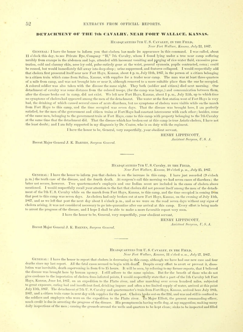 DETACH:?IE]\T of the ytli CAVAERY, near fort WAEEACE, KANSAS. Headquarters 7th U. S. Cavalry, in the Field, Kear Fort Wallace, Kansas, July 22, 1867. General: I have the honor to inform you that cholera has made its appearance in this command. I was called, about 11 o'clock this day, to see Private Bye, Company H, 7th Cavalry, whom I found lying under a tree near camp suffering terribly from cramps in the abdomen and legs, attended with incessant vomiting and purging of rice-water fluid, excessive pros- tration, cold and clammy skin, nose icy cold, pulse entirely gone at tlie wrist, general cyanosis, pupils contracted, coma; could be roused, but would immediately fall away into deep sleep; urine suppressed, and features collapsed. I would respectfully add that cholera first presented itself near new Fort Hays, Kansas, about 4 p. m, July 11th, 1867, in the person of a citizen belonging to a citizen train which came from Salina, Kansas, with supplies for a trader near camp. The man was at least three-quarters of a mile from camp, and was not brought into or near it, although removed to a more suitable place than the one he occupied. A colored soldier was also taken with the disease the same night. They both (soldier and citizen) died next morning. Our detachment of cavalry was some distance from the colored troops, (for the camp was large,) and communication between them, after the disease broke out in camp, did not exist. We left new Fort Hays, Kansas, about 1 p. m., July I'Zth, up to which time no symptoms of cholera had appeared among the men of the detachment. The water at the first station west of Fort H.ays is very bad, the drinking of which caused several cases of acute diarrhoea, but no symptoms of cholera were visible while on the march from Fort Hays to this camiJ, and the time occupied was seven days. That the disease was brought here, I am perfectly satisfied, for the men of the government and citizen trains at Fort Hays had constant intercourse with each other; besides, some of the same men, belonging to the government train at Fort Hays, came to this camp with property belonging to the 7tli Cavalry at the same time that the detachment did. That the disease which has broken out at this camp is true Asiatic cholera, I have not the least doubt; and I am fully supported in my diagnosis by Dr. Coates, who is on duty with the regiment. I have the honor to be, General, very respectfully, your obedient servant, HENRY LIPPINCOTT, Assistant Surgeon, U. S. A. Brevet Major General J. K. Barnes, Surgeon General. Headquarters 7tii U. S. Cavalry, in the Field, Near Fort Wallace, Kansas, 10 o'cloc^k p. m., July 25, 1867. General : I have the honor to infonn you that cholera is on the increase in this camp. I have just recorded (9 o'clock p.m.) the tenth case of the disease, and the fourth death. At surgeon's call this morning we had seven cases of diarrhoea; the latter not severe, however. Two quartei-master's employes and one Indian scout are included in the cases of cholera above mentioned. I would respectfully recall your attention to the fact that cholera did not present itself among the men of the detach- ment of the 7th U. S. Cavalry while on the march fi'om Fort Hays, Kansas, to this camp, and the time occupied in coming from that post to this camp was seven days. As cholera had only broken out at new Fort Hays, Kansas, on the evening of July 11th, 1867, and as we left that post the next day about 1 o'clock p. m., and as we were on the road seven days without any signs of cholera arising, it was not considered necessary to go into quarantine after our arrival at this camp. Every eflbrt is being made to arrest the progress of the disease, and I hope I shall be able to malte a more favorable report very soon. I have the honor to be, General, very respectfully, your obedient servant, HENRY LIPPINCOTT, Assistant Sunjeon, U. S. A. Brevet Major General J. K. Barnes, Surgeon General. Headquarters 7th U. S. Cavalry, in the Field, Near Fort Wallace, Kansas, 11 o'clock a.m., July 27, 1867. General : I have the honor to report that cholera is decreasing in this camp, .ilthough we have had one new case and four deaths since my last report. All the fatal cases seemed to begin with death* Despite every effort to avert or prevent it, disso- lution was inevitable, death supervening in from 6 to 15 hours. It will be seen, by referring to my foi'uier reports, that I believed the disease was brought here by human agency. I still adhere to the same opinion. But for the benefit of those who do not give credence to the import.ition of cholera from infected points, I would respectfully state that a part of the 7th Cavalry left Fort Hays, Kansas, June 1st, 1867, on an expedition to the Platte river, and after marching over seven hundred miles, subjected to great exposure, eating bad and insufficient food, drinking impure and often a too limited supply of water, arrived at this point July 13th, 1867. The detachment of 7th U. S. Cavalry and quartermaster's train from Fort Hays, Kansas, arrived here July 18th, 1867, and a citizen train came in next day with supplies for the post. Cholera broke out on the 22d, and was and still is confined to the soldiers and employ6s who were on the expedition to the Platte river, f o Major Elliott, the present commanding officer, much credit is due in arresting the progress of the disease. His promptness in having wells dug, at my suggestion; making many daily inspections of the men ; causing the grounds around the wells and quarters to be kept clean; sinks to be inspected and filled