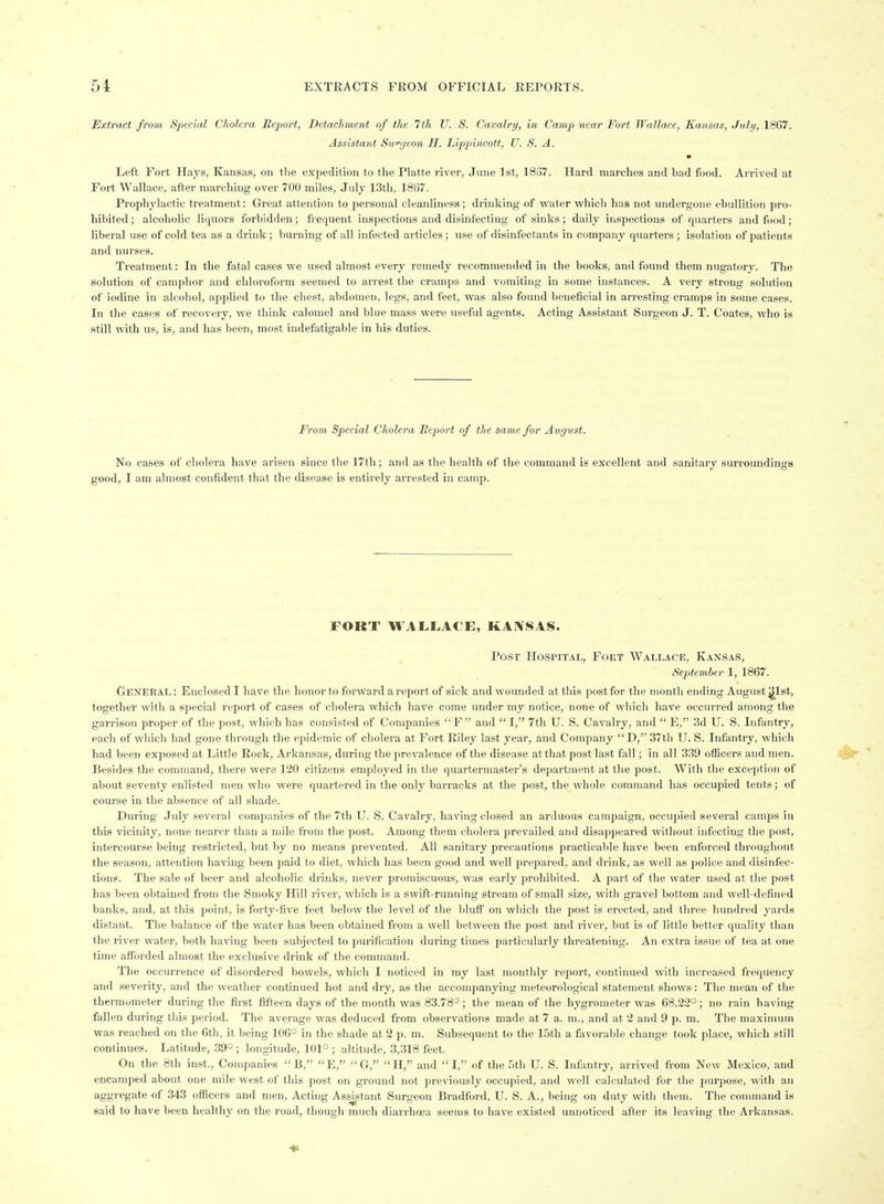 Extract from Special Cholera Report, Detachment of the 7th U. S. Cavalry, in Camp near Fort Wallace, Kansas, July, 1867. Assistant Sw^geon H. Lippincott, U. S. A. Left Fort Hays, Kansas, on the expedition to the Platte river, June 1st, 1837. Hard marches and bad food. Arrived at Fort Wallace, after marching over 700 miles, July 13th, 1837. Prophylactic treatment: Great attention to personal cleanliness; drinking of water which has not undergone ebullition pro- hibited; alcoholic liquors forbidden; frequent inspections and disinfecting of sinks; daily inspections of quarters and food; liberal use of cold tea as a drink ; burning of all infected articles ; use of disinfectants in company quarters ; isolation of patients and nurses. Treatment: In the fiital cases Ave used almost every remedy recommended in the books, and found them nugatory. The solution of camphor and chloroform seemed to arrest the cramps and vomiting in some instances. A very strong solution of iodine in alcohol, applied to the chest, abdomen, legs, and feet, was also found beneficial in arresting cramps in some cases. In the cases of recovery, we think calomel and blue mass were useful agents. Acting Assistant Surgeon J. T. Coates, who is still with us, is, and has been, most indefatigable in his duties. From Special Cholera Beport of the same for August. No cases of cholera have arisen since the 17th ; and as the health of the command is excellent and sanitary surroundings good, I am almost confident that the disease is entirely arrested in camp. FORT WALLACE, KAIVSAS. Post Hospital, Fokt Wallace, Kansas, September 1, 1867. General: Enclosed I have the honor to forward a report of sick and wounded at this post for the month ending August j^lst, together with a special report of cases of cholera which have come under my notice, none of which have occurred among the garrison proper of the post, which has consisted of Companies  F and  1, 7th U. S. Cavalry, and  E, 3d U. S. Infantry, each of which had gone through the epidemic of cholera at Fort Riley last year, and Company  D, 37th II. S. Infantry, which had been exposed at Little Rock, Arkansas, during the prevalence of the disease at that post last fall; in all 339 officers and men. Besides the command, there were 120 citizens employed in the quartermaster's department at the post. With the exception of about seventy enlisted men who were quartered in the on\y barracks at the post, the whole command has occupied tents; of course in the absence of all shade. During July several companies of the 7th U. S. Cavalry, having closed an arduous campaign, occupied several camps in this vicinity, none nearer than a mile from the post. Among them cholera prevailed and disappeared without infecting the post, intercourse being restricted, but by no means prevented. All sanitary precautions practicable have been enforced throughout the season, attention having been paid to diet, which has been good and well prepared, and drink, as well as police and disinfec- tions. The sale of beer and alcoholic drinks, never promiscuous, was early prohibited. A part of the water used at the post has been obtained from the Smoky Hill river, which is a swift-running stream of small size, with gravel bottom and well-defined banks, and, at this point, is forty-five feet below the level of the bluff on which the post is erected, and three hundred j'ards distant. The balance of the water has been obtained from a well between the post and river, but is of little better quality than the river water, both having been subjected to purification during times particularly threatening. An extra issue of tea at one time afforded almost the exclusive drink of the command. The occurrence of disordered bowels, which I noticed in my last monthly report, continued with increased frequency and severity, and the weather continued hot and dry, as the accompanying meteorological statement shows: The mean of the thermometer during the first fifteen days of the month was 83.78° ; the mean of the hygrometer was 68.22°; no rain having fallen during this period. The average was deduced from observations made at 7 a. m., and at 2 and 9 p. m. The maximum was reached on the 6th, it being 106° in the shade at 2 p. m. Subsequent to the 15th a favorable change took place, which still continues. Latitude, 39° ; longitude, 101° ; altitude, 3,318 feet, On the 8th inst.. Companies B, E, G, H, and I, of the 5th U. S. Infantry, arrived from Now Mexico, and encamped about one mile west of this post on ground not previously occupied, and well calculated for the purpose, with an aggregate of 343 officers and men. Acting Assistant Surgeon Bradford, U. S. A., being on duty with them. The command is said to have been healthy on the road, though much diarrhoea seems to have existed unnoticed after its leaving the Arkansas.