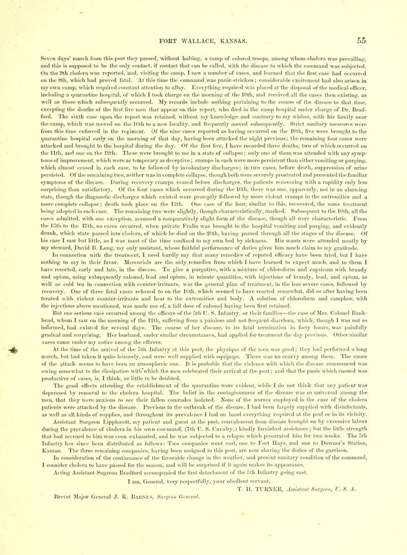 Sev^'ii daj's' march fiom tliis post tliey passed, without halting, a camp of colored troops, among whom cholera was prevailiiifr, and this is supposed to be the only contact, if contact that can be called, with the disease to which the command was subjected. On the 9th cholera was reported, and, visiting the camp, I saw a number of cases, and learned that the first case had occurred on the 8th, which had proved fatal. At this time the command was panic-stricken; considerable excitement had also arisen in my own camp, which required constant attention to allay. Eveiything required was placed at the disposal of the medical officer, including a quarantine hospital, of which I took charge on the morning of the 10th, and received all the cases then existing, as well as those which subsequently occurred. My records include nothing pertaining to the course of the disease to that time, excepting the deaths of the first five men that appear on this report, who died in the camp hospital under charge of Di'. Brad- ford. The sixth case upon the report was retained, without my knowledge and contrary to my wishes, with his family near the camp, which Avas moved on the 10th to a new locality, and frequently moved subsequently. Strict sanitary measures were fVoni this time enforced in tlie regiment. Of the nine cases reported as having occurred on the 10th, five were brought to the quarantine hospital early on the morning of that day, having been attacked the night previous; the remaining four cases were attacked and brouglit to the hospital during the day. Of the first five, I have recorded three deaths, two of which occurred on the 11th, and one on tlie 12th. These were brought to me in a state of collapse ; only one of them was attended with any symp- toms of improvement, which were as temporary as deceptive; cramps in each were more persistent than either vomiting or purging, which almost ceased in each case, to be followed by involuntary discharges; in two cases, before death, suppression of urine persisted. Of the remaining two, neither was in complete collapse, though both were severely prostrated and presented the familiar symptoms of the disease. During recovery cramps ceased before discharges, the patients recovering with a rapidity only less surprising than satisfactory. Of the four cases which occurred during the 10th, there was one, apparently, not in an alarniing state, tliough the diagnostic discharges which existed were promptlj^ followed by more violent cramps in the extremities and a more complete collapse; death took place on the 12th. One case of the four, similar to this, recovered, the same treatment being ado])ted in each case. The remaining two were slightly, though cliaracteristically, marked. Subsequent to the 10th, all the cases admitted, with one exception, assumed a comparatively slight form of the disease, though all were characteristic. From the 13tli to the 17th, no cases occurred, when private Fralin was brought to the hospital vomiting and purging, and evidently drunk, which state passed into cholera, of which he died on the 20th, having passed through all the stages of the disease. Of his case I saw but little, as I was most of the time confined to my own bed by sickness. His wants were attended mostly by my steward, David B. Long, my only assistant, whose faithful performance of duties gives him much claim to my gratitude. In connection with the treatment, I need hardly say that many remedies of reputed efficacy have been tried, but I have nothing to say in their favor. Mercurials are the only remedies from which I have learned to expect much, and to them I have resorted, early and late, in the disease. To give a purgative, with a mixture of chloroform and capsicum with brandy and opium, using subsequently calomel, lead and opium, in minute quantities, with injections of brandy, lead, and opium, as well as cold tea in connection with counter-irritants, was the general plan of treatment, in the less severe cases, followed by recovery. One of three fixtal cases referred to on the ICth, which seemed to have reacted somewhat, did so after having been treated with violent counter-irritants and heat to the extremities and body. A solution of chloroform and camphor, with the injections above mentioned, was made use of, a full dose of calomel having been first retained. But one serious case occurred among the officers of the 5th U. S. Lifantry, or their families—the case of Mrs. Colonel B.ank- head, whom I saw on the morning of the 12th, suffering from a painless and not frequent diarrhoea, which, though I was not so informed, had existed for several days. The course of lier disease, to its fatal termination in forty hours, was painfully gradual and surprising. Her husband, under similar circumstances, had applied for treatment the day previous. Other similar cases came under my notice among the officers. At the time of the arrival of the 5th Infantry at this post, the physique of the men was good; they had performed a long march, liut had taken it quite leisurely, and were well supplied with equipage. There was no scurvy among them. The cause of the attack seems to have been an atmospheric one. It is probable that the violence with which the disease commenced was owing somewhat to the (lissii)ation witirwliich the men celebrated their arrival at the post; and that the panic which ensued was productive of cases, is, I think, as little to be doubted. Tlie good effects attending the establishment of the quarantine were evident, while I do not think that any patient was depressed by removal to the cholera hospital. The belief in the contagiousness of the disease was so universal among the men, that they were anxious to see their fallen comrades isolated. None of the nurses employed in the case of the cholera patients were attacked by the disease. Previous to the outbreak of the disease, I liad been largely supplied with disinfectants, as well as all kinds of supplies, and throughout its prevalence I had on hand everytliing required at the post or in its vicinity. Assistant Surgeon Lippincott, my patient and guest at the post, convalescent from disease brought en by excessive labors during the prevalence of cholera in his own command, (7th U. S. Cavalry,) kindly furnished assistance; but the little strength that had accrued to him was soon exhausted, and he was subjected to a relapse which prostrated him for two weeks. The 5th Infantry has since been distributed as follows: Two companies went east, one to Fort Hays, and one to Downer's Station, Kansas. The three remaining companies, having been assigned to this post, are now sharing the duties of the garrison. In consideration of the continuance of the favorable change in the weather, and present sanitary condition of the command, I consider cholera to have passed for the season, and will be surprised if it again makes its appearance. Acting Assistant Sugreou Bradford accompanied the first detachment of the 5th Infantry going east. I am. General, very respectfully, your obedient servant, T. H. TURNER, Assistant Surgeon, U. S. A.