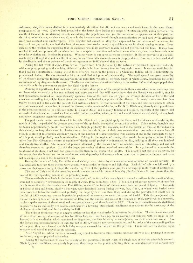 Arkansnas, sixty-five miles distant in a southeasterly direction, but did not assume an epidemic form, in the most liberal acceptation of the term. Cholera had prevailed at the latter place during the month of September, 1866, and a portion of the month of Octol)er, to an alarming extent, considering the population, and yet did not make its appearance at this post, but sixty-five miles distant, as above stated, save in the instances mentioned, though communication by land and by the Arkansas river was constant and uninterrupted. Tills singular fact cannot be altogether explained by the lateness of the season, for frost had not yet set in, nor had the heat of summer been cooled to any appreciable e.Ktent by the advancing autumn. I can only solve the problem by supposing that the choleraic virus in its westward march had not yet reached this limit. It may have reached it, and been present all the while, but the atmospheric condition and telluric emanations may not have been such as to favor its evolution and develop its potency. Whatever may be our speculations on the subject, it did not prevail to any consid- erable extent, though it would be difficult to imagine more favorable circumstances for its prevalence, if we were to be visited at all by the disease, and the experience of the following summer (1887) showed that we were. During the last week of June, 1867, several reports were brought to me by the natives of persons being seized suddenly with cramping, purging, and vomiting, followed by death in from twenty four to forty-eight hours. It was not until July 1st that I had an opportunity of seeing one of these reported cases, in the person of a Cherokee Indian, which I unhesitatingly pronounced cholera. He was attacked at 10 a. m., and died at 4 p. m. of the same day. The rapid spread and great mortality of the disease among the Indians and negroes in the immediate vicinity of the post, many of whom I saw, convinced me of the correctness of my diagnosis in this case. The disease was confined almost exclusively to the native Indian and negro population, and civilians in the government employ, but chiefly to the former. Deeming it superfluous, I will not enter into a detailed description of the symptoms in those cases which came under my care or observation, especially as but two enlisted men were attacked; but will merely state that the disease very speedily, after its fii'st appearance, assumed an unquestionably epidemic form of the more violent type, the average duration of life in the fatal cases not exceeding forty-eight hours from the onset of undoubted symptoms of the disease. In many it was even less than twelve hours; and in two cases the patients died within six hours. It was impossible at the time, and has been since, to obtain accurate accounts of the number of cases of the disease, or the number of deaths, as Dr. D. D. Hitchcock, the only civil practitioner at the post, succumbed to the epidemic on the 17th day of July; and as many Indians and negroes, especially of the former, had no medical attendance, or treated each other with Indian remedies, which, so far as I could learn, consisted chietij' of oak bai'k and other indigenous vegetable astringents. The post quartermaster was directed to furnish coffins to all who might apply for them, and he informs me that during the month of July, the period of the greatest prevalence of the epidemic, he supplied seventy-five coffins. This number, though it may be taken approximately, would not embrace all, though probably the majority, as it is tlie custom of some of the Indians in this vicinity to bury their dead in blankets, or at best in rude boxes of their own construction. An estimate, made from all reliable sources of information within my reach, of the number of deaths occurring from cholera at and in the immediate vicinity of this post, would probably reach seventy-five. Taking in the region of country that would be swept by a radius of fifteen miles from Fort Gibson as a centre, the number of deaths would probably be increased by fifty, making in all about one hundred and twenty-five deaths. The number of persons attacked by the disease I have no reliable means of estimating, and will not therefore venture an opinion. By far the larger proportion of those attacked were adults. In my limited experience in the treatment of children, I met with far greater success than in the treatment of adults. The attack is not apt to be so severe, for the reason that the former are not exposed to so many depressing influences, such as labor and exposure in the sun, and were not so completely under the dominion of fear. During the month of Jidy, Fort Gibson and vicinity were visited by an unusual number (jf rains of unusual severity. It is a noticeable fact that these storms were generally unattended by thunder and lightning. Each fall of rain was followed by a warm sun that seemed to light afresh the smoldering fires of the epidemic and give it a new impetus in its work of destruction. The heat of July and of the preceding month was not unusual in point of intensity; in fact, it was far less intense than the heat of the corresponding months of the preceding year. Tiie extensive bottom lands in the immediate vicinity of the fort, which are subject to annual overflows in the month of June, were not so completely submerged in the month of June, 1837, as in June, 1838. It is a fact, perhaps not unworthy of mention in this connection, that the lands about Fort Gibson, as one of the fruits of the war, constitute one grand Golgotha. Thousands of bodies of men and beasts, chiefly the former, were deposited therein during the war, few, if any, of whom were buried more tlian three feet below the surface, and probably the majority even less than that; and during the prevalence of small-pox in the fall of 1833, sepulture was so imperfectly performed as scarcely to merit the name of burial. This fact, conjoined with that of the heavy falls of rain in the summer of 1867, and the unusual dryness of the summer of 1866, may serve, in a measure, to clear up the mystery of the unusual and unexpected severity of the epidemic in 1887. The telluric emanations and exhalations engendered by an unusually wet season, combined with favoring atmospheric conditions, may account for the dormancy of the choleraic virus in 1865, and for its activity in 1867. The nidus of the disease was in a ijegro settlement less than one-fourth of a mile from the garrison. The settlement consisted of huts of an average dimension of ten by fifteen feet, each hut housing, on an average, six persons, with no sinks or out- houses, with a ventilation wddch amounted to stagnation, the huts in many cases adjoining, so as to constitute rows. Here the disease, engendered and radiated until the last of July, when, on my recommendation, and by order of the commanding officer of the post, they were burned and their filthy occupants moved four miles from the gai-rison. From this date the disease began to abate, and ceased to prevail as an epidemic. After August 1st, wherever cases occurred, they could be traced to some efficient cause, as errors in diet, prolonged exposure to the sun, or great physical exhaustion. Among the negroes moved from the vicinity of the gai-rison, I did not learn of a single case of cholera after their removal. Their hygienic conditions were greatly improved, their camp on the prairie afl'ording them an abundance of fresh air and pure  8