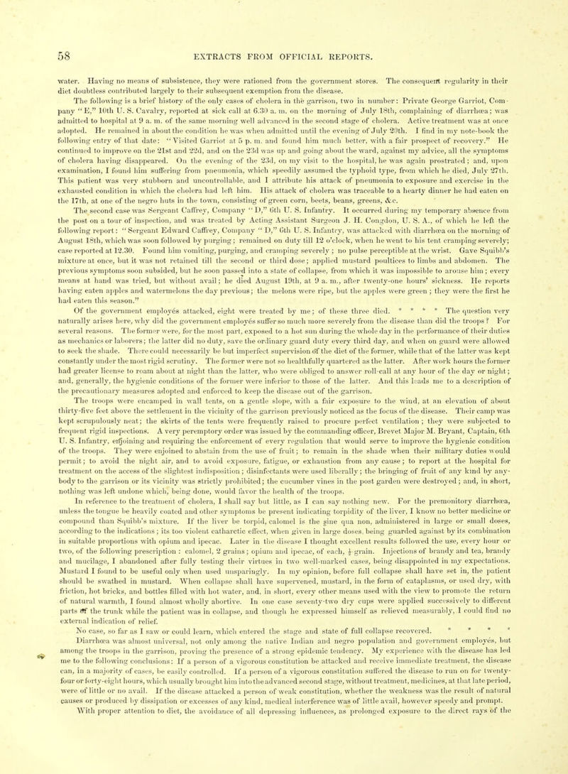 water. Haying no means of subsistence, they were rationed from the government stores. The consequerrt regularity in their diet doubtless contributed largely to their subsequent exemption from the disease. The following is a brief history of the only cases of cholera in the garrison, two in number: Private George Garriot, Com- pany E, 10th U. S. Cavalry, reported at sick call at 6.30 a. m. on the morning of July 18th, complaining of diarrhoea; was admitted to hospital at 9 a. m. of the same morning well advanced in the second stage of cholera. Active treatment was at once adopted. He remained in about the condition he was when admitted until the evening of July 20th. I find in my note-book the following entry of that date: Visited Garriot at 5 p. in. and found him much better, with a fair prospect of recovery. He continued to improve on the 21st and 22d, and on the 23d was up and going about the ward, against my advice, all the symptoms of cholera having disappeared. On the evening of the 23d, on my visit to the hospital, he was again prostrated ; and, upon examination, I found him suffering from pneiunonia, which speedily assumed the typhoid type, from which he died, July 27tb. This patient was very stubborn and uncontrollable, and I attribute his attack of pneumonia to exposure and exercise in the exhausted condition in which the cholera had left him. His attack of cholera was traceable to a hearty dinner he had eaten on the 17th, at one of the negro huts in the town, consisting of green corn, beets, beans, greens, &c. The second case was Sergeant Cafl'rey, Company  D, 6th U. S. Infantry. It occurred during my temporary absence from the post on a tour of inspection, and was treated by Acting Assistant Surgeon J. H. Congdoii, U. S. A., of which he left the following report:  Sergeant Edward Caifrey, Company  D, Cth U. S. Infiintry, was attacked with diarrhoea on the morning of August 18th, which was soon followed by purging; remained on duty till 12 o'clock, when he went to his tent cramping severely; case reported at 12.30. Found him vomiting, purging, and cramping severely ; no pulse perceptible at the wrist. Gave Squibb's mixture at once, but it was not retained till the second or third dose; applied mustard poultices to limbs and abdomen. The previous symptoms soon subsided, but he soon passed into a state of collapse, from which it was impossible to arouse him ; every means at hand was tried, but without avail; he died August 19th, at 9 a. m., after twenty-one hours' sickness. He reports having eaten apples and watermelons the day previous; the melons were ripe, but the apples were green ; they were the first he had eaten this season. Of the government employes attacked, eight were treated by me; of these three died. » » * * fhe question very naturally arises here, why did the government employes suffer so much more severely from tlie disease than did the troops ? For several reasons. Tiie former were, for the most part, exposed to a hot sun during the whole day in the performance of their duties as mechanics or laborers; the latter did no duty, save the ordinary guard duty every third day, and when on gu.ird were allowed to seek tlie shade. There could necessarily be but imperfect supervision of the diet of the former, while that of tlie latter was kept constantly under the most ligid scrutiny. The former were not so healtlifully quartered as the latter. After work hours the former had greater license to roam about at night than the latter, who were obliged to answer roll-call at any hour of the day or night; and, generally, the hygienic conditions of the former were inferior to those of the latter. And tins leads me to a description of the precautionary measures adopted and enforced to keep the disease out of the garrison. The troops were encamped in wall tents, on a gentle slope, with a foir exposure to the wind, at an elevation of about thirty-five feet above the settlement in the vicinity of the garrison previously noticed as the focus of the disease. Their camp was kept scrupulously neat; the skirts of the tents were frequently raised to procure perfect ventilation ; they were subjected to frequent rigid inspections. A very peremptory order was issued by the commanding officer, Brevet Major M. Bryant, Captain, Gth U. S. Infantry, eifjoining and requiring the enforcement of every regulation that would serve to improve the hygienic condition of the troops. They were enjoined to abstain from the use of fruit; to remain in the shade when their military duties would permit; to avoid the night air, and to avoid exposure, fatigue, or exhaustion from any cause ; to report at the hospital for treatment on the access of the slightest indisposition; disinfectants were used liberally ; the bringing of fruit of any kind by any- body to the garrison or its vicinity was stiictly prohibited; the cucumber vines in the post garden were destroyed; and, in short, nothing was left undone which, being done, would favor the health of the troops. In reference to the treatment of cholera, I shall say but little, as I can say nothing new. For the premonitory diarrhoea, unless the tongue be heavily coated and other symptoms be present indicating torpidity of the liver, I know no better medicine or compound than Squibb's mixture. If the liver be torpid, calomel is the gine qua non, administered in large or small doses, according to the indications ; its too violent catharctic effect, when given in large doses, being guarded against by its combination in suitable proportions with opium and ipecac. Later in the disease I thought excellent results followed the use, every hour or two, of the following prescription : calomel, 2 grains ; opium and ipecac, of each, J grain. Injections of brandy and tea, brandy and mucilage, I abandoned after fully testing their virtues in two well-marked cases, being disappointed in my expectations. Mustard I found to be useful only when used unsparingly. In my opinion, before full collapse shall have set in, the patient should be swathed in mustard. When collapse shall have supervened, mustard, in the form of cataplasms, or used dry, with friction, hot bricks, and bottles filled with hot water, and, in short, every other means used with the view to promote the return of natural warmth, I found almost wholly abortive. In one case seventy-two dry cups were applied successively to different parts itf the trunk wliile the patient was in collapse, and though he expressed himself as relieved measurably, 1 could find no external indication of relief No case, so far as I saw or could learn, which entered the stage and state of full collapse recovered. # » * < Diarrhoea was almost universal, not only among the native Indian and negro population and government employes, but among tlie troops in the garrison, proving the presence of a strong epidemic tendency. My experience with the disease has led me to the following conclusions: If a person of a vigorous constitution be attacked and receive immediate treatment, the disease can, in a majority of cases, be easily controlled. If a person of a vigorous constitution suffered the disease to run on for twenty- four or forty-eight hours, which usually brought him into the advanced second stage, without treatment, medicines, at that late period, were of little or no avail. If the disease attacked a person of weak constitution, whether the weakness was the result of natural causes or produced by dissipation or excesses of any kind, medical interference was of little avail, however speedy and prompt. With proper attention to diet, the avoidance of all depressing influences, as prolonged exposure to the direct rays of the