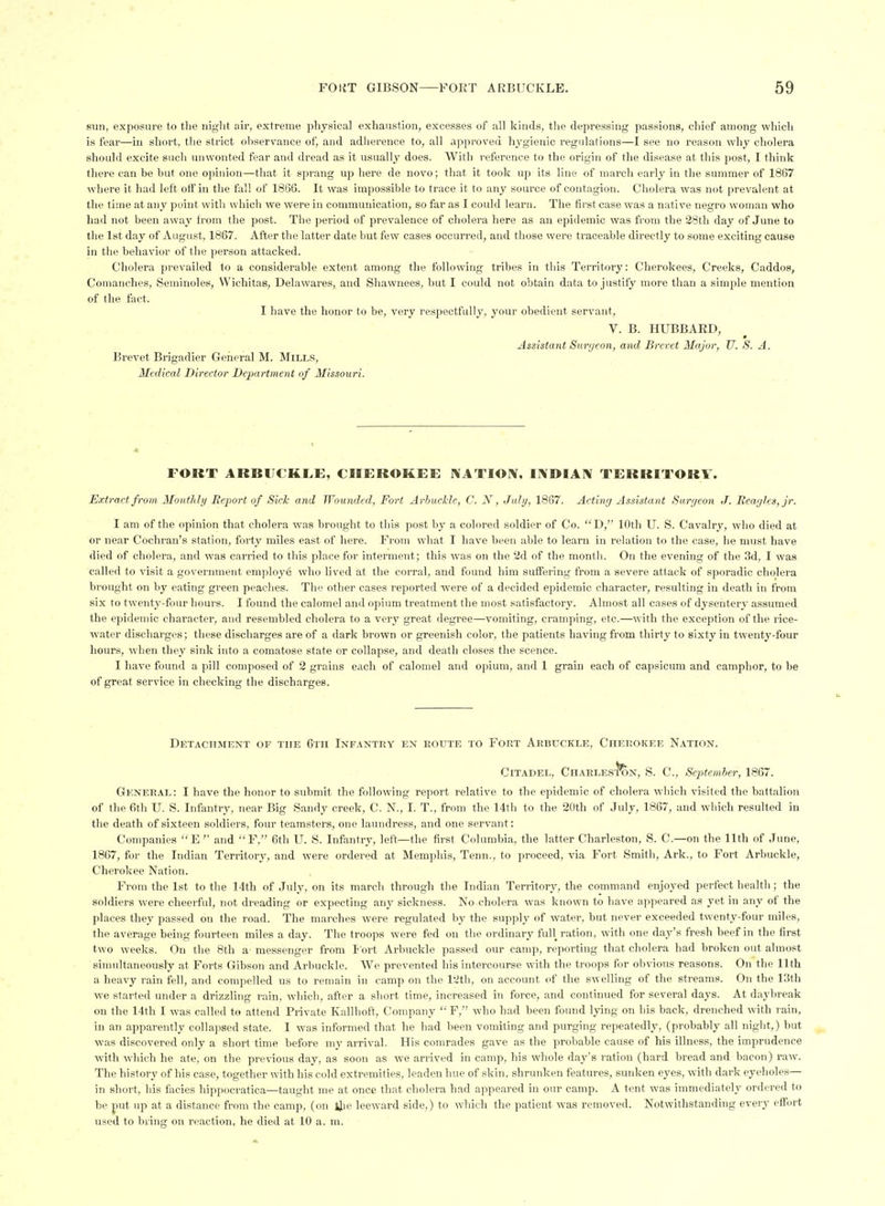 sun, exposure to the night air, extreme physical exhaustion, excesses of all kinds, the depressing passions, chief among which is fear—in short, the strict ohservance of, and adherence to, all approved hygienic regulations—I see no reason why cholera should excite such iinwonted fear and dread as it usually does. With reference to the origin of the disease at this post, I think there can be but one opinion—that it sprang up here de novo; that it took up its line of march early in the summer of 1867 where it had left off in the fall of 1866. It was impossible to trace it to any source of contagion. Cholera was not prevalent at the time at any point with which we were in communication, so far as I could learn. The first case was a native negro woman who had not been away from the post. The period of prevalence of cholera here as an epidemic was from the 28th day of June to the 1st day of August, 1867. After the latter date but few cases occurred, and those were traceable directly to some exciting cause in tlie behavior of the person attacked. Cholera prevailed to a considerable extent among the following tribes in this Territory: Cherokees, Creeks, Caddos, Comanclies, Seminoles, Wichitas, Delawares, and Shawnees, but I could not obtain data to justify more than a simple mention of the fact. I have the honor to be, very respectfully, your obedient servant, V. B. HUBBARD, Assistant Surr/eon, and Brevet Major, U. S. A. Brevet Brigadier General M. Mills, Medical Director Department of Missouri. * FORT ARBUCKLE, CHEROKEE NATIOIV, IIVDIAIV TERRITORY. Extract from Monthly Report of Sick and Wounded, Fort Arhuckle, C. N, July, 1867. Acting Assistant Suryeon J. Beayles, jr. I am of the opinion that cholera was brought to this post by a colored soldier of Co.  D, 10th U. S. Cavalry, who died at or near Cochran's station, forty miles east of here. From what I have been able to learn in relation to the case, he must have died of cholera, and was carried to this place for interment; this was on the 2d of the month. On the evening of the 3d, I was called to visit a government employe who lived at the corral, and found him suffering from a severe attack of sporadic cholera brought on by eating green peaches. The other cases reported were of a decided epidemic character, resulting in death in from six to twenty-four hours. I found the calomel and opium treatment the most satisfactory. Almost all cases of dysentery assumed the epidemic character, and resembled cholera to a very great degree—vomiting, cramping, etc.—with the exception of the rice- water discharges; these discharges are of a dark brown or greenish color, the patients having from thirty to sixty in twenty-four hours, when they sink into a comatose state or collapse, and death closes the scence. I have found a pill composed of 2 grains each of calomel and opium, and 1 grain each of capsicum and camphor, to be of great service in checking the discharges. Detacitment of the 6tii Infantry en eoute to Fort Arbuckle, Cherokee Nation. Citadel, CHAELES'feN, S. C, Sejytemher, 1867. General: I have the honor to submit the following report relative to the epidemic of cholera which visited the battalion of the 6th U. S. Infantry, near Big Sandy creek, C. N., I. T., from the 14th to the 20th of July, 1867, and which resulted in the death of sixteen soldiers, four teamsters, one laundress, and one servant: Companies E and F, 6th U. S. Infantry, left—the first Columbia, the latter Charleston, S. C.—on the 11th of June, 1867, for the Indian Territory, and were ordered at Memphis, Tenn., to proceed, via Fort Smith, Ark., to Fort Arbuckle, Cherokee Nation. From the 1st to the 14th of July, on its march through the Indian Territory, the command enjoyed perfect health ; the soldiers were cheerful, not dreading or expecting any sickness. No cholera was known to have appeared as yet in any of the places they passed on the road. The marches were regulated by the supply of water, but never exceeded twenty-four miles, the average being fourteen miles a day. The troops were fed on the ordinary full ration, with one day's fresh beef in the first two weeks. On the 8th a- messenger from S ort Arbuckle passed our camp, reporting that cholera had broken out almost simultaneously at Forts Gibson and Arbuckle. We prevented his intercourse with the troops for obvious reasons. On the 11th a heavy rain fell, and compelled us to remain in camp on the 12th, on account of the swelling of the streams. On the 13th we started under a drizzling rain, which, after a short time, increased in force, and continued for several days. At daybreak on the 14th I was called to attend Private Ivalllioft, Company F, who had been found lying on his back, drenched with rain, in an apparently collapsed state. I was informed that he had been vomiting and purging repeatedly, (probably all night,) but was discovered only a short time before my arrival. His comrades gave as the probable cause of his illness, the imprudence with which he ate, on the previous day, as soon as we arrived in camp, his whole day's ration (hard bread and bacon) raw. The history of his case, together with his cold extremities, leaden hue of skin, shrunken features, sunken eyes, with dark eyeholes— in short, his facies hii)pocratica—taught me at once that cholera had appeared in our camp. A tent was immediately ordered to be put up at a distance from the camp, (on flie leeward side,) to which the patient was removed. Notwithstanding every effort used to biing on reaction, he died at 10 a. m.