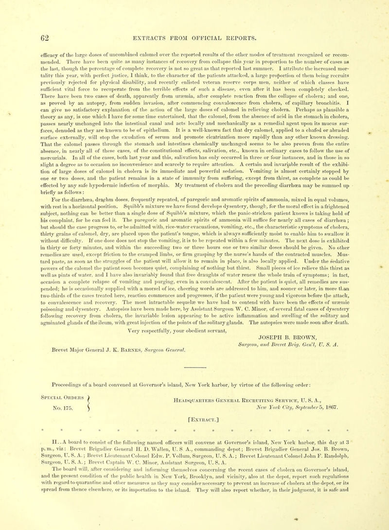 efficacy of the large doses of uncombined calomel ovei the reported results of tlie other modes of treatment recognized or recom- mended. There have been quite as many instances of recovery from collapse this year in proportion to the number of cases as the last, though the percentage of complete recovery is not so great as that reported last summer. I attribute the increased mor- tality this year, with perfect justice, I think, to the character of the patients attacked, a large pro|)ortion of them being recruits previously rejected for physical disability, and recently enlisted veteran reserve corps men, neither of which classes have sufficient vital force to recuperate from the terrible effects of such a disease, even after it has been completely checked. There have been two cases of death, apparently from uraemia, after complete reaction from the collapse of cholera; and one, as proved by an autopsy, from sudden invasion, after commencing convalescence from cholera, of capillary bronchitis. I can give no satisfactory explanation of the action of the large doses of calomel in relieving cholera. Perhaps as plausible a theory as any, is one which I have for some time entertained, that the calomel, from the absence of acid in the stomach in cholera, passes nearly unchanged into the intestinal canal and acts locally and mechanically as a remedial agent upon its mucus sur- fhces, denuded as they are known to be of epithelium. It is a well-known fact that dry calomel, applied to a chafed or abraded surface externally, will stop the exudation of serum and promote cicatrization more rapidly than any other known dressing. That the calomel passes through the stomach and intestines chemically unchanged seems to be also proven from the entire absence, in nearly all of these cases, of the constitutional eifects, salivation, etc., known in ordinary cases to follow the use of mercurials. In all of the cases, both last year and this, salivation has only occurred in three or four instances, and in those in so slight a degree as to occasion no inconvenience and scarcely to require attention. A certain and invariable result of the exhibi- tion of large doses of calomel in cholera is its immediate and powerful sedation. Vomiting is almost certainly stopped by one or two doses, and the patient remains in a state of immunity from suffering, except from thirst, as complete as could be effected by any safe hypodermic infection of morphia. My treatment of cholera and the preceding diarrhoea may be summed up briefly as follows: For the dian-hoea, drsichm doses, frequently repeated, of paregoric and aromatic spirits of ammonia, mixed in equal volumes, with rest in a horizontal position. Squibb's mixture we have found develops dysentery, though, for the moral effect in a frightened subject, nothing can be better than a single dose of Squibb's mixture, which the panic-stricken patient knows is taking hold of his complaint, for he can feel it. The paregoric and aromatic spirits of ammonia will suffice for nearly all cases of diarrhoea ; but should the case progress to, or be admitted with, rice-water evacuations, vomiting, etc., the characteristic symptoms of cholera, thirty grains of calomel, dry, are placed upon the patient's tongue, which is always sufficiently moist to enable him to swallow it without difficulty. If one dose does not stop the vomiting, it is to be repeated within a few minutes. The next dose is exhibited in thirty or forty minutes, and within the succeeding two or three hours one or two similar doses should be given. No other remedies are used, except friction to the cramped limbs, or firm grasping by the nurse's hands of the contracted muscles. Mus- tard paste, as soon as the struggles of the patient will allow it to remain in place, is also locally applied. Under the sedative powers of the calomel the patient soon becomes quiet, complaining of nothing but thirst. Small pieces of ice relieve this thirst as well as pints of water, and I have also invariably found that free draughts of water renew the whole train of symptoms; in fact, occasion a complete relapse of vomiting and purging, even in a convalescent. After the patient is.quiet, all remedies are sus- pended; he is occasionally supplied with a morsel of ice, cheering words are addressed to him, and sooner or later, in more than two-thirds of the cases treated here, reaction commences and progresses, if the patient were young and vigorous before the attack, to convalescence and recovery. The most intractable sequelfe we have had to contend with have been the effects of urajmic poisoning and dysentery. Autopsies have been made here, by Assistant Surgeon W. C. Minor, of several fatal cases of dj'-sentery following recovery from cholera, the invariable lesion appearing to be active inflammation and swelling of the solitary and agminated glands of the ileum, with great injection of the points of the solitary glands. The autopsies were made soon after death. Very respectfully, your obedient servant, JOSEPH B. BROWN, Surgeon, and Brevet Brig. Gen'I, U. S. A. Brevet Major General J. K. Barnes, Surgeon General. Proceedings of a board convened at Governor's island. New York harbor, by virtue of the following order: Headquarters General Recruiting Service, U. S. A., New Yo7-k City, September b, 1867. fEXTEACT.] II.. A board to consist of the following named officers will convene at Governor's island. New York harbor, this day at 3 p.m., viz: Brevet Brigadier General H. D. Wallen, U. S A., commanding depot; Brevet Brigadier General Jos. B. Brown, Surgeon, U. S. A.; Brevet Lieutenant Colonel Edw. P. Vollum, Surgeon, U. S. A.; Brevet Lieutenant Colonel John F. Randolph, Surgeon, U. S. A.; Brevet Captain W. C. Minor, Assistant Surgeon, U. S. A. The board will, after considering and informing themselves concerning the recent cases of cholera on Governor's island, and the present condition of the public health in New York, Brooklyn, and vicinity, also at the depot, report such regulations with regard to quarantine and other measures as they may consider necessary to prevent an increase of cholera at the depot, or its spread from thence elsewhere, or its importation to the island. They will also report whether, in their judgment, it is safe and Special Orders No. 175.