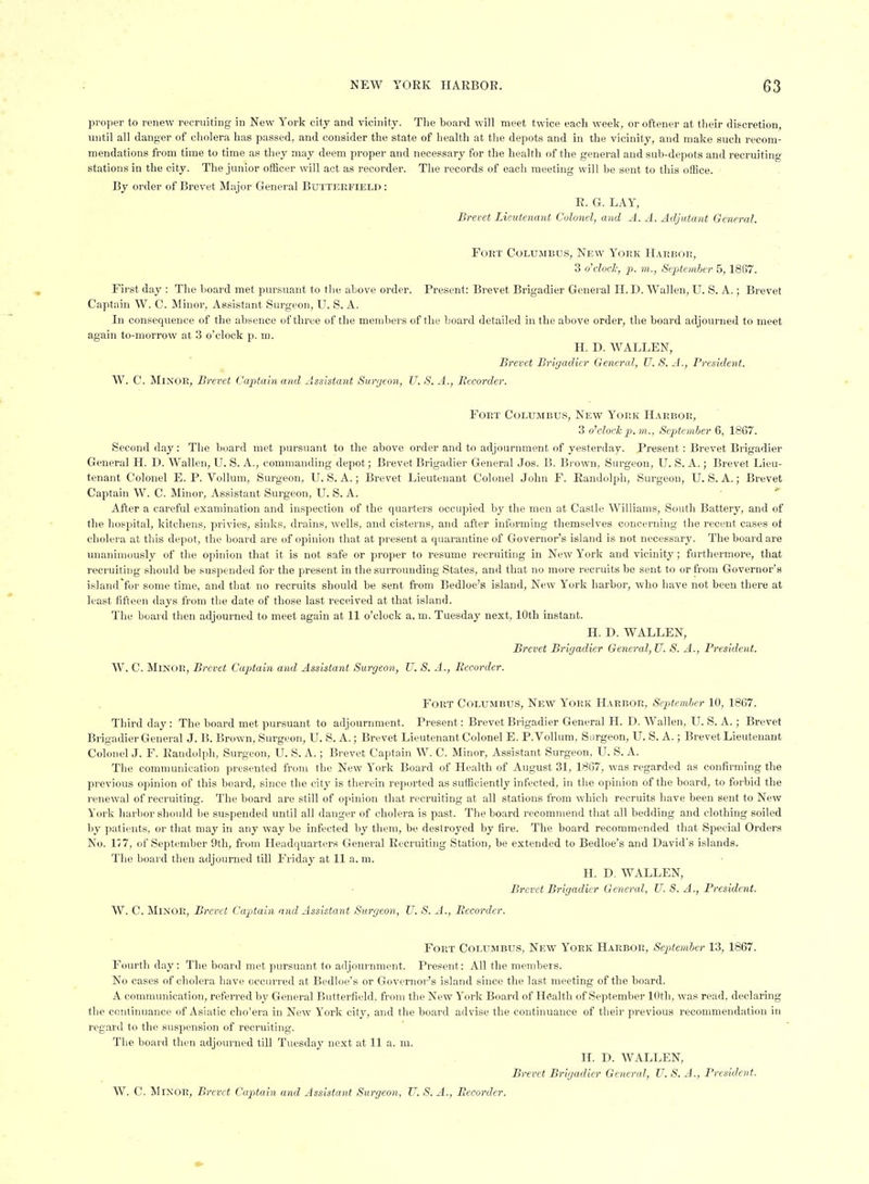 proper to renew recruiting in New York city and vicinity. The board will meet twice each week, or oftener at their discretion, until all danger of cholera has passed, and consider the state of health at the depots and in the vicinity, and make such recom- mendations from time to time as they may deem proper and necessary for the health of the general and sub-depots and recruiting stations in the city. The junior officer will act as recorder. The records of each meeting will be sent to this office. By order of Brevet Major General Butterfielj> : R. G. LAY, Brevet Lieutenant Colonel; and A. A. Adjutant General. Fort Columbus, New York Harbor, 3 o'cloclc, p. m.., September 5, 1867. First day : The board met jjursuant to the above order. Present: Brevet Brigadier General H. D. Wallen, U. S. A.; Brevet Captain W. C. Minor, Assistant Surgeon, U. S. A. In consequence of the absence of three of the members of the board detailed in the above order, the board adjourned to meet again to-morrow at 3 o'clock p. m. H. D. WALLEN, Brevet Bricjadier General, TJ. S. A., President. W. C. Minor, Brevet Captain and Assistant Surrjeon, TJ. S.A., Recorder. Fort Columbus, New York Harbor, 3 o'clock p.})!., September 6, 1867. Second day: The board met pursuant to the above order and to adjournment of yesterday. Present: Brevet Brigadier General H. D. Wallen, U. S. A., commanding depot; Brevet Brigadier General Jos. B. Bi-own, Surgeon, U. S. A.; Brevet Lieu- tenant Colonel E. P. Vollum, Surgeon, U.S.A.; Brevet Lieutenant Colonel John F. Randolph, Surgeon, U.S.A.; Brevet Captain W. C. Minor, Assistant Surgeon, U. S. A. • ' After a careful examination and inspection of the quarters occupied by the men at Castle Williams, South Battery, and of the hospital, kitchens, privies, sinks, drains, wells, and cisterns, and after informing themselves concerning the recent cases of cholera at this depot, the board are of opinion that at present a quarantine of Governor's island is not necessary. The board are unanimously of the opinion that it is not safe or proper to resume recruiting in New York and vicinity; furthermore, that recruiting should be suspended for the present in the surrounding States, and that no more recruits be sent to or from Governor's islandfor some time, and that no recruits should be sent from Bedloe's island. New York harbor, who have not been there at least fifteen days from the date of those last received at that island. The board then adjourned to meet again at 11 o'clock a. m. Tuesday next, lOtli instant. H. D. WALLEN, Brevet Brigadier General, U. S. A., President. W. C. Minor, Brevet Captain and Assistant Surgeon, U. S. A., Recorder. Fort Columbus, New York Harbor, SepAemher 10, 1867. Third day: The board met pursuant to adjournment. Present: Brevet Brigadier General H. D. Wallen, U. S. A.; Brevet Brigadier General J. B. Brown, Surgeon, U. S. A.; Brevet Lieutenant Colonel E. P. Vollum, Surgeon, U. S. A.; Brevet Lieutenant Colonel J. F. Randolph, Surgeon, U. S. A.; Brevet Captain W. C. Minor, Assistant Surgeon, U. S. A. The communication presented from the New York Board of Health of August 31, 1867, was regarded as confirming the previous opinion of this board, since the city is therein reported as sufficiently infected, in the opinion of the board, to forbid the renewal of recruiting. The board are still of opinion that recruiting at all stations from which recruits have been sent to New York harbor should be suspended until all danger of cholera is past. The board recommend that all bedding and clothing soiled by patients, or that may in any way be infected by them, be destroyed by fire. The board recommended that Special Orders No. 177, of September 9th, from Headquarters General Recruiting Station, be extended to Bedloe's and David's islands. The board then adjourned till Friday at 11 a. m. H. D. WALLEN, Brevet Brigadier General, U. S. A., President. W. C. Minor, Brevet Capitain and Assistant Surgeon, U. S. A., Recorder. Fort Columbus, New York Harbor, September 13, 1867. Fourtli day: Tlie board met ]iursuaut to adjournment. Present: All the members. No cases of cholera have occurred at Bedloe's or Governor's island since the last meeting of the board. A comnuinication, referred by General Butterfield, from the New York Board of Health of September 10th, was read, declaring the continuance of Asiatic cho'era in New York city, and the board advise the continuance of their previous i-ecommeudation in regard to the suspension of recruiting. The board then adjourned till Tuesdaj' next at 11 a. m. H. D. WALLEN, Brevet Brigadier General, U.S.A., President.