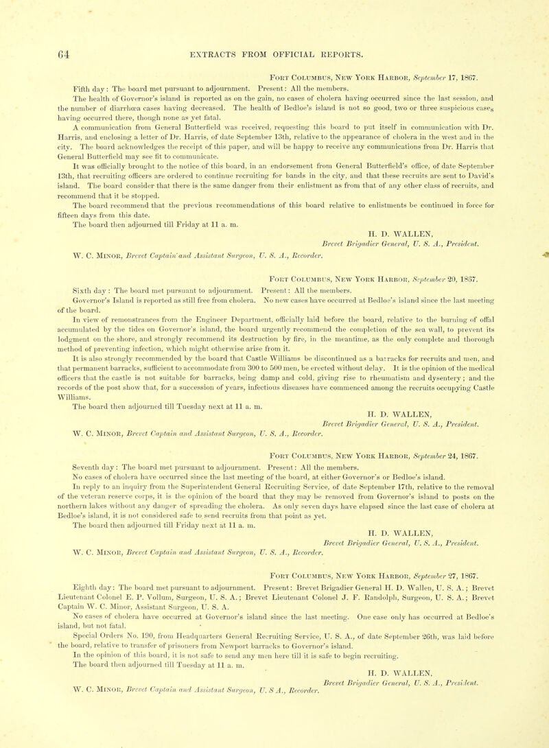 Fort Columbus, New York Harbor, September 17, 1867. Fifth day : The lioard met pursuant to adjournment. Present: All the members. The health of Governor's island is reported as on the gain, no cases of cholera having occurred since the last session, and the number of diarrhoea cases having decreased. The health of Bedloe's island is not so good, two or three suspicious caseg having occurred there, though none as yet fatal. A communication from General Butterfield was received, requesting this board to put itself in communication -with Dr. Harris, and enclosing a letter of Dr. Harris, of date September 13th, relative to the appearance of cholera in the west and in the city. The board acknowledges the receipt of this paper, and will be happy to receive any communications from Dr. Harris that General Butterfield may see fit to communicate. It was oiBcially brought to the notice of this board, in an endorsement from General Butterfield's oflioe, of date September 13th, that recruiting officers are ordered to continue recruiting for bands in the city, and that these recruits are sent to David's island. The board consider that there is the same danger from their enlistment as from that of any other class of recruits, and recommend that it be stopped. The board recommend that the pi-evious recommendations of this board relative to enlistments be continued in force for fifteen days from this date. The board then adjourned till Friday at 11 a. m. H. D. WALLEN, Brevet Brigadier General, U. S. A., President. W. C. Minor, Brevet Captain'and Assistant Surgeon, U. S. A., Becorder. Fort Columbus, New York Harbor, September 20, 1867. Sixth day : The board met pursuant to adjournment. Present: All the members. Governor's Island is reported as still free from cholera. No new cases have occurred at Bedloe's island since the last meeting of the board. In view of remonstrances from the Engineer Department, officially laid before the board, relative to the burning of offal accumulated by the tides on Governor's island, the board urgently recommend the completion of the sea wall, to prevent its lodgment on the shore, and strongly recommend its destruction by fire, in the meantime, as the only complete and thorough method of preventing infection, which might otherwise arise from it. It is also strongly recommended by the board that Castle Williams be discontinued as a bairacks for recruits and men, and that peimanent barracks, sufficient to accommodate from 300 to 500 men, be erected without delay. It is the opinion of the medical officers that the castle is not suitable for barracks, being damp and cold, giving rise to rheumatism and dysentery; and the records of the post show that, for a succession of years, infectious diseases have commenced among the recruits occupying Castle Williams. The board then adjourned till Tuesday next at 11 a. m. H. D. WALLEN, Brevet Brigadier General, U. S. A., President. W. C. Minor, Brevet Captain and Assistant Surgeon, U. S. A., Becorder. Fort Columbus, New York Harbor, September 24, 1867. Seventh day : The board met pursuant to adjournment. Present: All the members. No cases of cholera have occurred since the last meeting of the board, at either Governor's or Bedloe's island. In rejily to an inquiry from the Superintendent General Recruiting Service, of date September 17th, relative to the removal of the vetei'an reserve corps, it is the opinion of the board that they may be removed from Governor's island to posts on the northern lakes without any danger of spreading the cholera. As only seven days have elapsed since the last case of cholera at Bedloe's island, it is not considered safe to. send recruits from that point as yet. The board then adjourned till Friday next at 11 a. m. H. D. WALLEN, Brevet Brigadier General, U. S. A., President. W. C. Minor, Brevet Captain and Assistant Surgeon, U. S. A., Becorder. Fort Columbus, New York Harbor, Septemher 27, 1867. Eighth day: The board met pursuant to adjournment. Present: Brevet Brigadier General H. D. Wallen, U. S. A.; Brevet Lieutenant Colonel E. P. Vollum, Surgeon, U. S. A.; Brevet Lieutenant Colonel J. F. Randolph, Surgeon, U. S. A.; Brevet Captain W. C. Minor, Assistant Surgeon, U. S. A. No cases of cholera have occurred at Governor's island since the last meeting. One case only has occurred at Bedloe's island, but not fatal. Special Orders No. 190, from Headquarters General Recruiting Service, U. S. A., of date Scjitember 26th, was laid before the board, relative to transfer of prisoners from Newport barracks to Governor's island. In the opinion of this board, it is not safe to send any men here till it is safe to begin recruiting. The board then adjourned till Tuesday at 11 a. m. H. D. WALLEN, Brevet Brigadier General, U. S. A.., President. W. C. Minor, Brevet Captain and Assistant Surgeon, U. S A., Becorder.