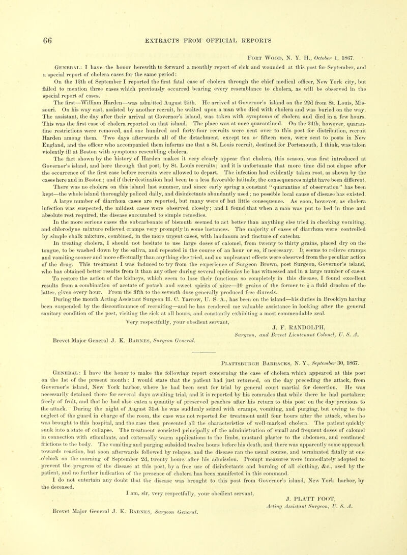 Fort Wood, N. Y. H., October 1, 1867. General: I have the honor lierewith to forward a monthly report of sick and wounded at this post for September, and a special report of cholera cases for the same period: On the 12th of September I reported the first fatal case of cholera through the chief medical olBcer, New York city, but failed to mention three cases which previously occurred bearing every resemblance to cholera, as will be observed in the special report of cases. The lirst—William Harden—was admitted August 25th. He arrived at Governor's island on the 22d from St. Louis, Mis- souri. On his way east, assisted by another recruit, he waited upon a man who died with cholera and was buried on the way. The assistant, the day after their arrival at Governor's island, was taken with symptoms of cholera and died in a few hours. This was the first case of cholera reported on that island. The place was at once quarantined. On the 24th, however, quaran- tine restrictions were removed, and one hundred and forty-four recruits were sent over to this post for distribution, recruit Harden among them. Two days afterwards all of the detachment, except ten or fifteen men, were sent to posts in New England, and the officer who accompanied them informs me that a St. Louis recruit, destined for Portsmouth, I think, was taken violently ill at Boston with symptoms resembling cholera. The fact shown by the history of Harden makes it very clearly appear that cholera, this season, was first introduced at Governor's island, and here through that post, by St. Louis recruits; and it is unfortunate that more time did not elapse after the occurrence of the first case before recruits were allowed to depart. The infection had evidently taken root, as shown by the cases here and in Boston ; and if their destination had been to a less favorable latitude, the consequences might have been different. There was no cholei'a on this island last summer, and since early spring a constant quarantine of observation has been kept—the whole island thoroughly policed daily, and disinfectants abundantly used; no possible local cause of disease has existed. A large number of diarrhoea cases are reported, but many were of but little consequence. As soon, however, as cholera infection was suspected, the mildest cases were observed closely; and I found that when a man was put to bed in time and absolute rest required, the disease succumbed to simple remedies. In the more serious cases the subcai'bonate of bismuth seemed to act better than anything else tried in checking vomiting, and chlorodyne mixture relieved cramps very promptly in some instances. The majority of cases of diarrhoea were controlled by simple chalk mixture, combined, in the more urgent cases, with laudanum and tincture of catechu. In treating cholera, I should not hesitate to use large doses of calomel, from twenty to thirty grains, placed dry on the tongue, to be washed down by the saliva, and repeated in the course of an hour or so, if necessary. It seems to relieve cramps and vomiting sooner and more effectually than anything else tried, and no unpleasant effects were observed from the peculiar action of the drug. This treatment I was induced to try from the experientie of Surgeon Brown, post Surgeon, Governor's island, who has obtained better results from it than any other during several epidemics he has witnessed and in a large number of cases. To restore the action of the kidneys, which seem to lose their functions so completely in this disease, I found excellent results from a combination of acetate of potash and sweet spirits of nitre—10 grains of the former to f a fluid drachm of the latter, given every hour. From the fifth to the seventh dose generally produced free diuresis. During the month Acting Assistant Surgeon H. C. Yarrow, U. S. A., has been on the island—his duties in Brooklyn having been suspended by the discontinuance of recruiting—and he has rendered me valuable assistance in looking after the general sanitary condition of the post, visiting the sick at all hours, and constantly exhibiting a most commendable zeal. Very respectfully, your obedient servant, J. F. RANDOLPH, Surgeon, and Brevet Lieutenant Colonel, U. S. A. Brevet Major General J. K. Barnes, Surgeon General. Plattsburgh Barracks, N. Y., September 30, 1867. General : I have the honor to make the following report concerning the case of cholera which appeared at this post on the 1st of the present month : I would state that the patient bad just returned, on the day preceding the attack, from Governor's island, New York harbor, where he had been sent for trial by general court martial for desertion. He was necessai ily detained there for several days awaiting trial, and it is reported by his comrades that while there he had partakent freely of fruit, and that he had also eaten a quantity of preserved peaches after his return to this post on the day previous to the attack. During the night of August 31st he was suddenly seized with cramps, vomiting, and purging, but owing to the neglect of the guard in charge of the room, the case was not reported for treatment until four hours after the attack, when he was brought to this hospital, and the case then presented all the characteristics of well-marked cholera. The patient quickly sunk into a state of collapse. The treatment consisted principally of the administration of small and frequent doses of calomel in connection with stimulants, and externally warm applications to the limbs, mustard plaster to the abdomen, and continued frictions to the body. The vomiting and purging subsided twelve hours before his death, and there was apparently some approach towards reaction, but soon afterwards followed by relapse, and the disease ran the usual course, and terminated fiitally at one o'clock on the morning of September 2d, twenty hours after his admission. Prompt measures were immediately adopted to prevent the progress of the disease at this post, by a free use of disinfectants and burning of all clothing, &c., used by the patient, and no further indication of the presence of cholera has been manifested in this command. I do not entertain any doubt that the disease was brought to this post from Governor's island, New York harbor, by the deceased. I am, sir, very respectfully, your obedient servant, J. PLATT FOOT, Acting Assistant Surgeon, U. S. A. Brevet Major General J. K. Barnes, Surgeon General.