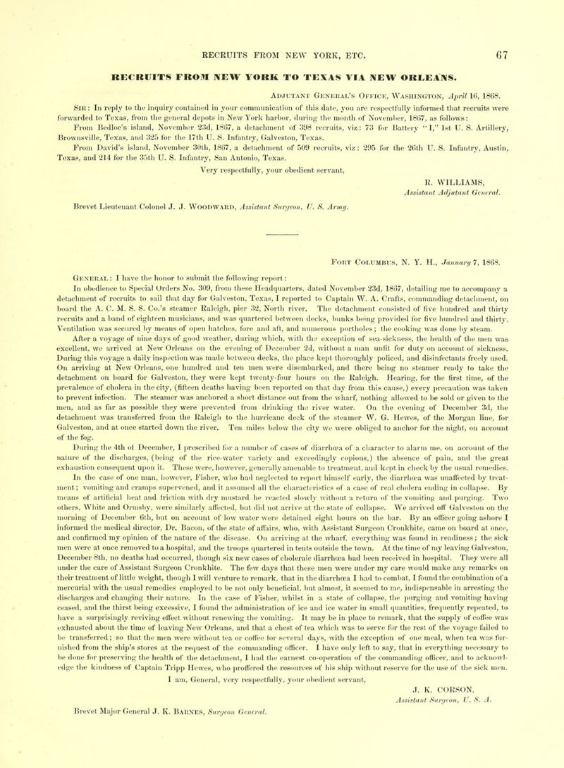 RECRUITS FROM MEW YORK TO TEXAS VIA NEW OREEAIVS. Adjutant Genhkal's Ofkici;, Washington, April 10, 1868. Sir: In reply to the inquiry contained in your communication of tliis date, you are respectfully informed that recruits were forwarded to Texas, from the general depots in New York harbor, during the month of November, 1867, as follows: From Bedloe'e island, November 23d, 1867, a detachment of 398 recruits, viz: 73 for Battery I,' 1st U. S. Artillery, Brownsville, Texas, and 325 for the 17th U. S. Infantry, Galveston, Texas. From David's island, November 30th, 1867, a detachment of 509 recruits, viz: 295 for the 26th U. S. Infantry, Austin, Texas, and 214 for the 35th U. S. Infantry, San Antonio, Texas. Very respectfully, your obedient servant, R. WILLIAMS, Assistant Adjutant General. Brevet Lieutenant Colonel J. J. Woodward, Assistant Sanjeon. U. S. Army. Fort Columbus, N. Y. H., January 7, 1868. General : I have the honor to submit the following report: In obedience to Special Orders No. 309, from these Headquarters, dated November 23d, 1867, detailing me to accompany a detachment of recruits to sail that day for Galveston, Texas, I reported to Captain W. A. Crafts, commanding detachment, on hoard the A. C. M. S. S. Co.'s steamer Raleigh, pier 32, North river. The detachment consisted of five hundred and thirty recruits and a band of eighteen musicians, and was quartered between decks, bunks being provided for five hundred and thirty, Ventilation was secured by means of open hatches, fore and aft, and numerous portholes; the cooking was done by steam. After a voyage of nine days of good weather, during which, with the exception of sea-sickness, the liealth of the men was excellent, we arrived at New Orleans on the evening of December 2d, without a man unfit for duty on account of sickness. During this voyage a daily inspection was made between decks, the place kept thoroughly policed, and disinfectants freely used. On arriving at New Orleans, one hundred and ten men were disembarked, and there behig no steamer ready to take the detachment on board for Galveston, they were kept twenty-four hours on the Raleigh. Hearing, for the first time, of the prevalence of cholera in the city, (fifteen deaths having been reported on that day from this cause,) every precaution was taken to prevent infection. The steamer was anchored a short distance out from the wharf, nothing allowed to be sold or given to the men, and as far as possible they were prevented from drinking the river water. On the evening of December 3d, tlie detachment was transferred from the Raleigh to the hurricane deck of the steamer W. G. Hewes, of the Morgan line, for Galveston, and at once started down the river. Ten miles below the city we were obliged to anchor for the night, on account of the fog. During the 4th of December, I prescribed for a number of cases of diarrhcea of a character to alarm me, on account of the nature of the discharges, (being of the rice-water variety and exceedingly copious,) the absence of pain, and the great exhaustion consequent upon it. These were, however, generally amenable to treatment, and kept in check by the usual remedies. In the case of one man, however. Fisher, who had neglected to report himself early, the diarrhosa was unaftecfed by treat- ment ; V(miiting and cramps supervened, and it assiuned all the characteristics of a case of real cholera ending in collapse. By means of artificial heat and friction with dry mustard he reacted slowly without a return of the vomiting and purging. Two others, White and Ormsby, were similarly affected, hut did not arrive at the state of collapse. We arrived off Galveston on the morning of December 6th, but on account of low water were detained eight hours on the bar. By an officer going ashore I informed the medical director, Dr. Bacon, of the state of affairs, who, with Assistant Surgeon Cronkhite, came on hoard at once, and confirmed my opinion of the nature of the disease. On arriving at the wharf, everything was found in readiness; the sick men were at once removed to a hospital, and the troops quartered in tents outside the town. At the time of my leaving Galveston, December 8th, no deaths had occurred, though six new cases of choleraic diarrhoea had been received in hospital. They were all under the care of Assistant Surgeon Cronkhite. The few days that these men were under my care would make any remarks on their treatment of little weight, though I will venture to remark, that in the diarrhoea I had to combat, I found the combination of a mercurial with the usual remedies employed to be not only beneficial, but almost, it seemed to me, indispensable in arresting the discharges and changing their nature. In the case of Fisher, whilst in a state of collapse, the purging and vomiting having ceased, and the thirst being excessive, I found the administration of ice and ice water in small quantities, frequently repeated, to have a surprisingly reviving effect without renewing the vomiting. It may be in place to remark, that the supply of coffee was exhausted about the time of leaving New Orleans, and that a chest of tea which was to serve for the rest of the voyage failed to be transferred; so that the men were without tea or coffee for several days, with the exception of one meal, when tea was fur- nished from the ship's stores at the request of the commanding officer. I have only left to say, that in everything necessary to he done for preserving the health of the detachment, I had the earnest co-operation of the commanding officer, and to acknowl- edge the kindness of Captain Tripp Hewes, who proffered the resources of his shij) without reserve for the use of the sick men. I am. General, very respectfully, your obedient servant, J. K. CORSON, Assistant Surycon, U. S. A.